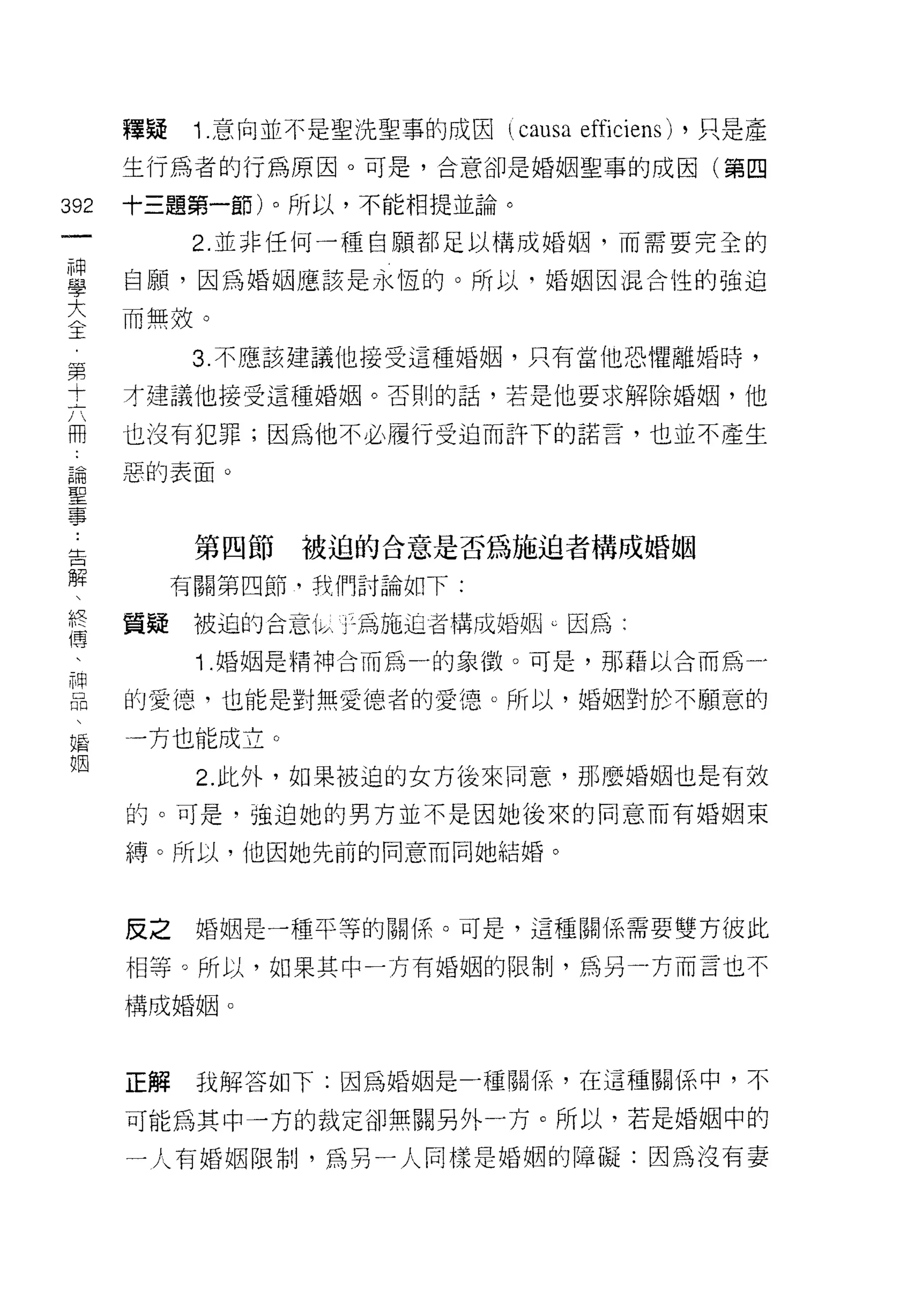 釋疑    1 意向並不是聖洗聖事的成因   causa efficiens)   ，只是產

      生行為者的行為原因。可是，合意卻是婚姻聖事的成因(第四

392   十三題第一節)。所以，不能相提並論。
 一          2. 並非任何一種自願都足以構成婚姻，而需要完全的
 神
 學    自願，因為婚姻應該是永恆的。所以，婚姻因混合性的強迫

 大    而無殼。
 〈          3. 不應該建議他接受這種婚姻，只有當他恐懼離婚時，
 王    才建議他接受這種婚姻。否則的話，若是他要求解除婚姻，他
 ﹒
 第    也沒有犯罪;因為他不必履行受迫而訐下的諾言，也並不產生

 十    惡的表面。
 六
 冊          第四節   被迫的合意是否為施迫者構成婚姻
 論
 聖         有關第四節，我們討論如下:

 事    質疑    被迫的合意   j 土為施迫者構成婚姻 u 因為:

 告          Î. 婚姻是精神合而為一的象徵。可是，那藉以合而為一
 解    的愛憶，也能是對無愛德者的愛德。所以，婚姻對於不願意的
 、
 終    一方也能成立。

 傳          2. 此外，如果被迫的女方後來同意，那麼婚姻也是有效
 、    的。可是，強迫她的男方並不是因她後來的同意而有婚姻束
 神    縛。所以，他因她先前的同意而同她結婚。
 品
 、
 婚    反之    婚姻是一種平等的關(系。可是，這種關係需要雙方彼此

 姻    相等。所以，如果其中一方有婚姻的限制，為另一方而言也不

      構成婚姻。




      正解    我解答如下:因為婚姻是一種關(系，在這種關係中，不

      可能為其中一方的裁定卻無關另外一方。所以，若是婚姻中的

      一人有婚姻限制，為另一人同樣是婚姻的障礙:因為沒有妻
 