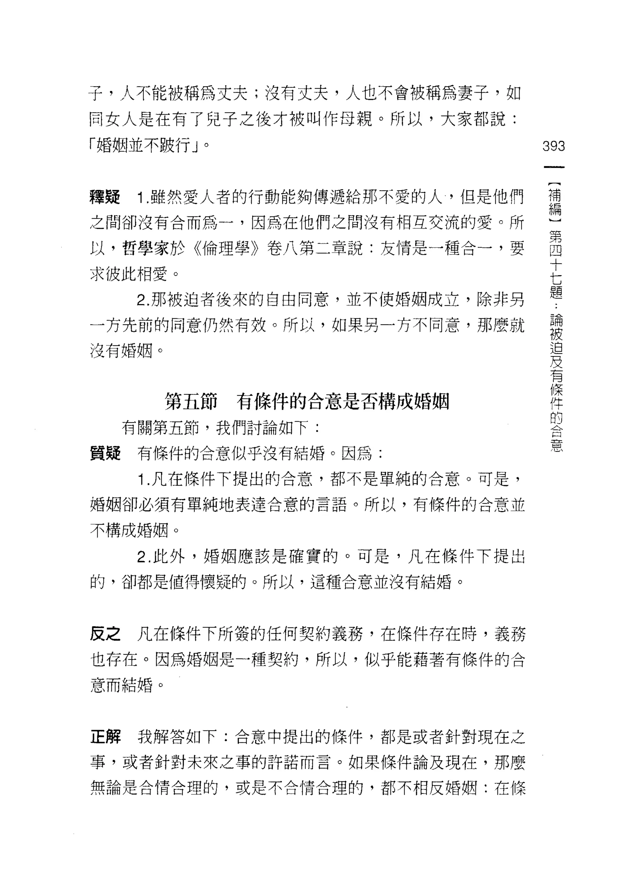 子，人不能被稱為丈夫;沒有丈夫，人也不會被稱為妻子，如
同女人是在有了兒子之後才被叫作母親。所以，大家都說:
「婚姻並不跛行 J 。                        393


釋~    1. 雖然愛人者的行動能夠傳遞給那不愛的人，但是他們   禮
之間卻沒有合而為一，因為在他們之間沒有桐互交流的愛。所        一

以，哲學家於《倫理學》卷八第二章說:友情是一種合一，要        自
                                   十
求彼此相愛。                             七
      2. 那被迫者後來的自由同意，並不使婚姻成立，除非男   題
一方先前的同意仍然有攻。所以，如果男一方不同意，那麼就        要
沒有婚姻。                               迫
                                   及
                                    有
                                    條
        第五節   有條件的合意是否構成婚姻          件
                                    的
     有關第五節，我們討論如下:

                                    思
質疑    有條件的合意似乎沒有結婚。因為:

      1 .凡在條件下提出的合意，都不是單純的合意。可是，
婚姻卻必須有單純地表達合意的言語。所以，有條件的合意並

不構成婚姻。

      2. 此外，婚姻應該是確實的。可是，凡在條件下提出

的，卻都是值得懷疑的。所以，這種合意並沒有結婚。




反之    凡在條件下所簽的任何契約義務，在條件存在時，義務
也存在。因為婚姻是一種契約，所以，似乎能藉著有條件的合
意而結婚。



正解    我解答如下:合意中提出的條件，都是或者針對現在之

事，或者針對未來之事的許諾而言。如果條件論及現在，那麼

無論是合情合理的，或是不合情合理的，都不相反婚姻:在條
 