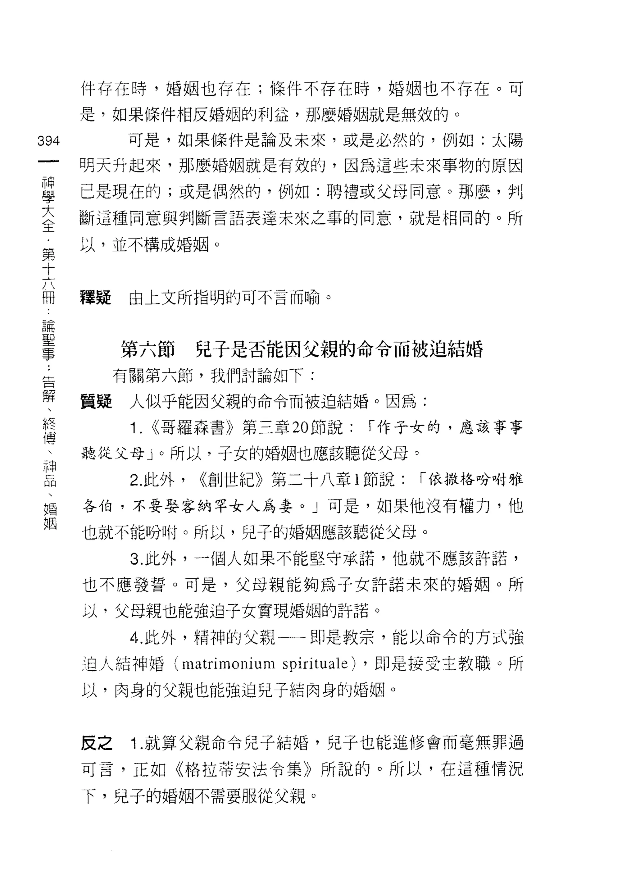 件存在時，婚姻也存在;條件不存在時，婚姻也不存在。可

      是，如果條件相反婚姻的利益，那麼婚姻就是無效的。

394         可是，如果條件是論及未來，或是必然的，例如:太陽
 一    明天升起來，那麼婚姻就是有效的，因為這些未來事物的原因
 神
 學    已是現在的;或是偶然的，例如:聘禮或父母同意。那麼，判

 大    斷這種同意與判斷言語表達未來之事的同意，就是相同的。所
 全    以，並不構成婚姻。
 第
 十
 六    釋疑    由上文所指明的可不言而喻。

 冊
 諦         第六節       兒子是否能因父親的命令而被迫結婚
 聖         有關第六節，我們討論如下:
 事
 :    質疑    人似乎能因父親的命令而被迫結婚。因為:

 告          1.   <<哥羅森書》第三章 20 節說:   í 作子女的，應該事事
 解    聽從父母」。所以，子女的婚姻也應該聽從父母。
 、          2. 此外，   <<創世紀》第二十八章 l 節說:   í 依撒格吩咐雅
 終
 傅    各伯，不要娶客納罕女人為妻。」可是，如果他沒有權力，他

     也就不能吩咐。所以，兒子的婚姻應該聽從父母。

 神          3. 此外，一個人如果不能堅守承諾，他就不應該許諾，
 口    也不應發誓。可是，父母親能夠為子女許諾未來的婚姻。所
 悶
 、    以，父母親也能強迫子女實現婚姻的許諾。

 婚          4. 此外，精神的父親一一即是教宗，能以命令的方式強
 姻    迫人結神婚 (matrimonium spiritual 巴) ，即是接受主教職。所
      以，肉身的父親也能強迫兒子結肉身的婚姻。



      反之    1.就算父親命令兒子結婚，兒子也能進修會而毫無罪過

      可言，正如《格拉蒂安法令集》所說的。所以，在這種情況

      下，兒子的婚姻不需要服從父親。
 