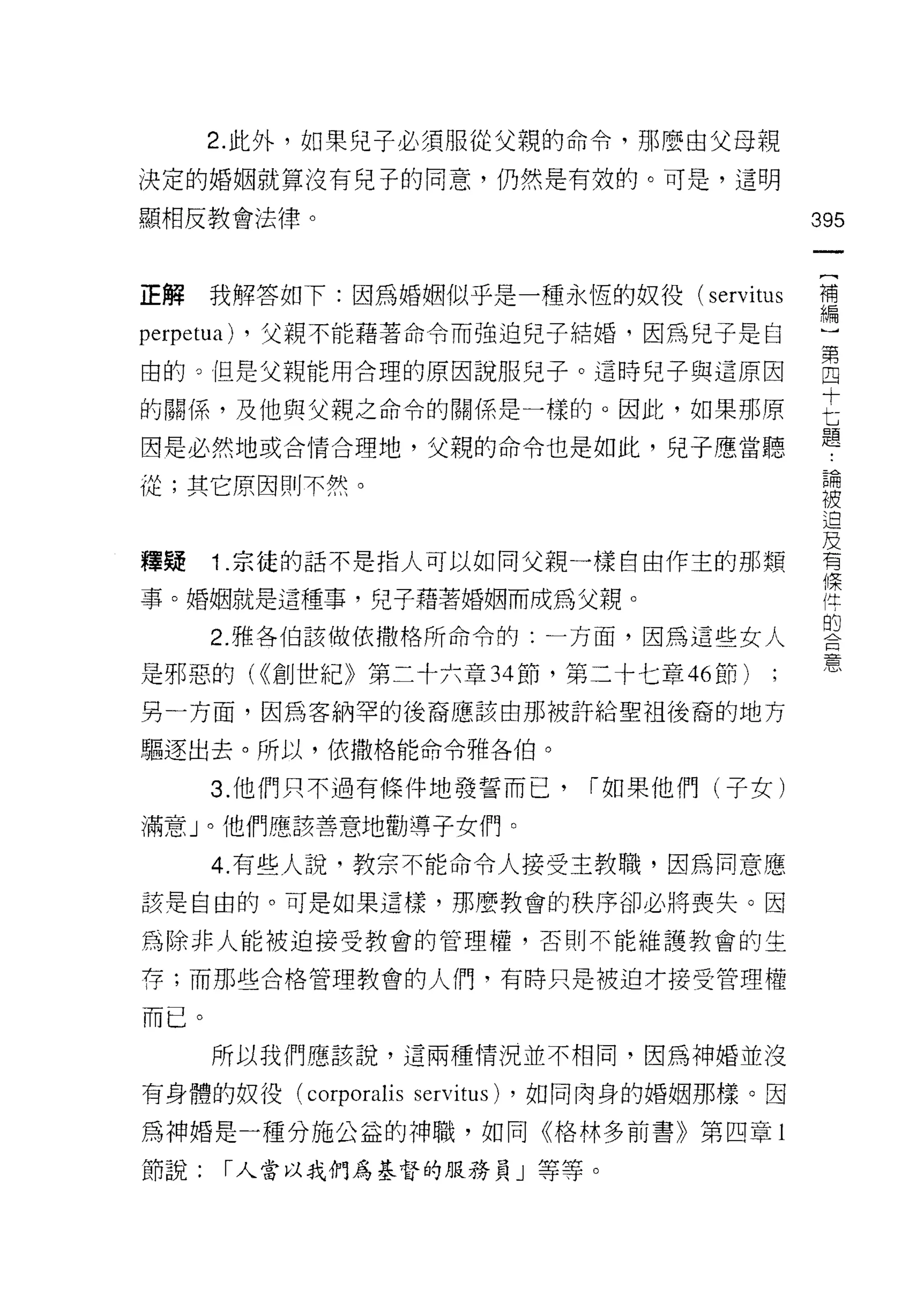 2. 此外，如果兒子必須服從父親的命令，那麼由父母親

決定的婚姻就算沒有兒子的同意，仍然是有效的。可是，這明

顯相反教會法律。                                         395



正解    我解答如下:因為婚姻似乎是一種永恆的奴役(如 itus                需

perpetua)   ，父親不能藉著命令而強迫兒子結婚，因為兒子是自

由的。但是父親能用合理的原因說服兒子。這時兒子與這原因                      宮
的關係，及他與父親之命令的關係是一樣的。因此，如果那原                      E
                                                 題
因是必然地或合情合理地，父親的命令也是如此，兒子應當聽

從;其它原因則不然。                                        已間
                                                 被
                                                  迫
                                                 及
釋聽    1 .宗徒的話不是指人可以如同父親一樣自由作主的那類                  有

事。婚姻就是這種事，兒子藉著婚姻而成為父親。                            岸
                                                  的
      2. 雅各伯該做依撒格所命令的:一方面，因為這些女人
                                                  意
是邪惡的( <<創世紀》第二十六章 34 節，第三十七章 46 節)
另一方面，因為客納罕的後裔應該由那被許給聖祖後裔的地方

驅逐出去。所以，依撒格能命令雅各伯。

      3. 他們只不過有條件地發誓而己，             1"如果他們(子女)

滿意」。他們應該善意地勸導子女們。

      4. 有些人說，教宗不能命令人接受主教職，因為同意應
該是自由的。可是如果這樣，那麼教會的秩序卻必將喪失。因

為除非人能被迫接受教會的管理權，否則不能維護教會的生

存;而那些合格管理教會的人們，有時只是被迫才接受管理權

而已。
      所以我們應該說，這兩種情況並不相同，因為中申婚並沒

有身體的奴役 (corporalis   servitus)   ，如同肉身的婚姻那樣。因

為神婚是一種分施公益的神職，如同《格林多前書》第四章 l

節說:     1"人當以我們為基督的服務員」等等。
 