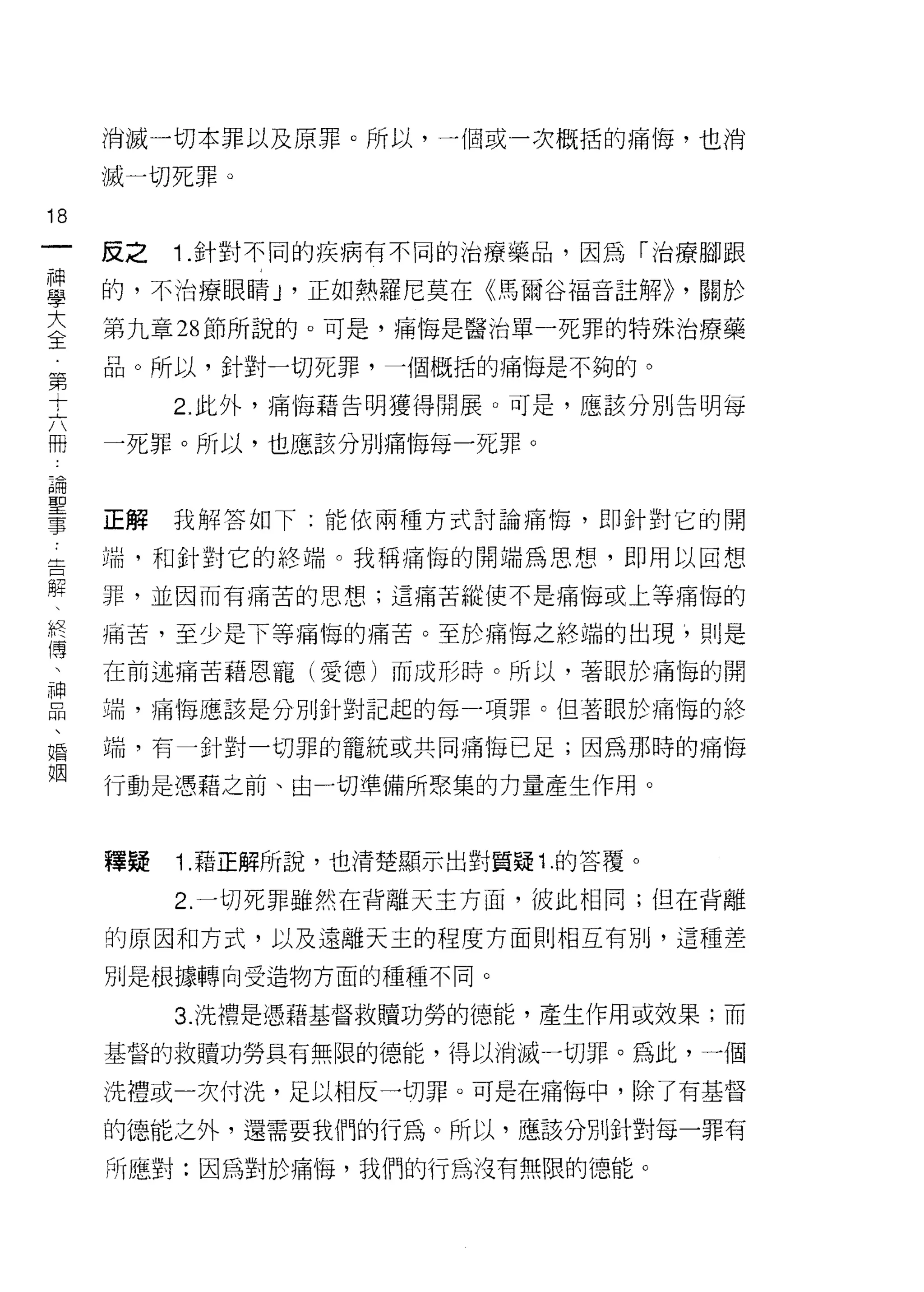 消滅一切本罪以及原罪。所以，一個或一次概括的痛悔，也消

     滅一切死罪。

18
一    反之   1. 針對不同的疾病有不同的治療藥品，因為「治療腳跟
神
學    的，不治療眼睛 y 正如熱羅尼莫在《馬爾谷福音註解)) ，關於

大    第九章 28 節所說的。可是，痛悔是醫治單一死罪的特殊治療藥

〈    品。所以，針對一切死罪，一個概括的痛悔是不夠的。
王         2. 此外，痛悔藉告明獲得開展。可是，應該分別告明每
第    一死罪。所以，也應該分別痛悔每一死罪。
十
六
冊    正解我解答如下:能依兩種方式討論痛悔，即針對它的開

論    端，和針對它的終端。我稱痛悔的開端為思想，即用以回想
聖    罪，並因而有痛苦的思想;這痛苦縱使不是痛悔或上等痛悔的
事    痛苦，至少是下等痛悔的痛苦。至於痛悔之終端的出現，則是
告
解    在前述痛苦藉恩寵(愛德)而成形時。所以，著眼於痛悔的開

、    端，痛悔應該是分別針對記起的每-項罪。但著眼於痛悔的終

終    端，有一針對一切罪的籠統或共同痛悔已是;因為那時的痛悔
傳    行動是憑藉之前、由一切準備所聚集的力量產生作用。
、
神
品    釋疑   1. 藉正解所說，也清楚顯示出對質疑 1 .的答覆。

、         2. 一切死罪雖然在背離天主方面，彼此相同;但在背離

婚    的原因和方式，以及遠離天主的程度方面則相互有別，這種差
姻    別是根據轉向受造物方面的種種不同。

          3. 洗禮是憑藉基督救贖功勞的德能，產生作用或效果;而

     基督的救贖功勞具有無限的德能，得以消滅一切罪。為此，一個

     洗禮或一次付洗，足以相反一切罪。可是在痛悔中，除了有基督

     的德能之外，還需要我們的行為。所以，應、該分別針對每一罪有

     所應對:因為對於痛悔，我們的行為沒有無限的德能。
 