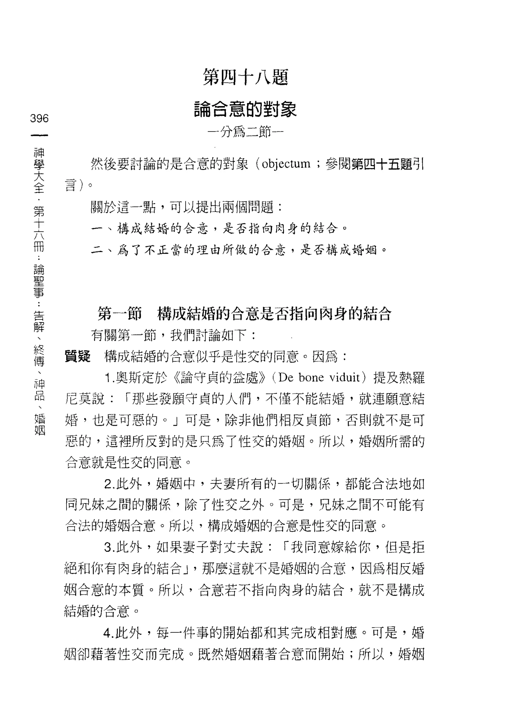第四十八題
                      論合意的對象
396
 一                      一分為二節一
 神
 學         然後要討論的是合意的對象 (objectum ;參閱第四十五題引

 大
 全         關於這一點，可以提出兩個問題:
 第         一、構成結婚的合意，是否指向肉身的結合。
 十
 六         二、為了不正當的理由所做的合意，是否構成婚姻。

 冊
 論
 聖         第一節構成結婚的合意是否指向肉身的結合
 事         有關第一節，我們討論如下:
 告
 解    質疑    構成結婚的合意似乎是性交的同意。因為:

 、          1 .奧斯定於《論守貞的益處>> (De bone viduit) 提及熱羅
 終    尼莫說:    I 那些發願守貞的人們，不僅不能結婚，就連願意結
 傳    婚，也是可惡的。」可是，除非他們相反貞節，否則就不是可
 、
      惡的，這裡所反對的是只為 7 性交的婚姻。所以，婚姻所需的
 神
 品    合意就是性交的同意。

 、          2. 此外，婚姻中，夫妻所有的一切關係，都能合法地如

 婚    同兄妹之間的關係，除了性交之外。可是，兄妹之間不可能有
 姻    合法的婚姻合意。所以，構成婚姻的合意是性交的同意。

            3. 此外，如果妻子對丈夫說:      I 我同意嫁給你，但是拒
      絕和你有肉身的結合 y 那麼這就不是婚姻的合意，因為相反婚

      姻合意的本質。所以，合意若不指向肉身的結合，就不是構成

      結婚的合意。

            4. 此外，每一件事的開始都和其完成相對應。可是，婚

      姻卻藉著性交而完成。既然婚姻藉著合意而開始;所以，婚姻
 