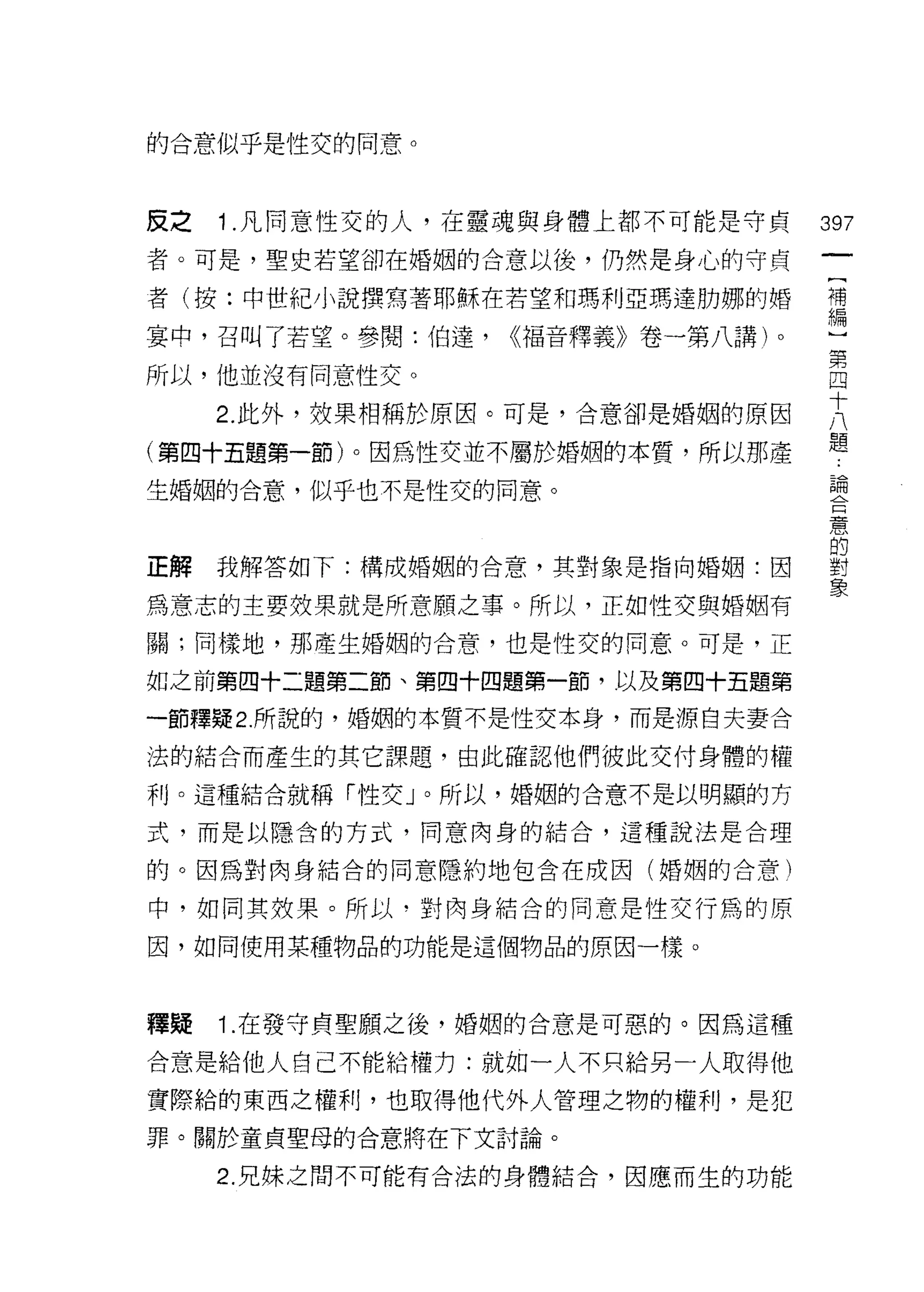 的合意似乎是性交的同意。



反之   1 .凡同意性交的人，在靈魂與身體上都不可能是守貞     397
者。可是，聖史若望卻在婚姻的合意以後，仍然是身心的守貞

者(按:中世紀小說撰寫著耶穌在若望和瑪利亞瑪達肋娜的婚        哥

宴中，召叫了若望。參閱:伯達，   <<褔音釋義》卷一第八講)。
                                   第
所以，他並沒有同意性交。                       四

     2 此外，放果相稱於原因。可是，合意卻是婚姻的原因     大
(第四十五題第一節)。因為性交並不屬於婚姻的本質，所以那產      題
生婚姻的合意，似乎也不是性交的同意。                 已由




正解我解答如下:構成婚姻的合意，其對象是指向婚姻:因
為意志的主要效果就是所意願之事。所以，正如性交與婚姻有
                                   5
                                   意




關;同樣地，那產生婚姻的合意，也是性交的同意。可是，正

如之前第四十二題第二節、第四十四題第一節，以及第四十五題第

一節釋疑 2 所說的，婚姻的本質不是性交本身，而是源自夫妻合

法的結合而產生的其它課題，由此確認他們彼此交付身體的權

利。這種結合就稱「性交」。所以，婚姻的合意不是以明顯的方

式，而是以隱含的方式，同意肉身的結合，這種說法是合理

的。因為對肉身結合的同意隱約地包含在成因(婚姻的合意)

中，如同其故果。所以﹒對肉身結合的同意是性交行為的原

因，如同使用某種物品的功能是這個物品的原因一樣。



釋疑   1. 在發守貞聖願之後，婚姻的合意是可惡的。因為這種

合意是給他人自己不能給權力:就如一人不只給另一人取得他

實際給的東西之權利，也取得他代外人管理之物的權利，是犯
罪。關於童貞聖母的合意將在下文討論。

     2. 兄妹之間不可能有合法的身體結合，因應而生的功能
 