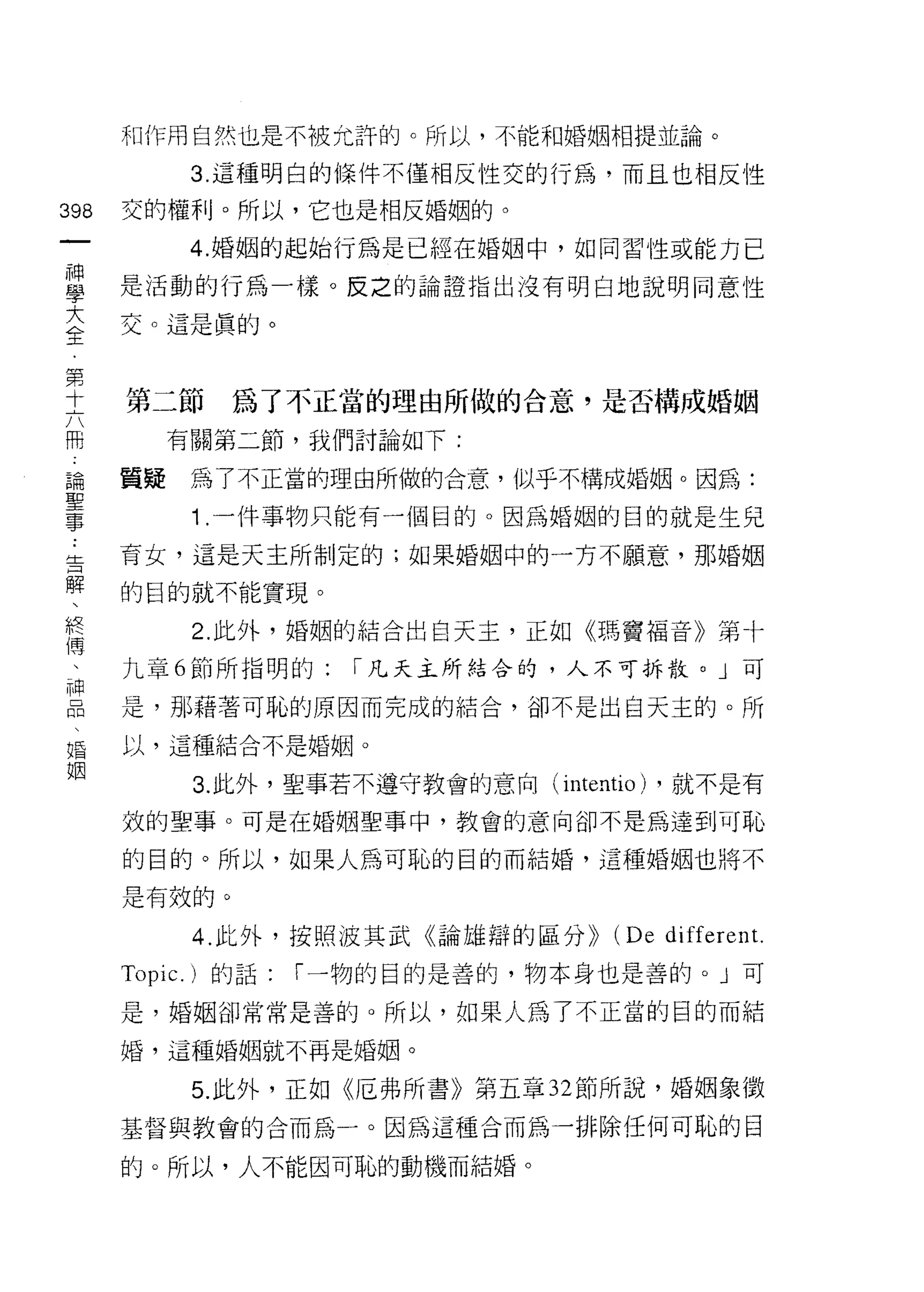 不II 作用自然也是不被允訐的。所以，不能和婚姻相提並論。

               3. 這種明白的條件不僅相反性交的行為，而且也相反性
398   交的權利。所以，它也是相反婚姻的。
 一             4. 婚姻的起始行為是已經在婚姻中，如同習性或能力已
 神
 學    是活動的行為一樣。反之的論證指出沒有明白地說明同意性

 大    交。這是真的。
 全
 第    第二節        為了不正當的理由所做的合意，是否構成婚姻
 十
 六         有關第二節，我們討論如下:

 冊    質疑       為了不正當的理由所做的合意，似平不構成婚姻。因為:
 論             1 .一件事物只能有一個目的。因為婚姻的目的就是生兒
 聖    育女，這是天主所制定的;如果婚姻中的一方不願意，那婚姻
 事
 ﹒    的目的就不能實現。

 舌             2. 此外，婚姻的結合出白天主，正如《瑪竇褔音》第卡
 解    九章 6 節所指明的:       I 凡天主所結合的，人不可拆散。」可
 、    是，那藉著可恥的原因而完成的結合，卻不是出白天主的。所
 終
 傳    以，這種結合不是婚姻。

 、             3. 此外，聖事若不遵守教會的意向( intentio) ，就不是有
 神    效的聖事。可是在婚姻聖事中，教會的意向卻不是為達到可恥
 品    的目的。所以，如果人為可恥的目的而結婚，這種婚姻也將不
 、
 婚    是有效的。

 姻             4. 此外，按照波其武《論雄辯的區分))     (De differen t.
      Topic.   )的話:   I 一物的目的是善的，物本身也是善的。」可

      是，婚姻卻常常是善的。所以，如果人為了不正當的目的而結

      婚，這種婚姻就不再是婚姻。

               5. 此外，正如《厄弗所書》第五章 32 節所說，婚姻象徵

      基督與教會的合而為一。因為這種合而為一排除任何可恥的目

      的。所以，人不能因可恥的動機而結婚。
 