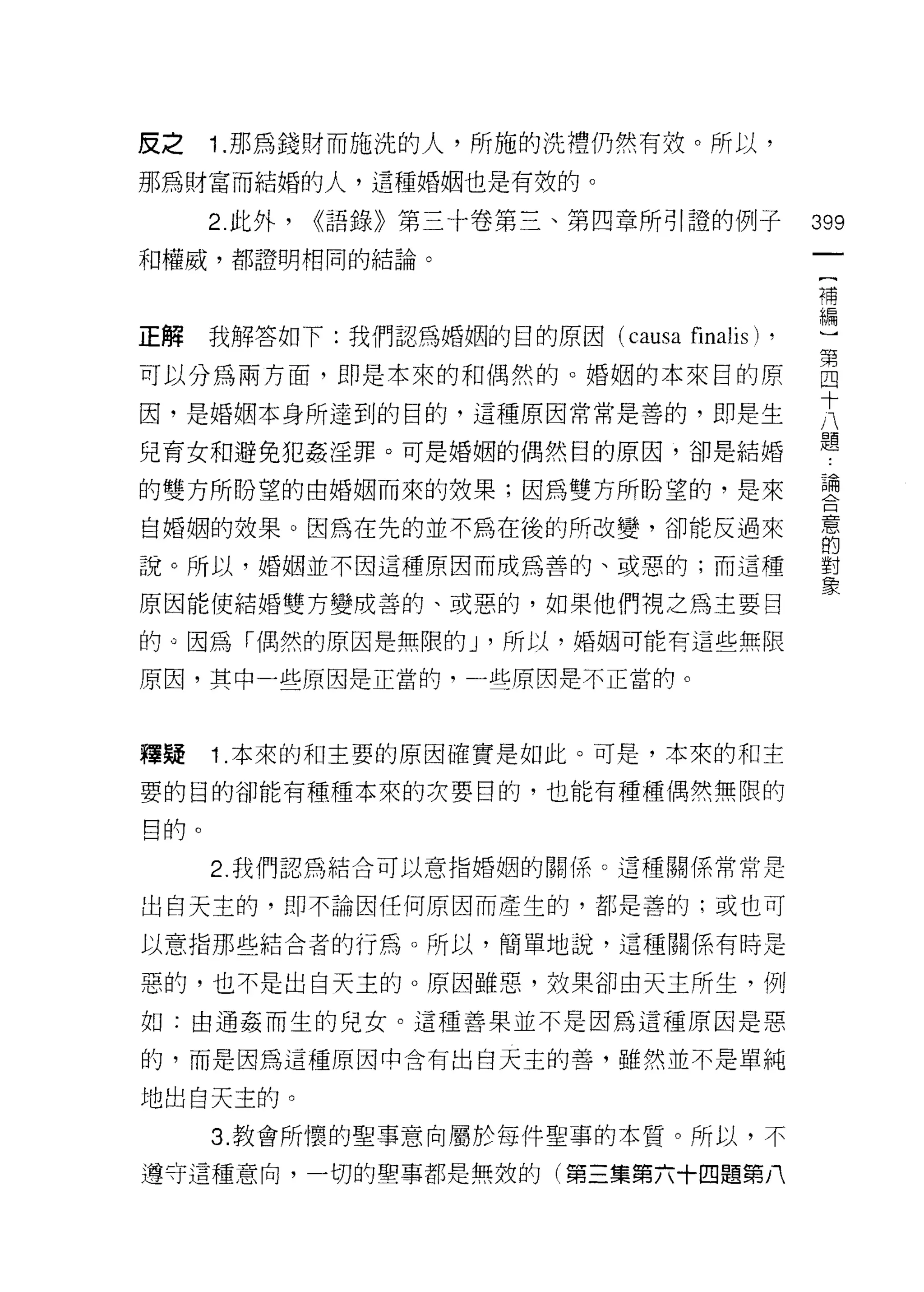 皮之    1 .那為錢財而施洗的人，所施的洗禮仍然有效。所以，
那為財富而結婚的人，這種婚姻也是有效的。

      2. 此外，   <<語錄》第三十卷第三、第四章所引證的例子          399
和權威，都證明相同的結論。
                                               {
                                               補
                                               編
正解    我解答如下:我們認為婚姻的目的原因 (causa   finalis) ,
可以分為兩方面，即是本來的和偶然的。婚姻的本來目的原                    自
                                              十
因，是婚姻本身所達到的目的，這種原因常常是善的，即是生
                                              八
                                              題
兒育女和避免犯姦淫罪。可是婚姻的偶然目的原因，卻是結婚

的雙方所盼望的由婚姻而來的效果;因為雙方所盼望的，是來                   讀
自婚姻的效果。因為在先的並不為在後的所改變，卻能反過來                   意
                                              的
說。所以，婚姻並不因這種原因而成為善的、或惡的;而這種                   對
                                              象
原因能使結婚雙方變成善的、或惡的，如果他們視之為主要目

的。因為「偶然的原因是無限的 J '所以，婚姻可能有這些無限

原因，其中一些原因是正當的，一些原因是不正當的。



釋矩    1 .本來的和主要的原因確實是如此。可是，本來的和主
要的目的卻能有種種本來的次要目的，也能有種種偶然無限的

目的。
      2. 我們認為結合可以意指婚姻的關係。這種關係常常是

出白天主的，即不論因任何原因而產生的，都是善的:或也可

以意指那些結合者的行為。所以，簡單地說，這種關係有時是

惡的，也不是出白天主的。原因雖惡，效果卻由天主所生，例
如:由通姦而生的兒女。這種善果並不是因為這種原因是惡

的，而是因為這種原因中含有出白天主的善，雖然並不是單純

地出白天主的。
      3. 教會所懷的聖事意向屬於每件聖事的本質。所以，不

遵守這種意向，一切的聖事都是無放的(第三集第六十四題第八
 