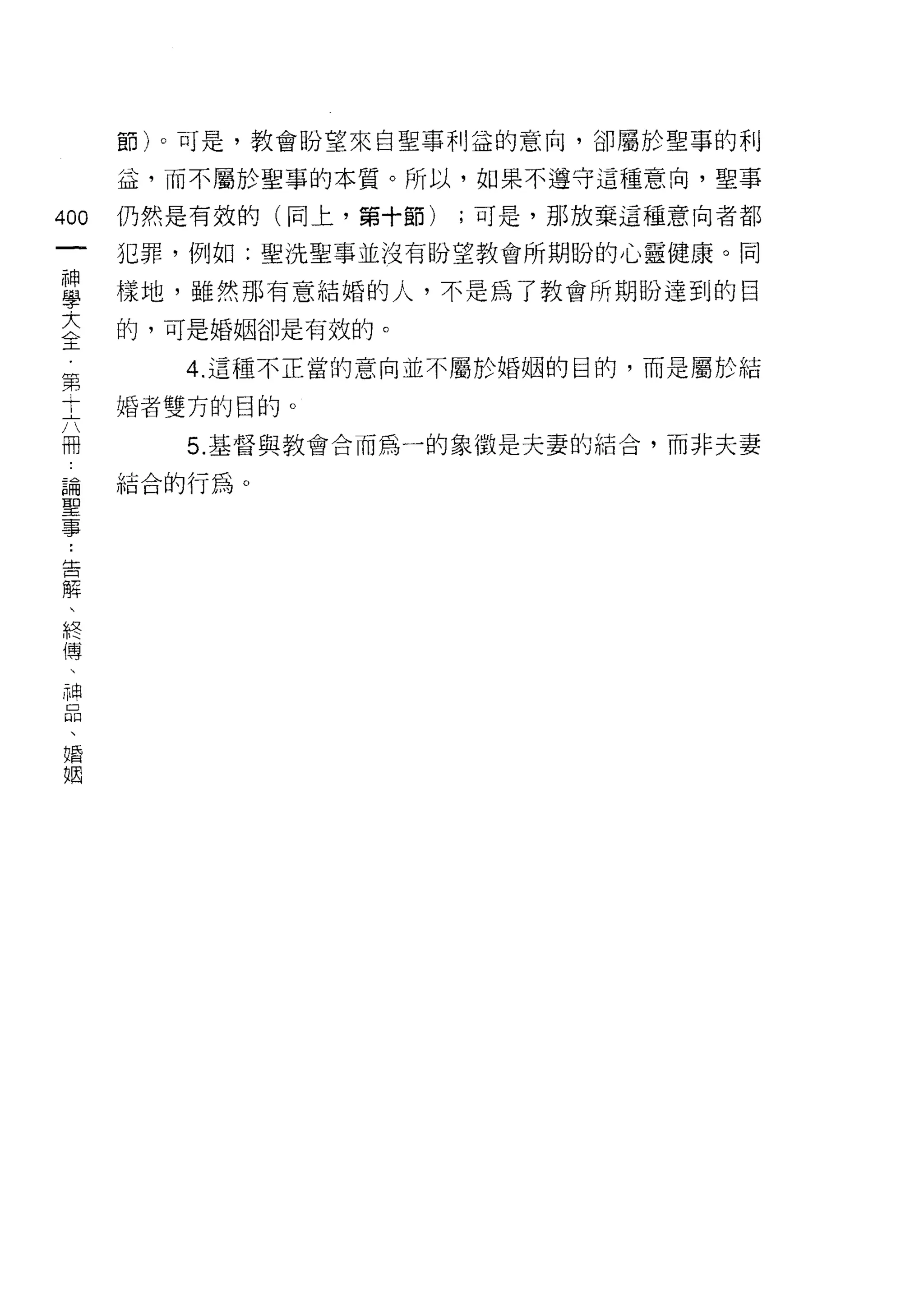 節)。可是，教會盼望來自聖事利益的意向，卻屬於聖事的利

    益，而不屬於聖事的本質。所以，如果不遵守這種意向，聖事
心   仍然是有效的(同上，第十節)   ;可是，那放棄這種意向者都
一   犯罪，例如:聖洗聖事並沒有盼望教會所期盼的心靈健康。同
神
學   樣地，雖然那有意結婚的人，不是為了教會所期盼達到的目

大   的，可是婚姻卻是有效的。

全      4. 這種不正當的意向並不屬於婚姻的目的，而是屬於結
第   婚者雙方的目的。
十      5. 基督與教會合而為一的象徵是夫妻的結合，而非夫妻
六
冊   結合的行為。

論
聖
事
，
告
解
、
終
傳
、
神
品
、
婚
姻
 