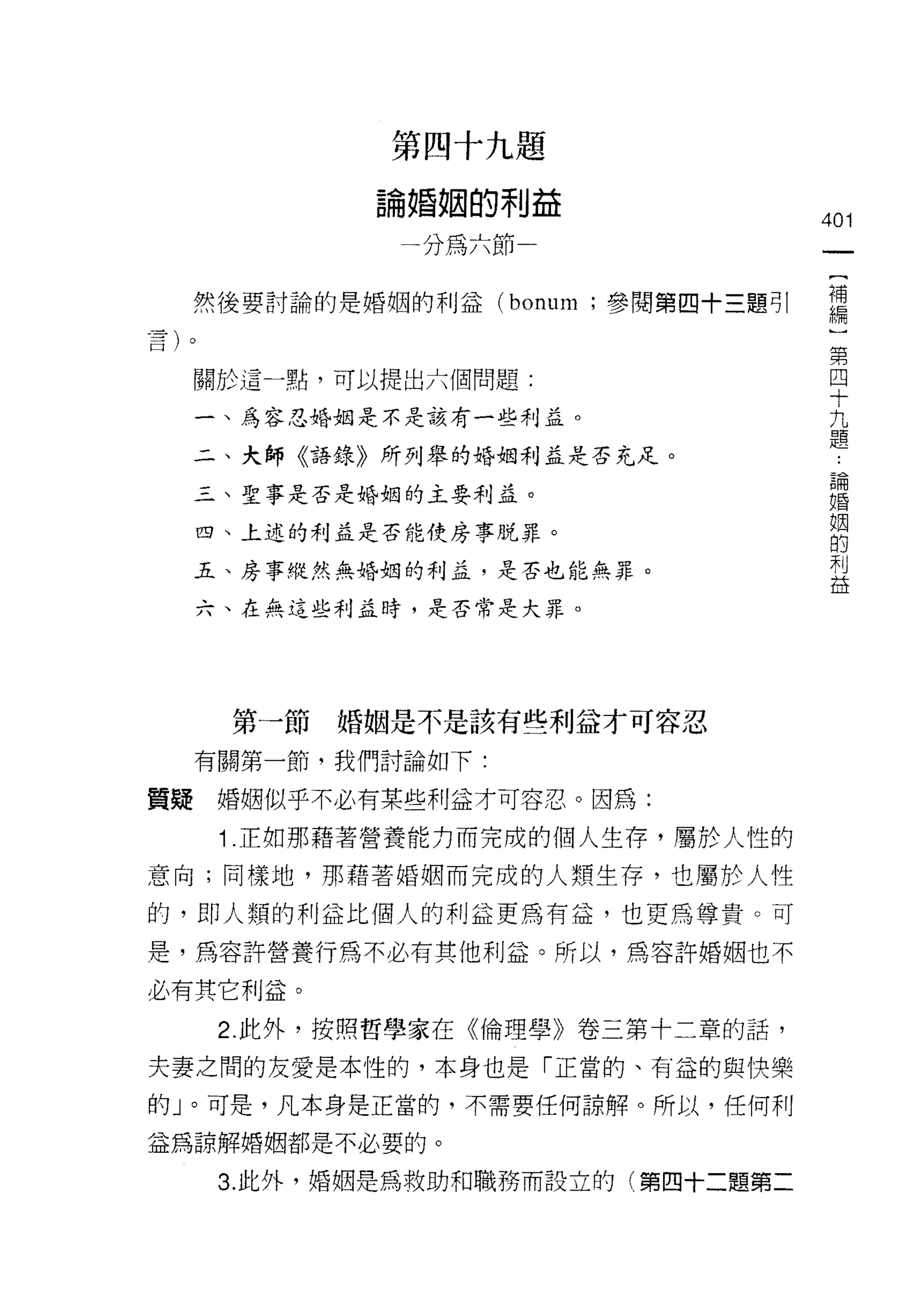 第四十九題

           論婚姻的利益
                                   401
            一分為六節
                                    {
                                    補
  然後要討論的是婚姻的利益 (bonum ;參閱第四十三題可|    編
                                    )
                                    第
                                    四
  關於這一點，可以提出六個問題:                   十
                                    九
  一、為容忍婚姻是不是該有一些利益。                 題
  二、夫師《語錄》所列舉的婚姻利益是否充足。
                                        論
  三、聖事是否是婚姻的主要利孟。
                                        婚
                                        姻
  四、上述的利益是否能使房事脫罪。
                                        的
                                        利
  五、房事縱然無婚姻的利益，是否也能無罪。
                                        益

  六、在無這些利孟時，是否常是大罪。




   第一節    婚姻是不是該有些利益才可容忍

  有關第一節，我們討論如下:

質疑婚姻似乎不必有某些利益才可容忍。因為:

   1 .正如那藉著營養能力而完成的個人生存，屬於人性的
意向;同樣地，那藉著婚姻而完成的人類生存，也屬於人性

的，即人類的利益比個人的利益更為有益，也更為尊貴。可

是，為容許營養行為不必有其他利益。所以，為容許婚姻也不

必有其它利益。
   2. 此外，按照哲學家在《倫理學》卷三第十二章的話，

夫妻之間的友愛是本性的，本身也是「正當的、有益的與快樂
的」。可是，凡本身是正當的，不需要任何諒解。所以，任何利

益為諒解婚姻都是不必要的。

   3. 此外，婚姻是為救助和職務而設立的(第四十二題第二
 