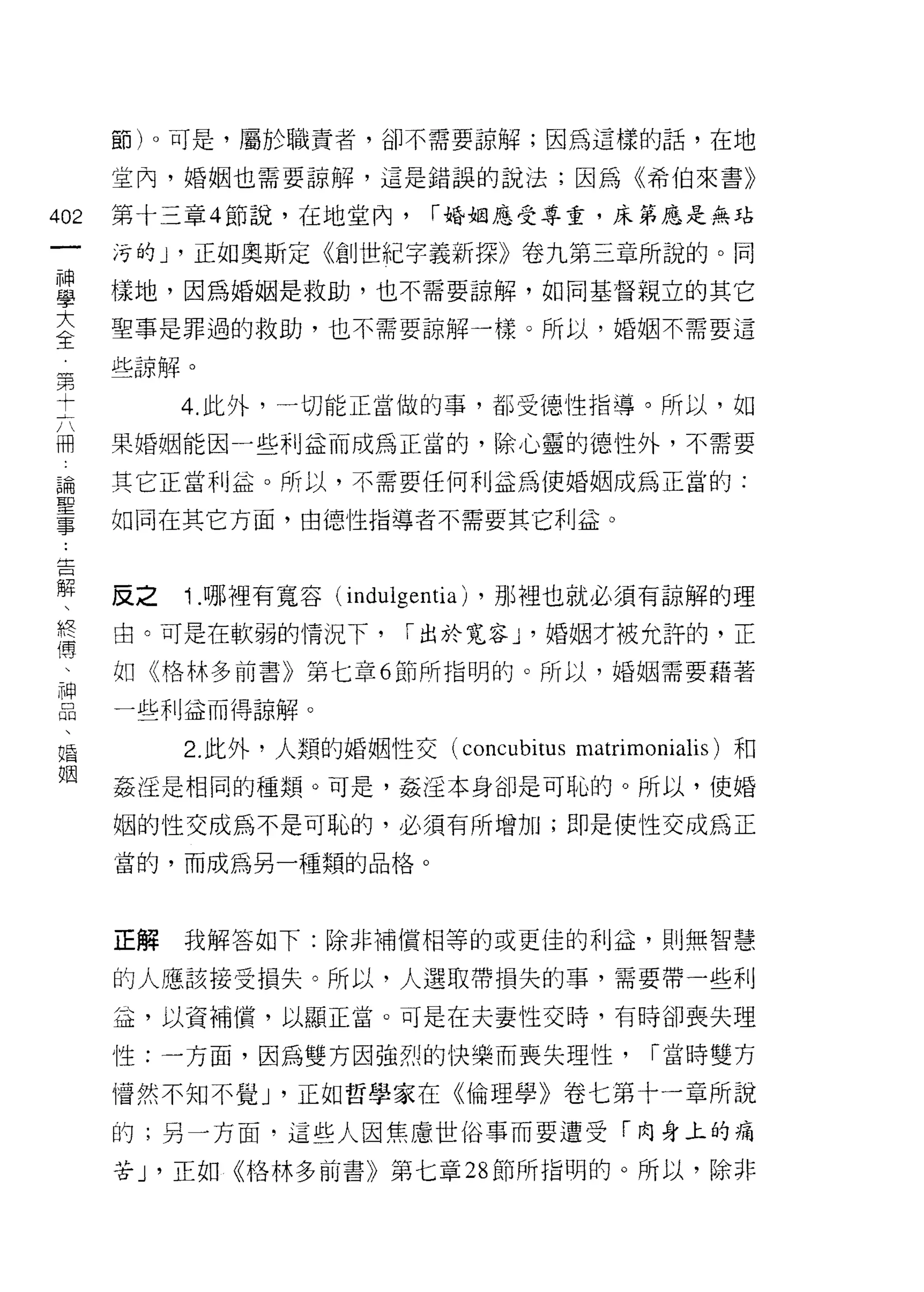 節)。可是，屬於職責者，卻不需要諒解;因為這樣的話，在地

      室內，婚姻也需要諒解，這是錯誤的說法;因為《希伯來書》

402   第十三章 4 節說，在地堂內，        r 婚姻應受尊重，床第應是無站
 一    污的尸正如奧斯定《創世紀字義新探》卷九第三章所說的。同
 神
 學    樣地，因為婚姻是救助，也不需要諒解，如同基督親立的其它

 大    聖事是罪過的救助，也不需要諒解一樣。所以，婚姻不需要這

 全    些諒解。
 第         4. 此外，一切能正當做的事，都受{惡性指導。所以，如
 十
 六    果婚姻能因一些利益而成為正當的，除心靈的德性外，不需要

 冊    其它正當利益。所以，不需要任何利益為使婚姻成為正當的:
 論    如同在其它方面，由{惡性指導者不需要其它利益。
 聖
 事
 告    反之   ; .哪裡有寬容   (indulgentia) ，那裡也就必須有諒解的理

 解    由。可是在軟弱的情況下，         r 出於寬容 y 婚姻才被允許的，正

 、    如《格林多前書》第七章 6 節所指明的。所以，婚姻需要藉著
 終    一些利益而得諒解。
 傳
 、         2. 此外，人類的婚姻性交 (concubitus matrimonialis) 和

 神    姦淫是相同的種類。可是，姦淫本身卻是可恥的。所以，使婚

 品    姻的性交成為不是可恥的，必須有所增加;即是使 i生交成為正
 、    當的，而成為另一種類的品格。
 婚
 姻
      正解   我解答如下:除非補償相等的或更佳的利益，則無智慧

      的人應該接受損失。所以，人選取帶損失的事，需要帶一些利

      益，以資補償，以顯正當。可是在夫妻性交時，有時卻喪失理

      性:一方面，因為雙方因強烈的快樂而喪失理性，                 r 當時雙方

      情然不知不覺 J '正如哲學家在《倫理學》卷七第十一章所說

      的;另一方面，這些人因焦慮世俗事而要遭受「肉身上的痛

      苦 J '正如《格林多前書》第七章 28 節所指明的。所以，除非
 