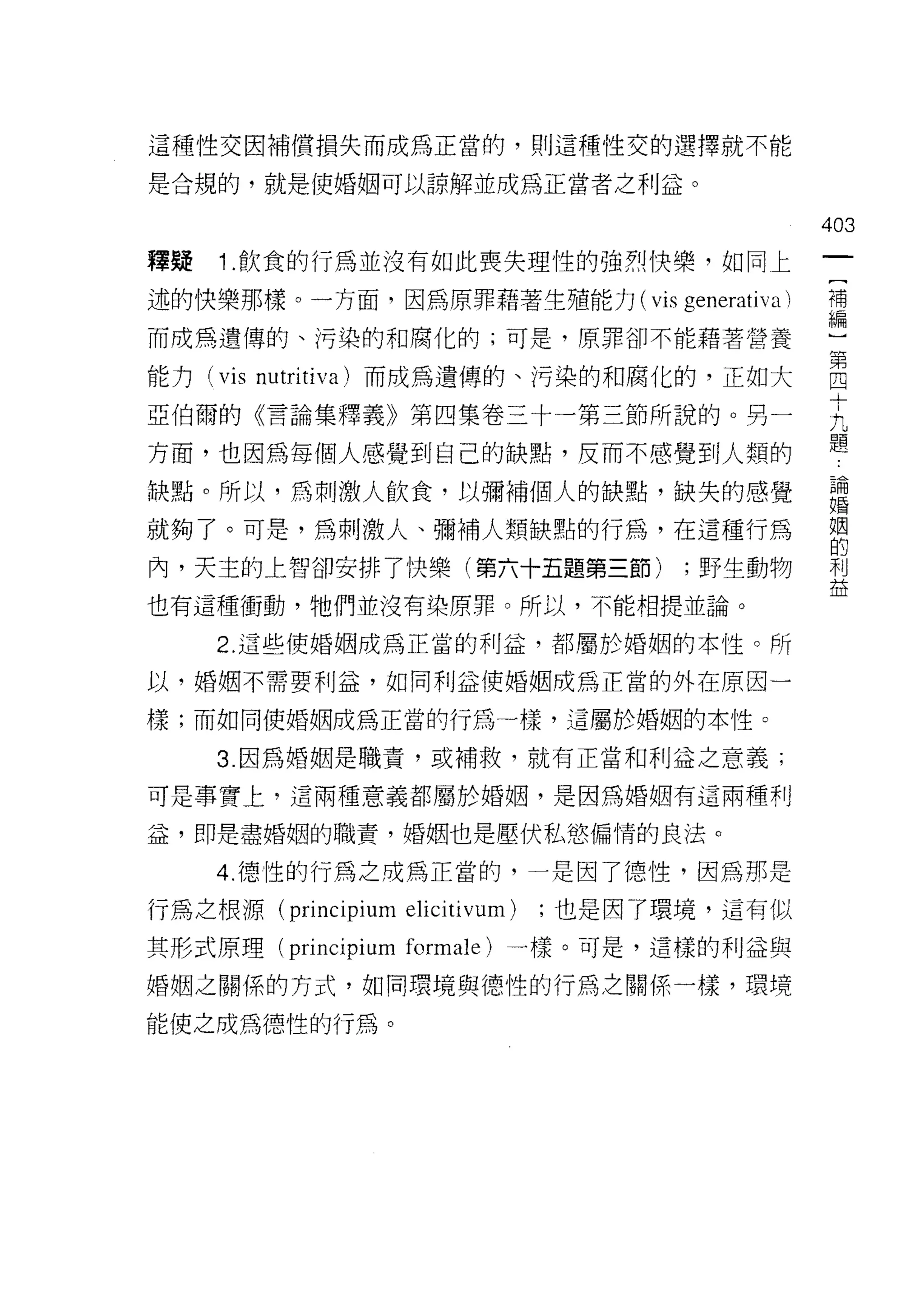 這種性交因補償損失而成為正當的，買 IJ 這種性交的選擇就不能

是合規的，就是使婚姻可以諒解並成為正當者之利益。

                                                403
釋疑   1 .飲食的行為並沒有如此喪失理性的強烈快樂，如同上
述的快樂那樣。一方面，因為原罪藉著生殖能力( vis generativa )         禮
而成為遺傳的、污染的和腐化的;可是，原罪卻不能藉著營養                     ι

能力 (vis 叫
        m1

亞伯爾的《言論集釋義》第四集卷三十一第三節所說自的句 O 男一                 E
方面，也因為每個人感覺到白己的缺點，皮而不感覺至到 人類的
                         IJ                     題
缺點。所以'為刺激人飲食，以彌補個人的缺點，缺失的感覺                     論
                                                婚


就夠了。可是，為刺激人、彌補人類缺點的行為，在這種行為                     姻
                                                的
內，天主的上智卻安排了快樂(第六十五題第三節)                 ;野生動物   利
                                                益
也有這種衝動，牠們並沒有染原罪。所以，不能相提並論。

     2. 這些使婚姻成為正當的利益，都屬於婚姻的本性。所

以，婚姻不需要利益，如同利益使婚姻成為正當的外在原因一

樣;而如同使婚姻成為正當的行為一樣，這屬於婚姻的本性。

     3. 因為婚姻是職責，或補救，就有正當和利益之意義;

可是事實上，這兩種意義都屬於婚姻，是因為婚姻有這兩種利

益，即是盡婚姻的職責，婚姻也是壓伏私慾偏情的良法。

     4. 德性的行為之成為正當的，一是因了德性，因為那是

行為之根源 (principium   elicitivum)   ;也是因了環境，這有似

其形式原理 (principium formale) 一樣。可是，這樣的利益與

婚姻之關係的方式，如同環境與德性的行為之關係一樣，環境

能使之成為德性的行為。
 