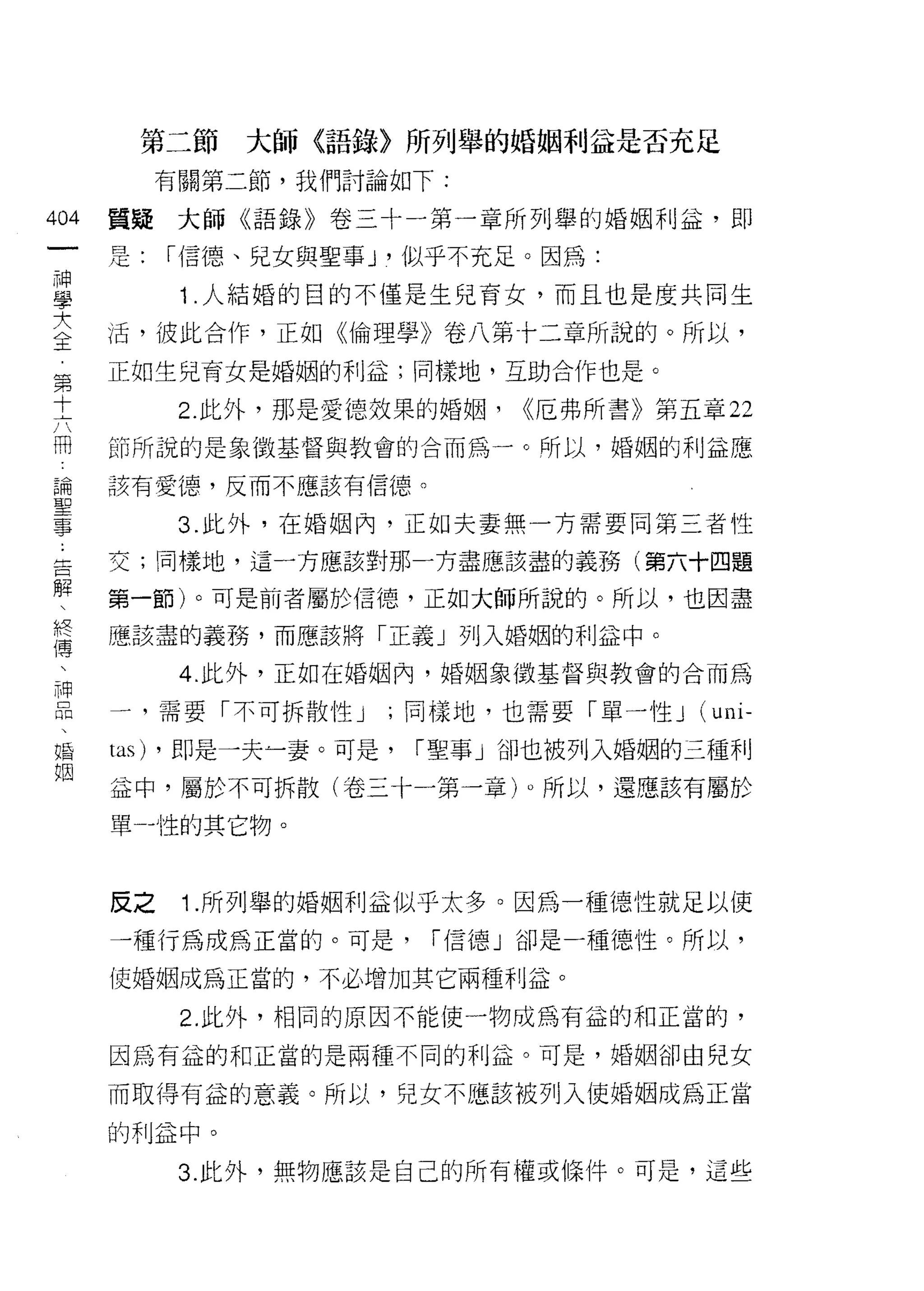 第二節     大師〈語錄〉所列舉的婚姻利益是否充足
           有關第二節，我們討論如下:

404   質聽大師《語錄》卷三十一第一章所列舉的婚姻利益，即
 一
      是:   í 信德、兒女與聖事 ν 似乎不充足。因為:
 神
 學          1 .人結婚的目的不僅是生兒育女，而且也是度共同生
 大    活，彼此合作，正如《倫理學》卷八第十二章所說的。所以，
 全    正如生兒育女是婚姻的利益;同樣地，互助合作也是。
 第          2. 此外，那是愛德效果的婚姻，   <<厄弗所書》第五章 22
 十    節所說的是象徵基督與教會的合而為一。所以，婚姻的利益應
 六
 闊    該有愛德，反而不應該有信德。

 論          3. 此外，在婚姻內，正如夫妻無一方需要同第三者性
 聖    交;同樣地，這一方應該對那一方盡應該盡的義務(第六十四題
 事    第一節)。可是前者屬於信德，正如大師所說的。所以，也因盡
 告    應該盡的義務，而應該將「正義」列入婚姻的利益中。
 解
 、          4. 此外，正如在婚姻內，婚姻象徵基督與教會的合而為

 終    一，需要「不可拆散性 J    ;同樣地，也需要「單一性 J     (uni-
 傳    tas) ，即是一夫~妻。可是，   í 聖事」卻也被列入婚姻的三種利
 、    益中，屬於不可拆散(卷三十一第一章)。所以，還應該有屬於
 神
      單-性的其它物。
 品
 、
 婚    反之    1 .所列舉的婚姻利益似乎太多。因為一種德性就足以使
 姻    一種行為成為正當的。可是，      í 信德」卻是一種德性。所以，

      使婚姻成為正當的，不必增加其它兩種利益。

            2. 此外，相同的原因不能使一物成為有益的和正當的，

      因為有益的和正當的是兩種不同的利益。可是，婚姻卻由兒女

      而取得有益的意義。所以，兒女不應該被列入使婚姻成為正當

      的利益中。

            3. 此外，無物應該是自己的所有權或條件。可是，這些
 