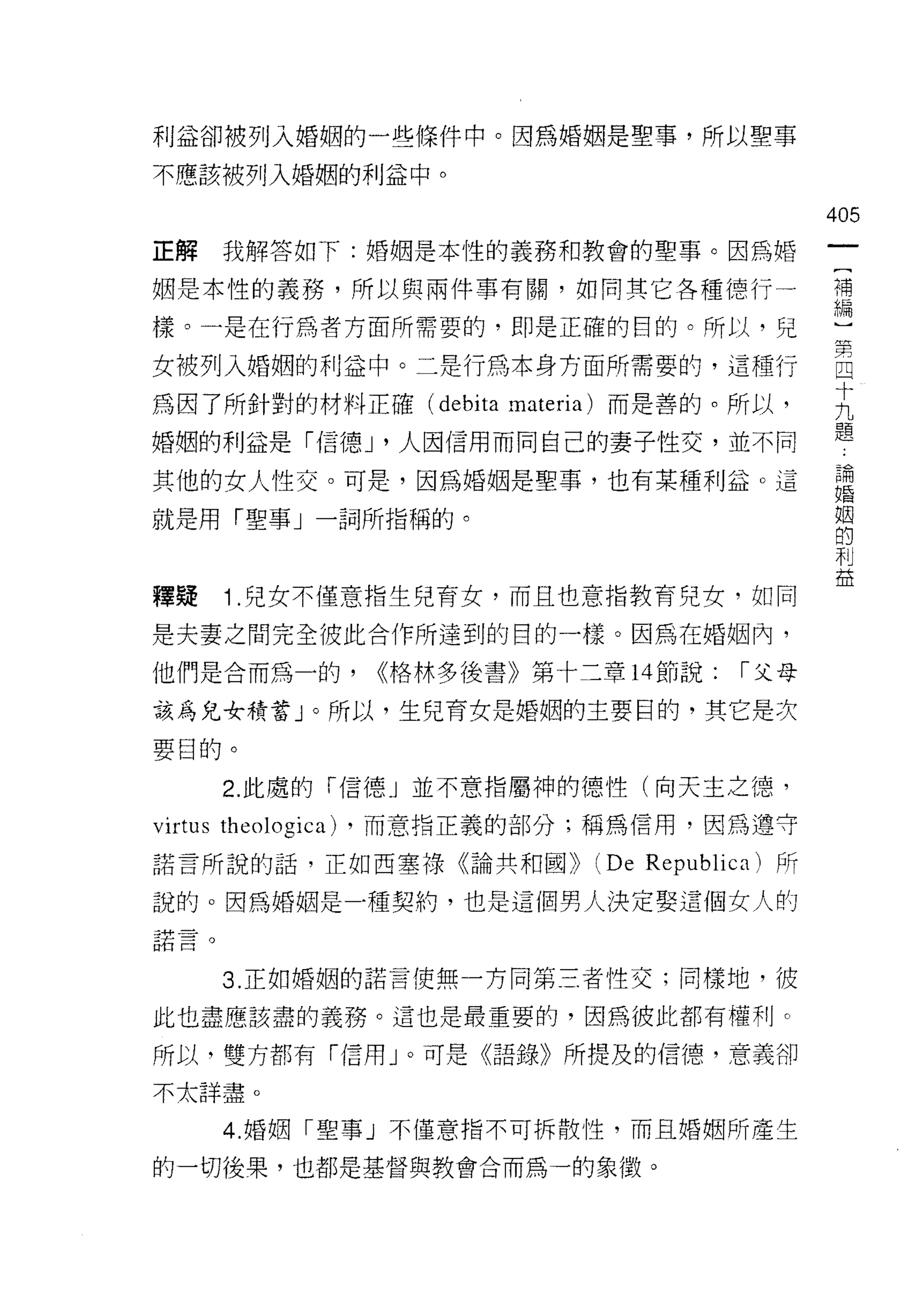 利益卻被列入婚姻的一些條件中。因為婚姻是聖事，所以聖事

不應該被列入婚姻的利益中。

                                                       405
正解    我解答如下:婚姻是本性的義務和教會的聖事。因為婚

姻是本性的義務，所以與兩件事有關，如同其它各種德行一                             禮

樣。一是在行為者方面所需要的，即是正確的目的。所以，兒                            一

女被列入婚姻的利益中。二是行為本身方面所需要的，這種行                            自
                                                       十
為因了所針對的材料正確( debita 江!ateria) 而是善的。所以，                 九
                                                       題
婚姻的利益是「信德 J '人因信用而同自己的妻子性交，並不同

其他的女人性交。可是，因為婚姻是聖事，也有某種利益。這                            論
                                                       婚


就是用「聖事」一詞所指稱的。                                         姻
                                                       的
                                                       利
                                                       益
釋疑    1 .兒女不僅意指生兒育女，而且也意指教育兒女，如同
是夫妻之間完全彼此合作所達到的目的一樣。因為在婚姻內，

他們是合而為一的，             <<格林多後書》第十三章 14 節說:      I 父母

該為兒女積蓄」。所以，生兒育女是婚姻的主要目的，其它是次

要目的。

      2. 此處的「信德」並不意指屬神的德性(向天主之德，

virtus theologica)   ，而意指正義的部分;稱為信用，因為遵守

諾言所說的話，正如西塞祿《論共和國))               (De   Republica) 所

說的。因為婚姻是干重契約，也是這個男人決定娶這個女人的
諾言。



      3. 正如婚姻的諾言使無一方向第三者性交;同樣地，彼

此也盡應該盡的義務。這也是最重要的，因為彼此都有權利。

所以，雙方都有「信用」。可是《語錄》所提及的信德，意義卻

不太詳盡。

      4. 婚姻「聖事」不僅意指不可拆散性，而且婚姻所產生

的一切後果，也都是基督與教會合而為一的象徵。
 