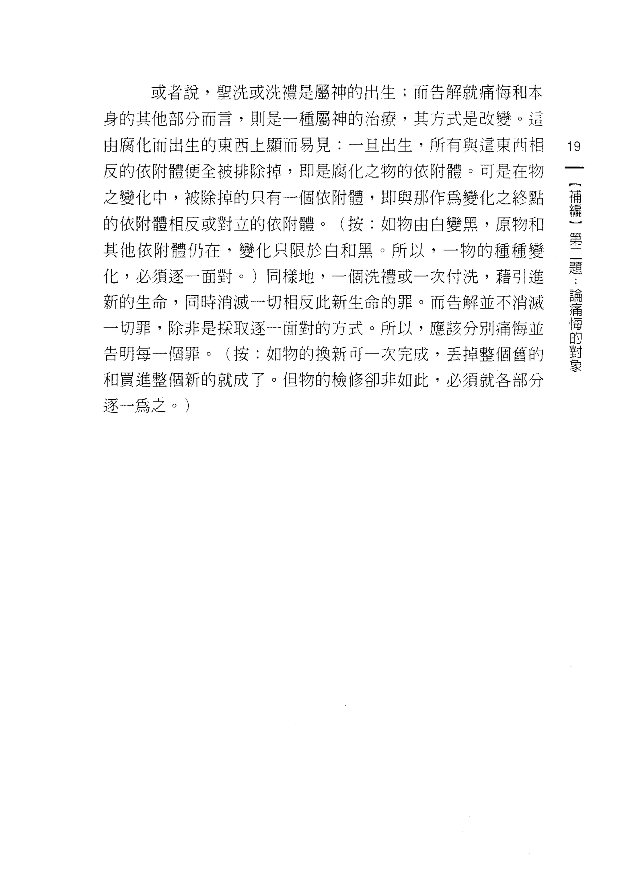 或者說，聖洗或洗禮是屬神的出生;而告解就痛悔和本

身的其他部分而言，則是一種屬神的治療，其方式是改變。這

由腐化而出生的東西上顯而易見:一旦出生，所有與這東西相     19
皮的依附體便全被排除掉，即是腐化之物的依附體。可是在物

之變化中，被除掉的只有一個依附體，即與那作為變化之終點     需

的依附體相反或對立的依附體。(按:如物由白變黑，原物和

其他依附體仍在，變化只限於白和黑。所以，一物的種種變      第
化，必須逐一面對 o )同樣地，一個洗禮或一次付洗，藉引進   題
新的生命，同時消滅一切相反此新生命的罪。而告解並不消滅     建

一切罪，除非是採取逐一面對的方式。所以，應該分別痛悔並     悔
                                的
告明每一個罪。(按:如物的換新可一次完成，丟掉整個舊的     對
                                象
和買進整個新的就成了。但物的檢修卻非如此，必須就各部分

逐一為之 o   )
 
