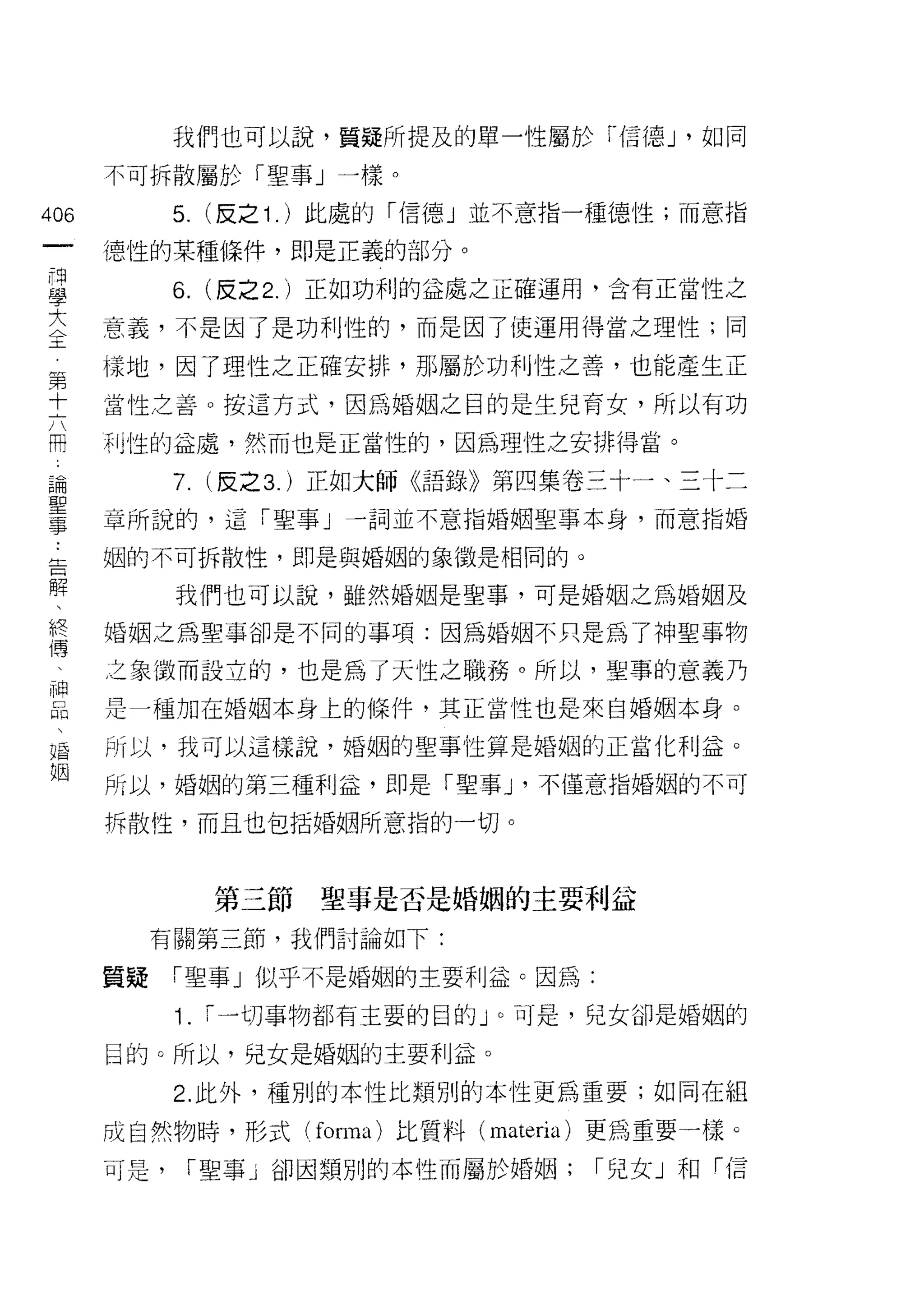 我們也可以說，質疑所提及的單一性屬於「信德 J '如同

      不可拆散屬於「聖事」一樣。

406         5. (反之 1 . )此處的「信德」並不意指一種德性;而意指
 一    {惡性的某種條件，即是正義的部分。
 同
 學          6.   (反之 2. )正如功利的益處之正確運用，含有正當性之

 大    意義，不是因了是功利性的，而是因了使運用得當之理性;同
 全    樣地，因了理性之正確安排，那屬於功利性之善，也能產生正
 第    當性之善。按這方式，因為婚姻之目的是生兒育女，所以有功
 十
 六    利性的益處，然而也是正當性的，因為理性之安排得當。

 闊          7. (反之 3. )正如大師《語錄》第四集卷三十一、三十二
 論    章所說的，這「聖事」一詞並不意指婚姻聖事本身，而意指婚
 聖    姻的不可拆散性，即是與婚姻的象徵是相同的。
 事
 告          我們也可以說，雖然婚姻是聖事，可是婚姻之為婚姻及

 解    婚姻之為聖事卻是不同的事項:因為婚姻不只是為了神聖事物

 、    之象徵而設立的，也是為了天性之職務。所以，聖事的意義乃
 終    是一種加在婚姻本身上的條件，其正當|笠也是來自婚姻本身。
 傳
 、    所以，我可以這樣說，婚姻的聖事性算是婚姻的正當化利益。

 神    所以，婚姻的第三種利益，即是「聖事 J '不僅意指婚姻的不可

 品    拆散性，而且也包括婚姻所意指的一切。
 、
 婚
 姻               第三節   聖事是否是婚姻的主要利益
           有關第三節，我們討論如下:

      質疑    「聖事」似乎不是婚姻的主要利益。因為:

            1.   ["一切事物都有主要的目自怕。可是，兒女卻是婚姻的

      目的。所以，兒女是婚姻的主要利益。

            2. 此外，種別的本性比類別的本性更為重要;如同在組

      成自然物時，形式( forma) 比質料 (materia) 更為重要一樣。
      可是，    ["聖事」卻因類別的本性而屬於婚姻;     ["兒女」和「信
 