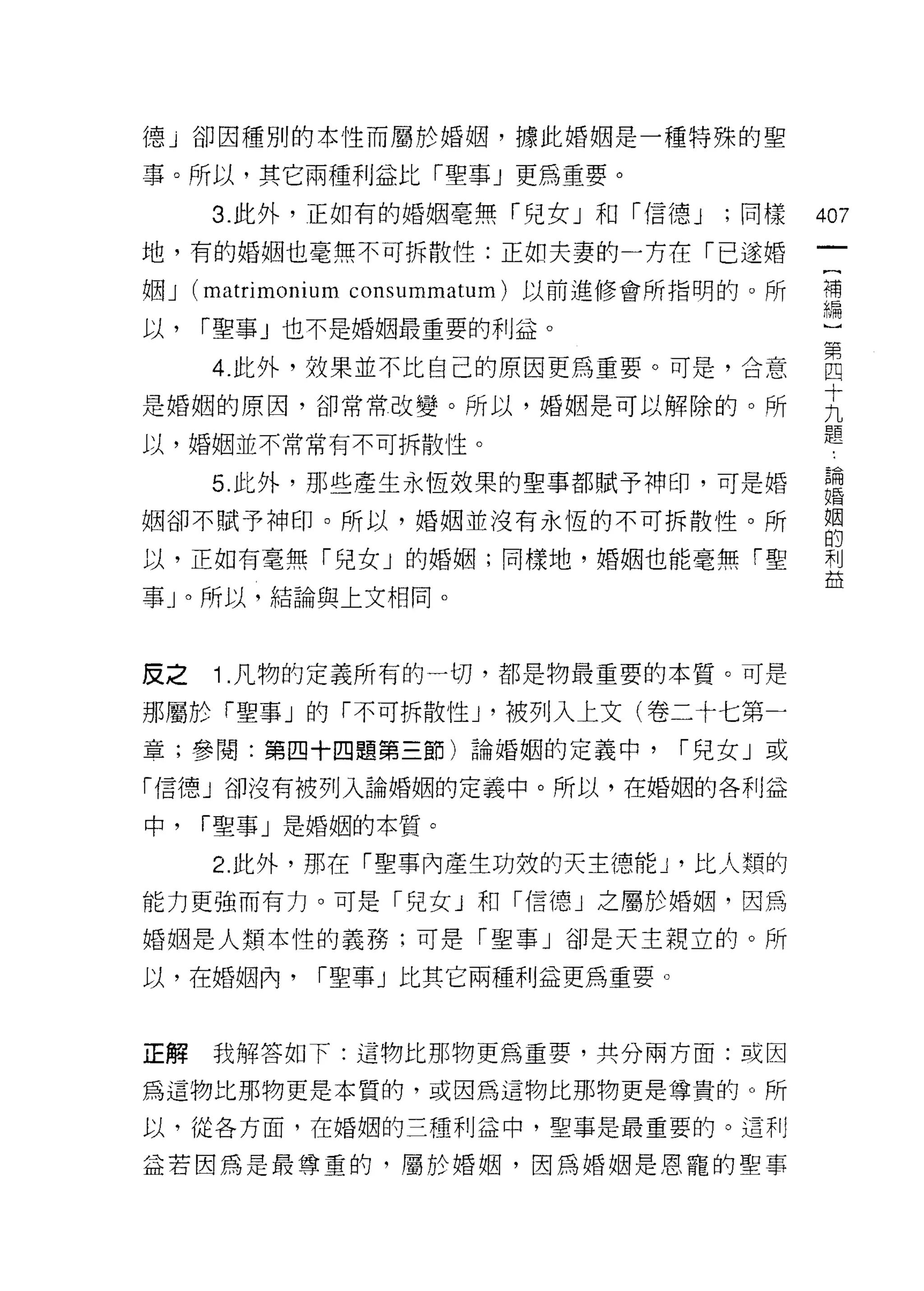 德」卻因種別的本性而屬於婚姻，據此婚姻是一種特殊的聖

事。所以，其它兩種利益比「聖事」更為重要。

      3. 此外，正如有的婚姻毫無「兒女」和「信德 J      ;同樣    的7

地，有的婚姻也毫無不可拆散性:正如夫妻的一方在「已遂婚

姻 J (matrir
以，   í 聖事」也不是婚姻最重要的利益。

      4 此外，效果並不比自己的原因更為重要。可是，合意            直
是婚姻的原因，卻常常改變。所以，婚姻是可以解除的。所                 主
以，婚姻並不常常有不可拆散性。                            題
      5 此外，那些產生永恆效果的聖事都賦予神印，可是婚            ;1
姻卻不賦予神印。所以，婚姻並沒有永恆的不可拆散性。所                 姻
                                           的
以，正如有毫無「兒女」的婚姻;同樣地，婚姻也能毫無「聖                利
                                           益
事」。所以，結論與上文相同。



反之    1 .凡物的定義所有的一切，都是物最重要的本質。可是
那屬於「聖事」的「不可拆散性 J '被列入上文(卷二十七第一
童;參閱:第四十四題第三節)論婚姻的定義中，            í 兒女」或

「信德」卻沒有被列入論婚姻的定義中。所以，在婚姻的各利益

中，   í 聖事」是婚姻的本質。

      2. 此外，那在「聖事內產生功效的天主德能 J '比人類的
能力更強而有力。可是「兒女 J 和「信德」之屬於婚姻，因為

婚姻是人類本性的義務;可是「聖事」卻是天主親立的。所

以，在婚姻內，       r 聖事」比其它兩種利益更為重要。



正解    我解答如下:這物比那物更為重要，共分兩方面或因

為這物比那物更是本質的，或因為這物比那物更是尊貴的。所

以，從各方面，在婚姻的三種利益中，聖事是最重要的。這利

益若因為是最尊重的，屬於婚姻，因為婚姻是恩寵的聖事
 