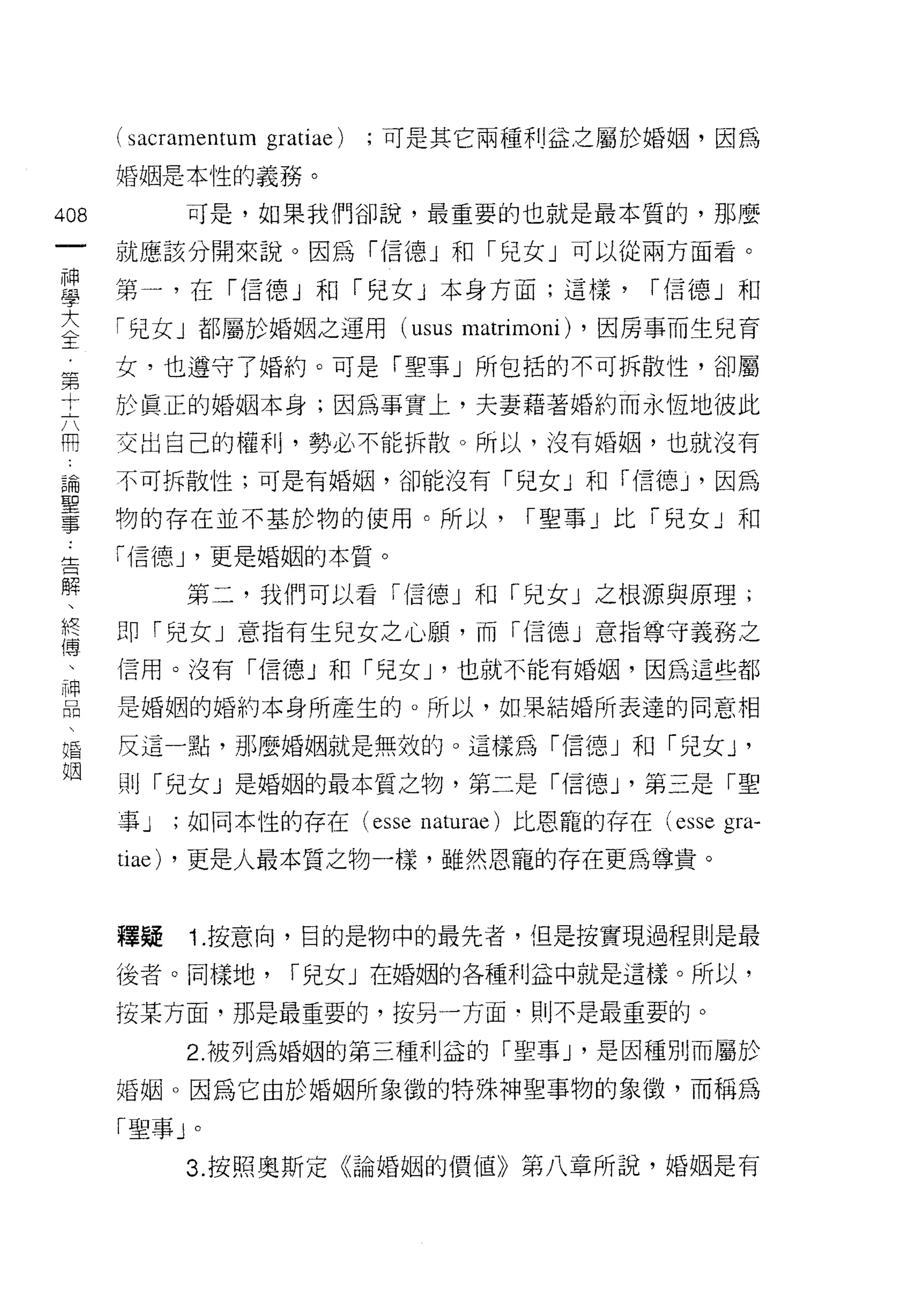 (sacramentum gratiae)   ;可是其它兩種利益之屬於婚姻，因為

      婚姻是本性的義務。

408         可是，如果我們卻說，最重要的也就是最本質的，那麼
 一    就應該分開來說。因為「信德」和「兒女」可以從兩方面看。
 神
 學    第一，在「信德」和「兒女」本身方面;這樣，                       r 信德」和

 大    「兒女」都屬於婚姻之運用 (usus          matrimoni)   ，因房事而生兒育

 全    女，也遵守了婚約。可是「聖事」所包括的不可拆散性，卻屬
 第    於真正的婚姻本身;因為事實上，夫妻藉著婚約而永恆地彼此
 十    交出自己的權利，勢必不能拆散。所以，沒有婚姻，也就沒有
 六
 用    不可拆散性;可是有婚姻，卻能沒有「兒女」和「信德 y 因為

 論    物的存在並不基於物的使用。所以，                 r 聖事」比「兒女」和

 聖    r1言德 J '更是婚姻的本質。
 事          第二，我們可以看「信德」和「兒女」之根源與原理;
 告    即「兒女」意指有生兒女之心願，而「信德」意指尊守義務之
 解
 、    信用。沒有 r{言德」和「兒女 J '也就不能有婚姻，因為這些都

 終    是婚姻的婚約本身所產生的。所以，如果結婚所表達的同意相

 傳    反這一點，那麼婚姻就是無效的。這樣為「信德」和「兒女 J                      '
 、    則「兒女 J 是婚姻的最本質之物，第二是「信德 J '第三是「聖
 神    事J   ;如同本性的存在 (esse naturae) 比恩寵的存在 (esse       gra-
 口
 悶    tiae) ，更是人最本質之物一樣，雖然恩寵的存在更為尊貴。
 、
 婚    釋疑    Î. 按意向，目的是物中的最先者，但是按實現過程則是最
 姻    後者。同樣地，         r 兒女」在婚姻的各種利益中就是這樣。所以，

      按某方面，那是最重要的，按另一方面﹒則不是最重要的。

            2. 被列為婚姻的第三種利益的「聖事 J '是因種另 IJ 而屬於
      婚姻。因為它由於婚姻所象 i致的特殊神聖事物的象{毀，而稱為

      「聖事」。
            3. 按照奧斯定《論婚姻的價值》第八章所說，婚姻是有
 