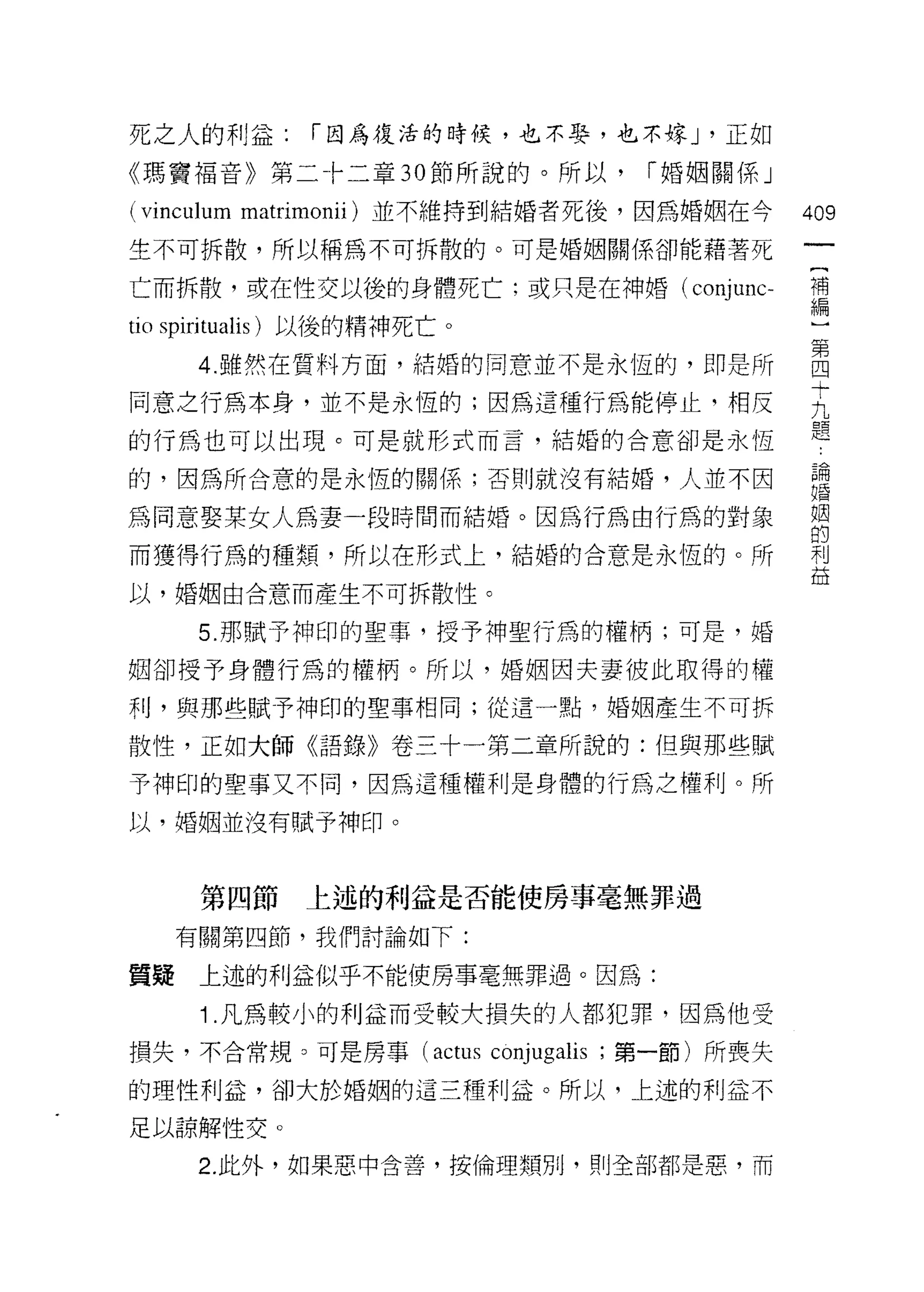 死之人的利益:       í 因為復活的時候，也不娶，也不嫁 J '正如

《瑪竇福音》第二卡二章 30 節所說的。所以，                    í 婚姻關係」

( vi恥1山 m matrimonii) 並不維持到結婚者死後，因為婚姻在今              409
生不可拆散，所以稱為不可拆散的。可是婚姻關係卻能藉著死

亡而拆散，或在性交以後的身體死亡;或只是在神婚( conj 恥                      目

tio spiritualis) 以後的精神死亡。
      4 雖然在質料方面，結婚的同意並不是永恆的，即是所                      吾
同意之行為本身，並不是永恆的;因為這種行為能停止，相反                          去
                                                     題
的行為也可以出現。可是就形式而言，結婚的合意卻是永恆

的，因為所合意的是永恆的關係;否則就沒有結婚，人並不因                          重
為同意娶某女人為妻一段時間而結婚。因為行為由行為的對象                          習
而獲得行為的種類，所以在形式上，結婚的合意是永恆的。所                          利
                                                     益
以，婚姻由合意而產生不可拆散性。

      5. 那賦予神印的聖事，授予神聖行為的權柄;可是，婚

姻卻授予身體行為的權柄。所以，婚姻因夫妻彼此取得的權

利，與那些賦予神印的聖事相同;從這一點，婚姻產生不可拆

散性，正如大師《語錄》卷三十一第二章所說的:但與那些賦

予神印的聖事又不同，因為這種權利是身體的行為之權利。所

以，婚姻並沒有賦予神印。



      第四節    上述的利益是否能使房事毫無罪過

     有關第四節，我們討論如下:

質疑    上述的利益似乎不能使房事毫無罪過。因為:

      1 .凡為較小的利益而受較犬損失的人都犯罪，因為他受
損失，不合常規。可是房事 (actus         conjugalis   ;第一節)所喪失

的理性利益，卻大於婚姻的這三種利益。所以，上述的利益不

足以諒解性交。

      2. 此外，如果惡中含善，按倫理類別，買 IJ 全部都是惡，而
 
