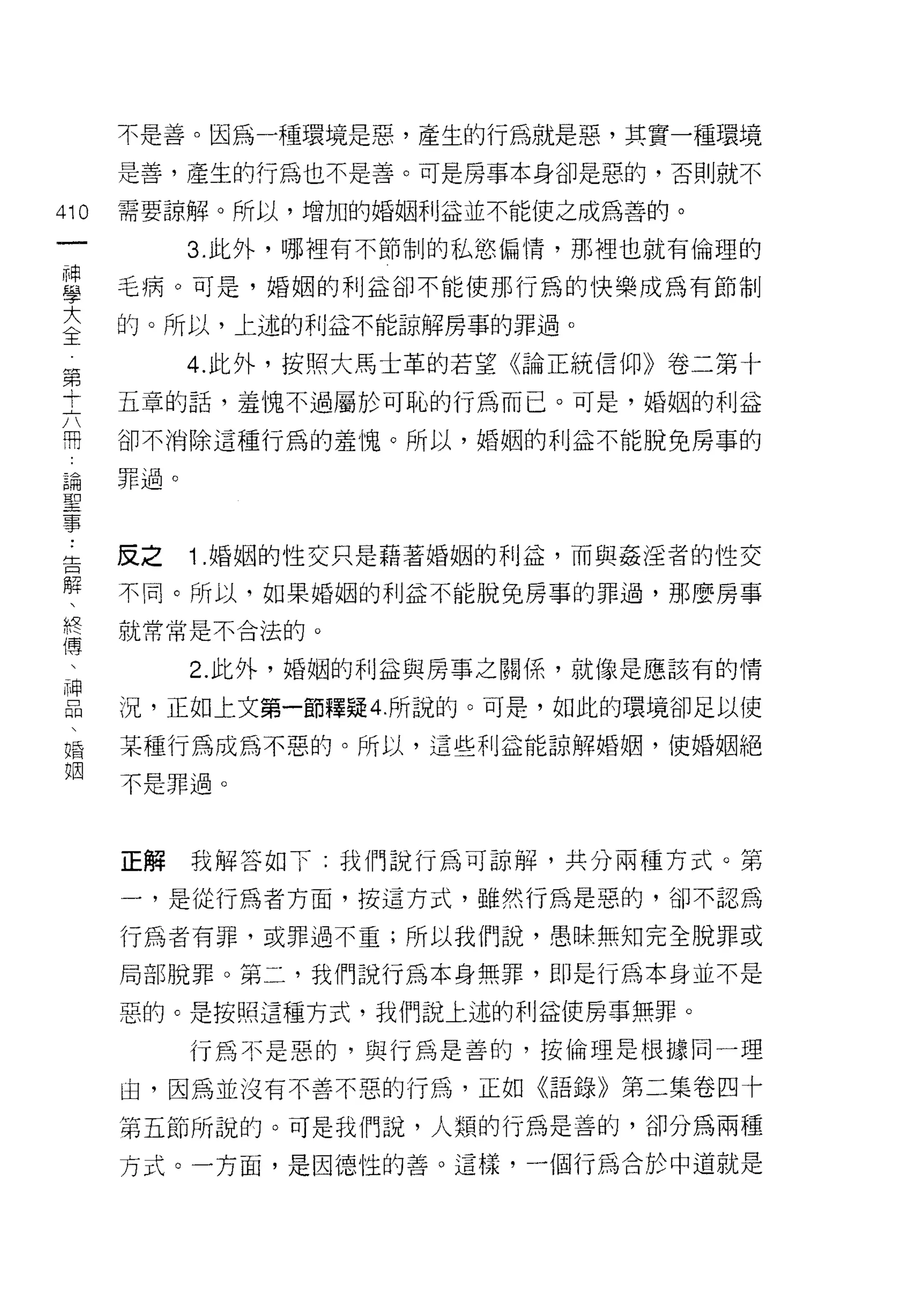 不是善。因為一種環境是惡，產生的行為就是惡，其實一種環境

      是善，產生的行為也不是善。可是房事本身卻是惡的，否則就不

410   需要諒解。所以，增加的婚姻利孟並不能使之成為善的。
 一          3. 此外，哪裡有不節制的私慾偏情，那裡也就有倫理的
 神
 學    毛病。可是，婚姻的利益卻不能使那行為的快樂成為有節制

 大    的。所以，上述的利益不能諒解房事的罪過。
 全          4. 此外，按照大馬士革的若望《論正統信仰》卷二第十
 第    五章的話，羞愧不過屬於可恥的行為而已。可是，婚姻的利益
 寸
 六    卻不消除這種行為的羞愧。所以，婚姻的利益不能脫兔房事的

 開    罪過。

 論
 聖    反之    1 .婚姻的性交只是藉著婚姻的利益，而與姦淫者的性交
 事
 ﹒    不同。所以，如果婚姻的利益不能脫兔房事的罪過，那麼房事

 告    就常常是不合法的。

 解          2. 此外，婚姻的利益與房事之關係，就像是應該有的情
 、    況，正如上文第一節釋疑 4. 所說的。可是，如此的環境卻足以使
 終
 傳    某種行為成為不惡的。所以，這些利益能諒解婚姻，使婚姻絕

 、    不是罪過。

 神
 品    正解    我解答如下:我們說行為可諒解，共分兩種方式。第
 、
 婚    一，是從行為者方面，按這方式，雖然行為是惡的，卻不認為

 姻    行為者有罪，或罪過不重;所以我們說，愚昧無知完全脫罪或

      局部脫罪。第二，我們說行為本身無罪，即是行為本身並不是

      惡的。是按照這種方式，我們說上述的利益使房事無罪。

            行為不是惡的，與行為是善的，按倫理是根據同一理

      由，因為並沒有不善不惡的行為，正如《語錄》第二集卷四十

      第五節所說的。可是我們說，人類的行為是善的，卻分為兩種
      方式。一方面，是因德性的善。這樣，一個行為合於中道就是
 