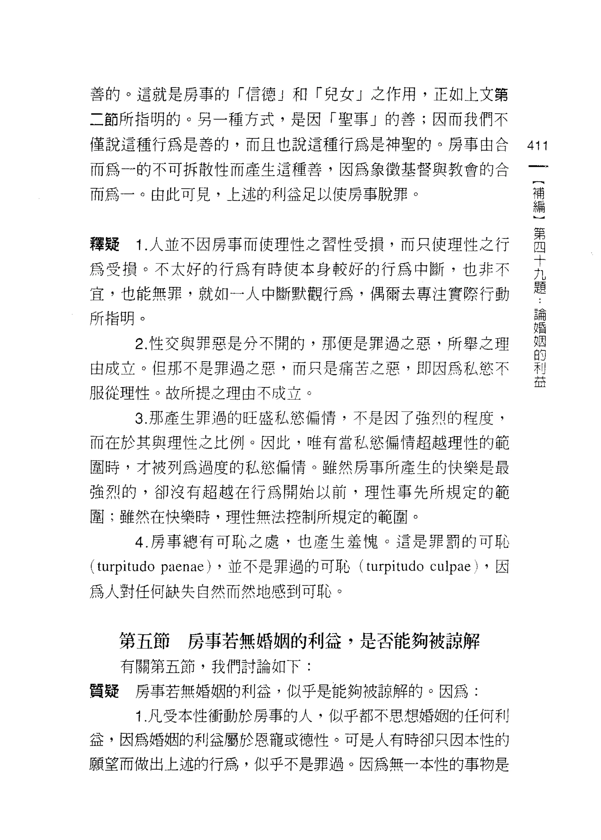 善的。這就是房事的「信德 J 和「兒女」之作用，正如上文第

二節所指明的。另一種方式，是因「聖事」的善;因而我們不

僅說這種行為是善的，而且也說這種行為是神聖的。房事由合                                 411
而為一的不可拆散性而產生這種善，因為象徵基督與教會的合
                                                             [
而為一。由此可見，上述的利益足以使房事脫罪。                                       補
                                                             編


釋聽 1 人並不因房事而使理性之習性受損，而只使理性之行                                自
                                                            十
為受損。不太好的行為有時使本身較好的行為中斷，也非不
                                                            題
宜，也能無罪，就如一人中斷默觀行為，偶爾去專注實際行動
所指明。                                                         論
                                                            婚


      2. 性交與罪惡是什不閉的，那便是罪過之惡，所舉之理                            姻
                                                             的
由成立。但那不是罪過之惡，而只是痛苦芝惠，即因為私慾不                                 利
                                                            益
服從理性。故所提之理由不成立。

      3. 那產生罪過的旺盛私慾偏情，不是因了強烈的程度，

而在於其與理性之比例。因此，唯有當私慾偏情超越理性的範

圍峙，才被列為過度的私慾偏惰。雖然房事所產生的快樂是最

強烈的，卻沒有超越在行為開始以前，理性事先所規定的範

圍:雖然在快樂時，理性無法控制所規定的範圈。

      4. 房事總有可恥之處，也產生羞愧。 這是罪罰的可恥

(turpitudo paenae)   ，並不是罪過的可恥 (turpitudo   culpae    ，因

為人對任何缺失自然而然地感到可恥。


     第五節      房事若無婚姻的利益，是否能夠被諒解

     有關第五節，我們討論如下:

質疑    房事若無婚姻的利益，似乎是能夠被諒解的。因為:

      1 凡受本性衝動於房事的人，似乎都不思想婚姻的任何利

益，因為婚姻的利益屬於恩寵或穗性。可是人有時卻只因本性的

願望而做出上述的行為，似乎不是罪過。因為無一本性的事物是
 