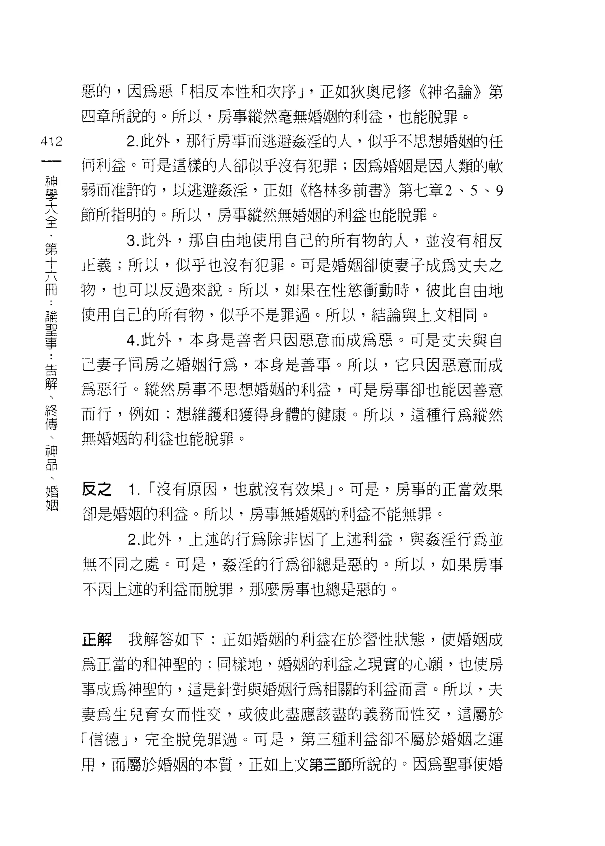 惡的，因為惡「相反本性和次序 J '正如狄奧尼修《神名論》第
      四章所說的。所以，房事縱然毫無婚姻的利益，也能脫罪。

412        2. 此外，那行房事而逃避姦淫的人，似乎不思想婚姻的任
 一    何利益。可是這樣的人卻似乎沒有犯罪;因為婚姻是因人類的軟
 神
 學    弱而准許的，以逃避姦淫，正如《格林多前書》第七章 2 、 5 、 9

 大    節所指明的。所以，房事縱然無婚姻的利益也能脫罪。
 全         3. 此外，那自由地使用自己的所有物的人，並沒有相反
 第    正義;所以，似乎也沒有犯罪。可是婚姻卻使妻子成為丈夫之
 十
 六    物，也可以反過來說。所以，如果在性慾衝動時，彼此自由地

 冊    使用自己的所有物，似乎不是罪過。所以，結論與上文相同。
 論         4. 此外，本身是善者只因惡意而成為惡。可是丈夫與自
 聖    己妻子同房之婚姻行為，本身是善事。所以，它只因惡意而成
 事
 告    為惡行。縱然房事不思想婚姻的利益，可是房事卻也能因善意

 解    而行，例如:想維護和獲得身體的健康。所以，這種行為縱然
 、    無婚姻的利益也能脫罪。
 終
 傅
     反之   1.   I 沒有原囡，也就沒有效果」。可是，房事的正當效果

 神    卻是婚姻的利益。所以，房事無婚姻的利益主不能無罪。

 品         2. 此外，上述的行為除非因了上述利益，與姦淫行為並
 、    無不同之處。可是，姦淫的行為卻總是惡的。所以，如果房事
 婚
 姻    不因上述的利益而脫罪，那麼房事也總是惡的。



      正解   我解答如下:正如婚姻的利益在於習性狀態，使婚姻成

      為正當的和神聖的;同樣地，婚姻的利益之現實的心願，也使房

      事成為神聖的，這是針對與婚姻行為相關的利益而言。所以，夫

      妻為生兒育女而性交，或彼此盡應該盡的義務而性交，這屬於

      I{言德 J '完全脫兔罪過。可是，第三種利益卻不屬於婚姻之運

      用，而屬於婚姻的本質，正如上文第三節所說的。因為聖事使婚
 