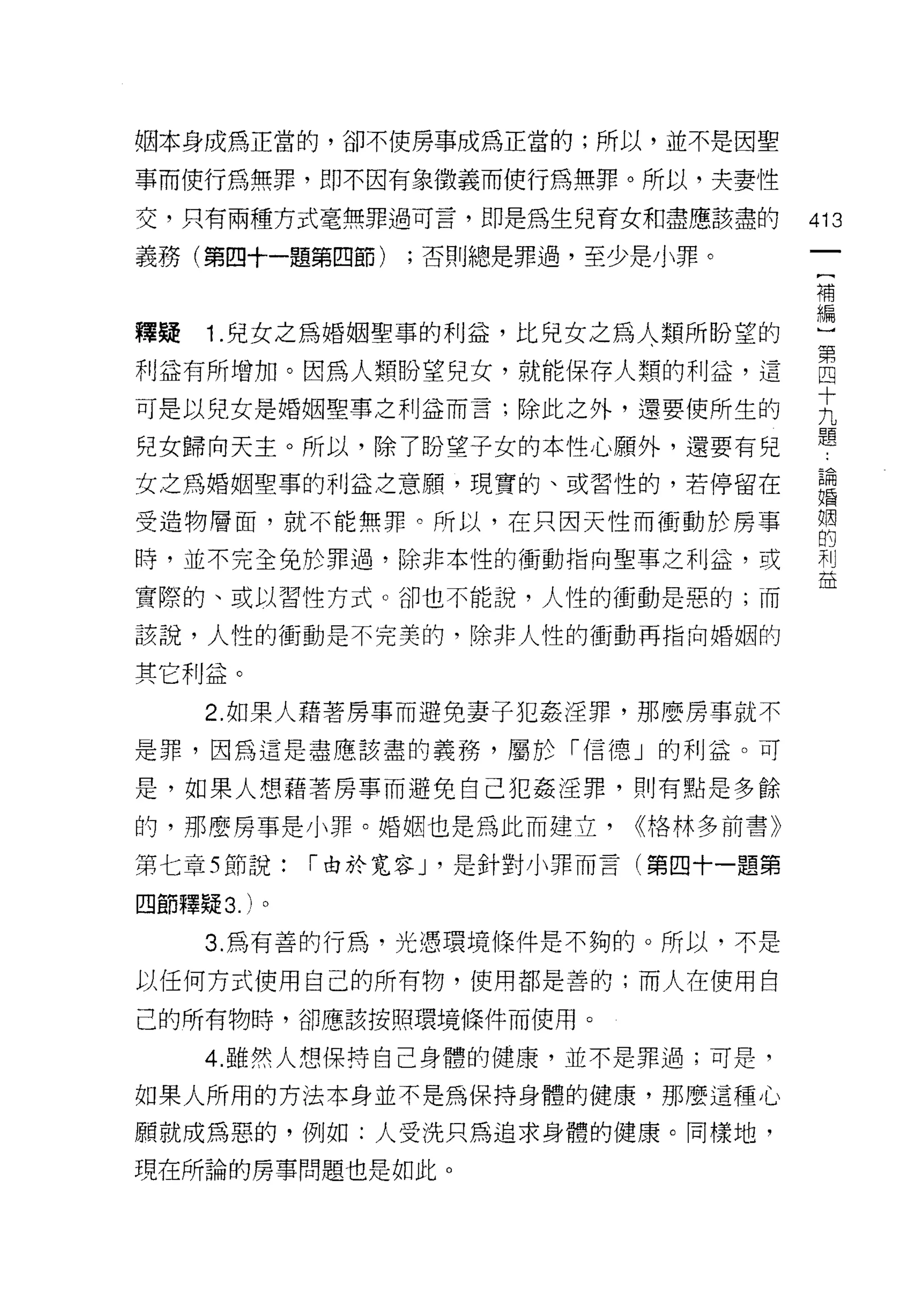 姻本身成為正當的，卻不使房事成為正當的;所以，並不是因聖

事而使行為無罪，即不因有象徵義而使行為無罪。所以，夫妻性

交，只有兩種方式毫無罪過可言，即是為生兒育女和盡應該盡的            413
義務(第四十一題第四節)      ;否則總是罪過，至少是小罪。

                                        平南

釋疑 1 .兒女之為婚姻聖事的利益，比兒女之為人類所盼望的           M~
利益有所增加。因為人類盼望兒女，就能保存人類的利益，這             自
可是以兒女是婚姻聖事之利益而言;除此之外，還要使所生的             主
兒女歸向天主。所以，除了盼望子女的本性心願外，還要有兒             題
女之為婚姻聖事的利益之音願，現實的、或習↑生的，若停留在            論
                                        婚


受造物層面，就不能無罪。所以，在只因天性而衝動於房事              姻
                                        的
時，並不完全兔於罪過，除非本性的衝動指向聖事之利益，或             利
                                        益
實際的、或以習性方式。卻也不能說，人性的衝動是惡的;而

該說，人性的衝動是不完美的，除非人性的衝動再指向婚姻的

其它利益。
     2. 如果人藉著房事而避免妻子犯姦淫罪，那麼房事就不
是罪，因為這是盡應該盡的義務，屬於「信德」的利益。可

是，如果人想藉著房事而避免自己犯姦淫罪，買 'J 有點是多餘
的，那麼房事是小罪。婚姻也是為此而建立，         <<格林多前書》

第七章 5 節說:    I 由於寬容 J '是針對小罪而言(第四十一題第

四節釋疑 3. )。

     3. 為有善的行為，光憑環境條件是不夠的。所以，不是

以任何方式使用自己的所有物，使用都是善的;而人在使用自

己的所有物時，卻應該按照環境條件而使用。

     4. 雖然人想保持自己身體的健康，並不是罪過;可是，

如果人所用的方法本身並不是為保持身體的健康，那麼這種心

願就成為惡的，例如:人受洗只為追求身體的健康。同樣地，
現在所論的房事問題也是如此。
 