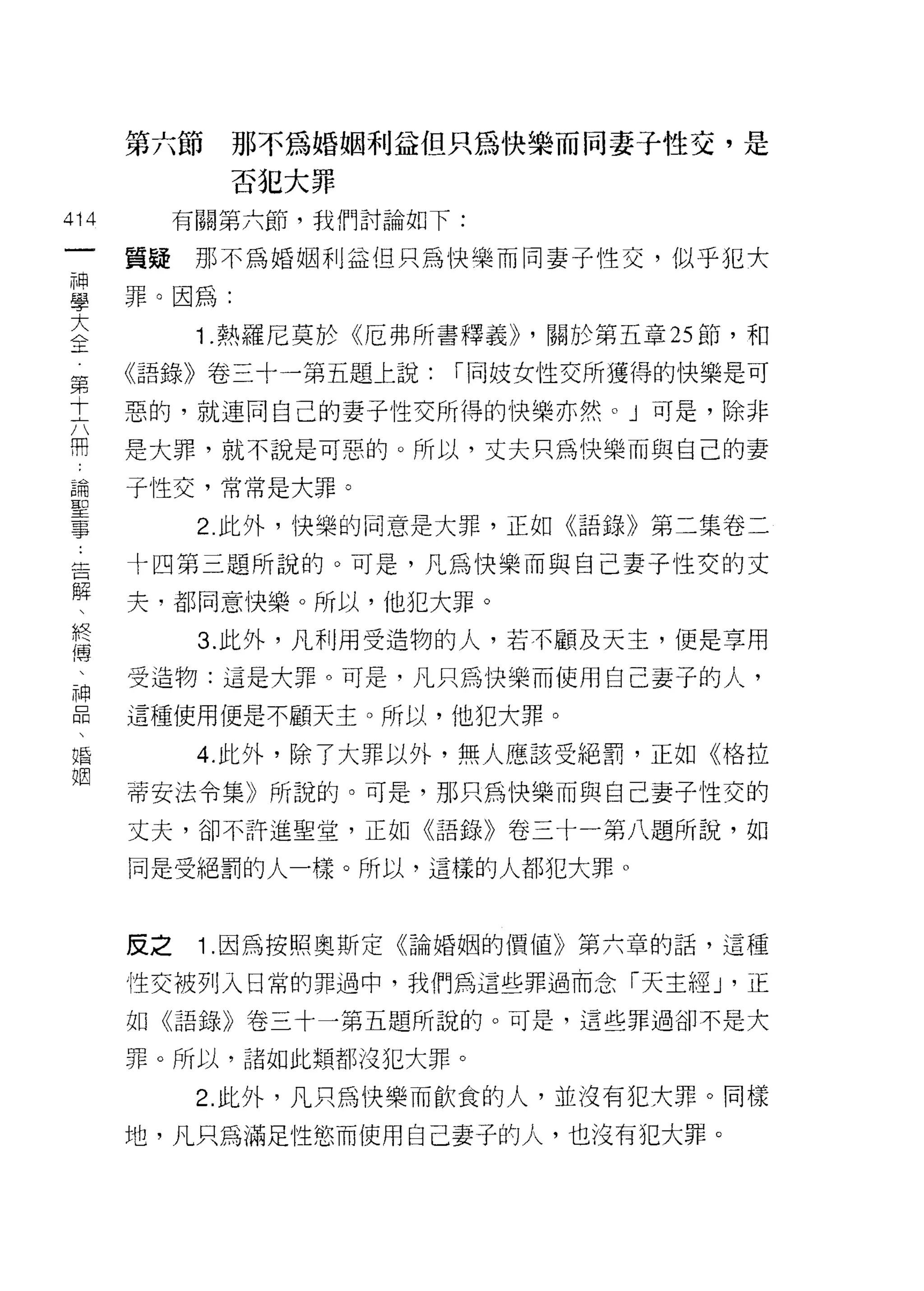 第六節     那不為婚姻利益但只為快樂而同妻子性交，是
             否犯大罪

414        有關第六節，我們討論如下:
 一
      質疑那不為婚姻利益但只為快樂而同妻子性交，似乎犯大
 神
 學    罪。因為:

 大          1 .熱羅尼莫於《厄弗所書釋義卜關於第五章 25 節，和
 全    《語錄》卷三十一第五題上說:    í 同妓女性交所獲得的快樂是可
 第
      惡的，就連同自己的妻子性交所得的快樂亦然。」可是，除非
 十
 六    是大罪，就不說是可惡的。所以，丈夫只為快樂而與自己的妻

 用    子性交，常常是大罪。
 論          2 此外，快樂的同意是大罪，正如《語錄》第二集卷二
 聖
      十四第三題所說的。可是，凡為快樂而與自己妻子性交的丈
 事
 告    夫，都同意快樂。所以，他犯大罪。

 解          3. 此外，凡利用受造物的人，若不顧及天主，便是享用
 、    受造物:這是大罪。可是，凡只為快樂而使用自己妻子的人'
 終    這種使用便是不顧天主。所以，他犯大罪。
 傳
 、          4. 此外，除了大罪以外，無人應該受絕罰，正如《格拉

 神    蒂安法令集》所說的。可是，那只為快樂而與自己妻子性交的
 口    丈夫，卻不訐進聖堂，正如《語錄》卷三十一第八題所說，如
 悶    同是受絕罰的人一樣。所以，這樣的人都犯大罪。
 、
 婚
 姻    皮之    1 .因為按照奧斯定《論婚姻的價值》第六章的話，這種
      性交被列入日常的罪過中，我們為這些罪過而念「天主經 J '正

      如《語錄》卷三十一第五題所說的。可是，這些罪過卻不是大

      罪。所以，諸如此類都沒犯大罪。

            2. 此外，凡只為快樂而飲食的人，並沒有犯大罪。同樣
      地，凡只為滿足性慾而使用自己妻子的人，也沒有犯大罪。
 