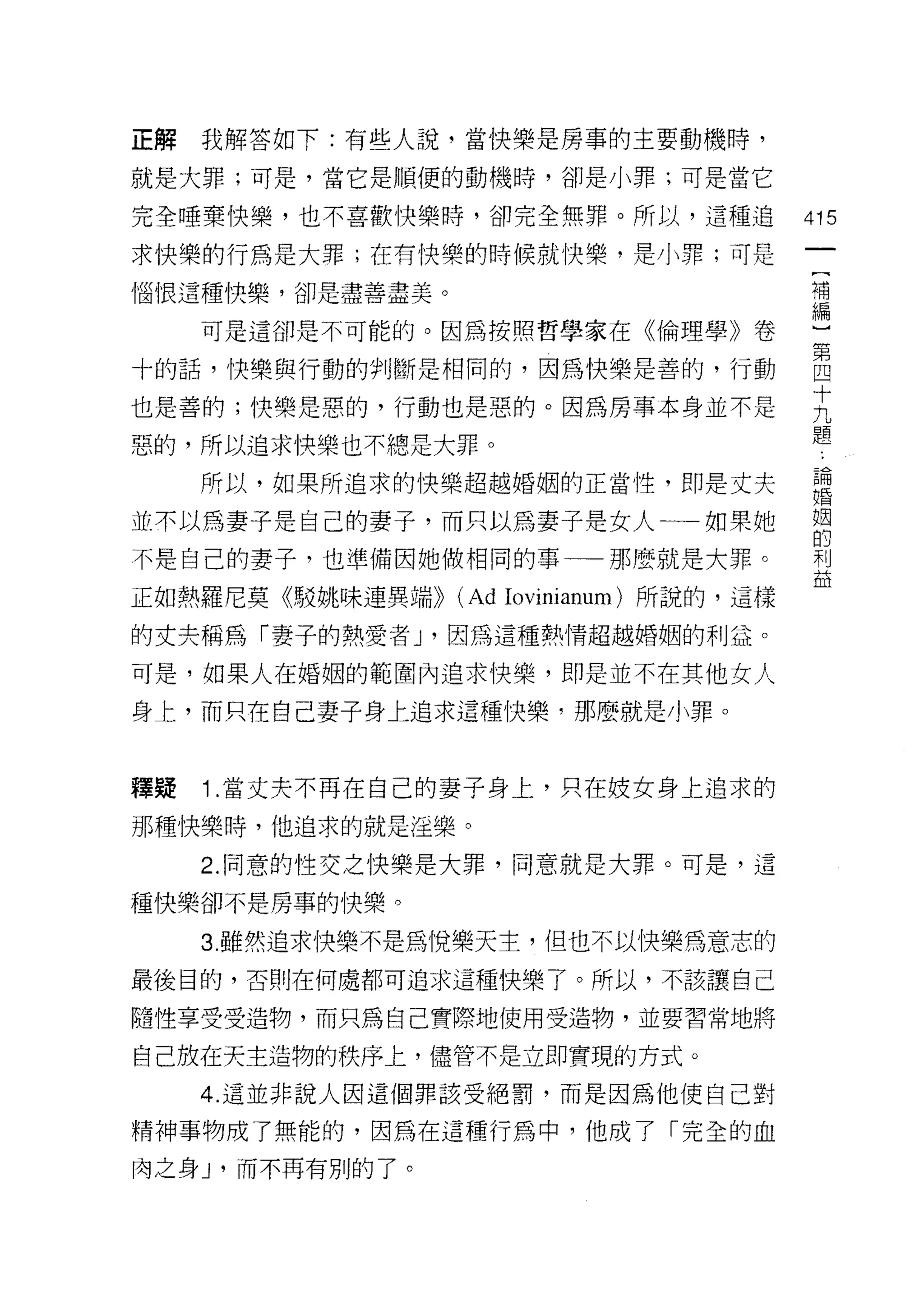 正解   我解答如下:有些人說，當快樂是房事的主要動機時，

就是大罪;可是，當它是順便的動機時，卻是小罪;可是當它

完全唾棄快樂，也不喜歡快樂時，卻完全無罪。所以，這種追                 415
求快樂的行為是大罪;在有快樂的時候就快樂，是小罪;可是

惱 1買這種快樂，卻是盡善盡美。                            f事

     可是這卻是不可能的。因為按照哲學家在《倫理學》卷               心

十的話，懈與行動的會IJ斷是相同的，因為快樂是善的，行動                自
                                            十
也是善的;快樂是惡的，行動也是惡的。因為房事本身並不是                 九
                                            題
惡的，所以追求快樂也不總是大罪。
     所以，如果所追求的快樂超越婚姻的正脅性，即是丈夫
                      回婚
                              論
並不以為妻子是自己的妻子，而只以為妻子是女人一一如果她                 姻
                                            的
不是自己的妻子，也準備因她做相同的事一一那麼就是大罪。                 利
                                            益
正如熱羅尼莫《駁姚味連異端>>    (Ad Iovinianum) 所說的，這樣
的丈夫稱為「妻子的熱愛者 J '因為這種熱情超越婚姻的利益。

可是，如果人在婚姻的範圍內追求快樂，即是並不在其他女人

身上，而只在自己妻子身上追求這種快樂，那麼就是小罪。



釋疑   1 .當丈夫不再在自己的妻子身上，只在妓女身上追求的
那種快樂時，他追求的就是淫樂。

     2. 同意的性交之快樂是大罪，同意就是大罪。可是，這

種快樂卻不是房事的快樂。

     3. 雖然追求快樂不是為悅樂天主，但也不以快樂為意志的
最後目的，否則在何處都可追求這種快樂了。所以，不該讓自己

隨性享受受造物，而只為自己實際地使用受造物，並要習常地將

自己放在天主造物的秩序上，儘管不是立即實現的方式。
     4. 這並非說人因這個罪該受絕罰，而是因為他使自己對

精神事物成了無能的，因為在這種行為中，他成了「完全的血
肉之身 J '而不再有別的了。
 