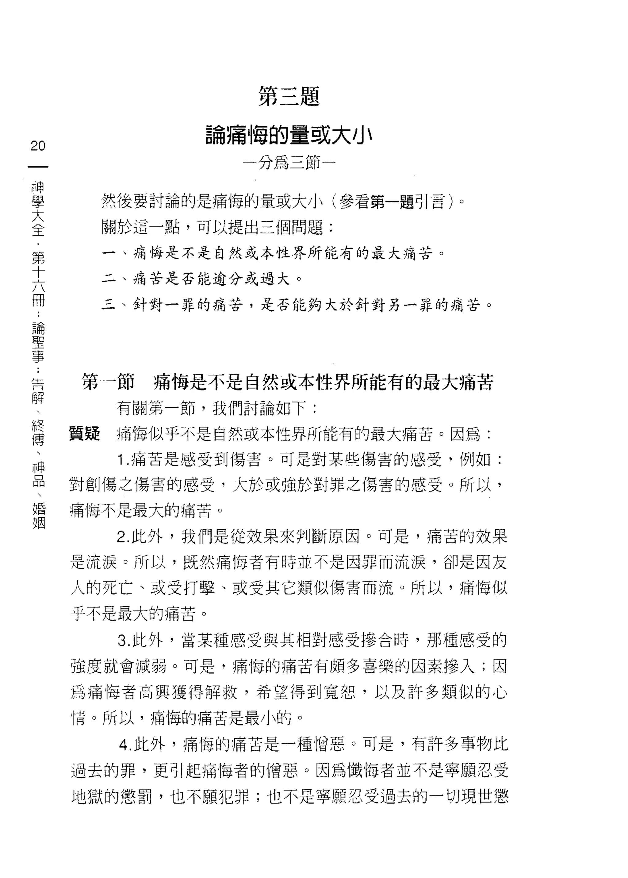 第三題

                論痛悔的量或大小
20
一                  一分為三節一
神
學         然後要討論的是痛悔的量或大小(參看第一題引言)。

大         關於這一點，可以提出三個問題:
全         一、痛悔是不是自然或本性界所能有的最大痛苦。
第
十         二、痛苦是否能逾分或過大。


六         三、針對一罪的痛苦，是否能夠大於針對另一罪的痛苦。

冊
，
論
     第一節     痛悔是不是自然或本性界所能有的最大痛苦
聖
事          有關第一節，我們討論如下:

﹒    質疑    痛悔似乎不是自然或本性界所能有的最大痛苦。因為:
告          1 .痛苦是感受到傷害。可是對某些傷害的感受，例如:
解
     對創傷之傷害的感受，大於或強於對罪之傷害的感受。所以，
、
終    痛悔不是最大的痛苦。

傳          2. 此外，我們是從效果來判斷原因。可是，痛苦的效果
、    是流淚。所以，既然痛悔者有時並不是因罪而流淚，卻是因友
神
     人的死亡、或受打擊、或受其它類似傷害而流。所以，痛悔似
品
、    乎不是最大的痛苦。

婚          3 此外，當某種感受與其相對感受慘合峙，那種感受的
姻    強度就會減弱。可是，痛悔的痛苦有頗多喜樂的因素慘入;因

     為痛悔者高興獲得解救，希望得到寬恕，以及許多類似的心

     情。所以，痛悔的痛苦是最小的。

           4. 此外，痛悔的痛苦是一種憎惡。可是，有許多事物比

     過去的罪，更引起痛悔者的憎惡。因為懺悔者並不是寧願忍受

     地獄的懲罰，也不願犯罪;也不是寧願忍受過去的一切現世懲
 
