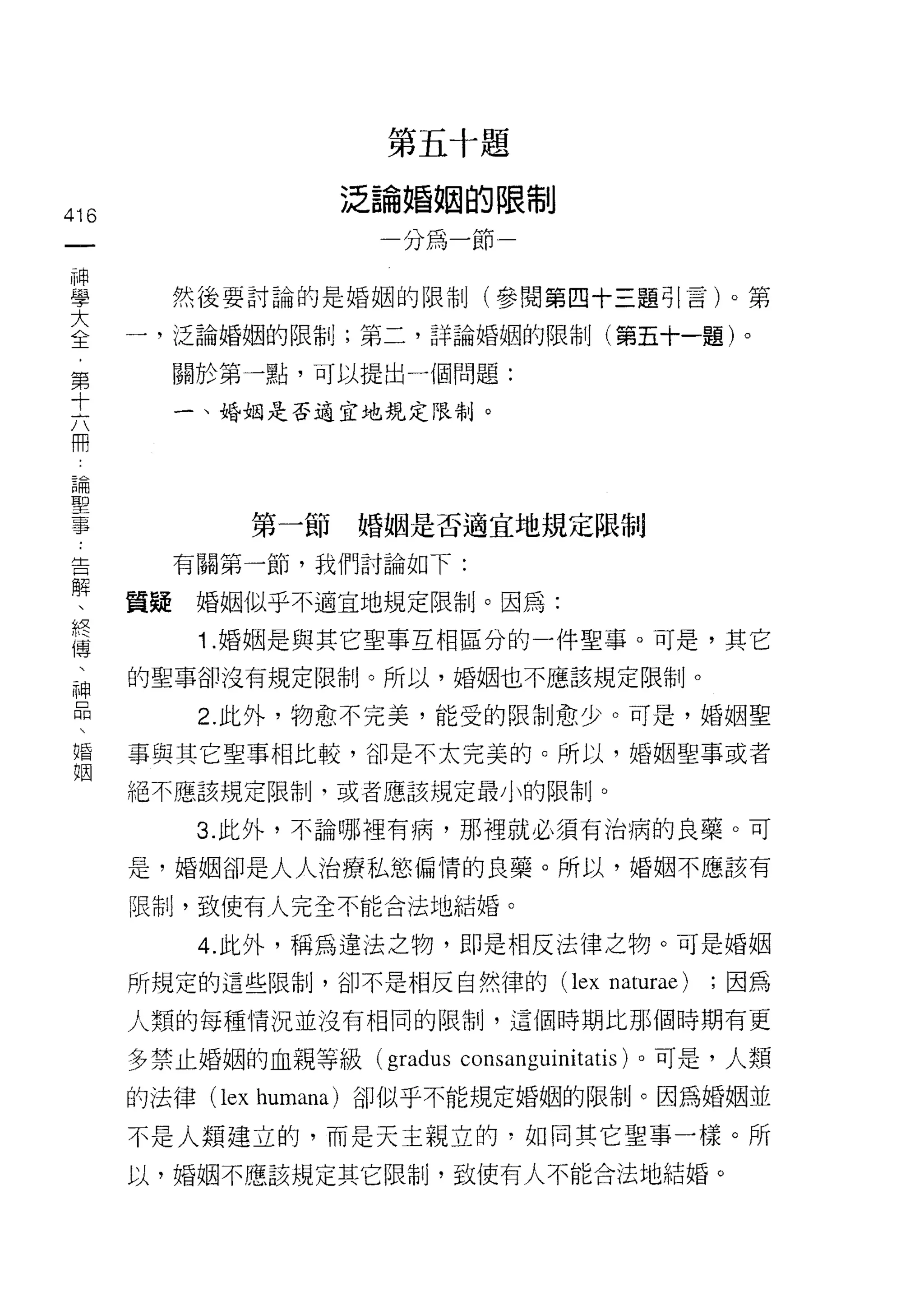 h
                             E
                                 生
                                 叫
                                         五   付   巨
                             /   樹
                                         割   岫   限
                     泛   抖               搞       一   也

416                      擱
                                     U
                                     P
                                     -       卅       巾

 一                       一           /



 神
 學      然後要討論的是婚姻的限制(參閱第四十三題引言卜第

 大    一，泛論婚姻的限制;第二，詳論婚姻的限制(第五十一題)。
 全      關於第一點，可以提出一個問題:
 ﹒
 第       一、婚姻是否適宜地規定限制。

 十
 六
 用            第一節婚姻是否適宜地規定限制
 論
 聖       有關第一節，我們討論如下:

 事    質疑婚姻似乎不適宜地規定限制。因為:
 告        1. 婚姻是與其它聖事互相區分的一件聖事。可是，其它
 解    的聖事卻沒有規定限制。所以，婚姻也不應該規定限制。
 、
 終        2. 此外，物愈不完美，能受的限制愈少。可是，婚姻聖

 傳    事與其它聖事相比較，卻是不太完美的。所以，婚姻聖事或者
 、    絕不應該規定限制，或者應該規定最小的限制。
 神        3. 此外，不論哪裡有病，那裡就必須有治病的良藥。可
 口
      是，婚姻卻是人人治療私慾偏情的良藥。所以，婚姻不應該有
 悶
 、    限制，致使有人完全不能合法地結婚。

 婚        4. 此外，稱為違法之物，即是相反法律之物。可是婚姻
 姻    所規定的這些限制，卻不是相反自然律的 (lex                            naturae)   ;因為

      人類的每種情況並沒有相同的限制，這個時期比那個時期有更

      多禁止婚姻的血親等級 (gradus consanguinitatis) 。可是，人類
      的法律 (lex humana) 卻似乎不能規定婚姻的限制。因為婚姻並

      不是人類建立的，而是天主親立的，如同其它聖事一樣。所
      以，婚姻不應該規定其它限制，致使有人不能合法地結婚。
 