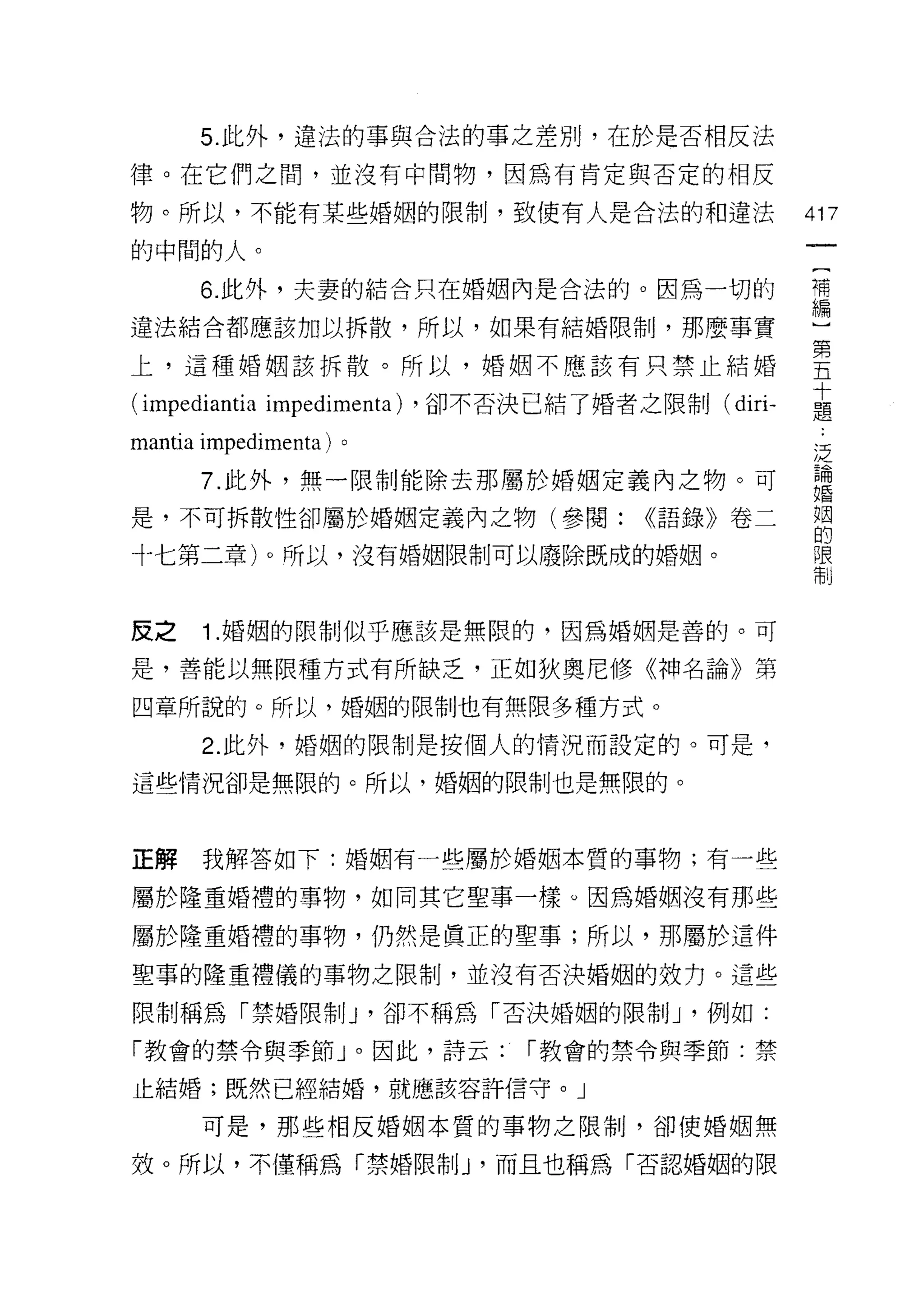 5. 此外，違法的事與合法的事之差別，在於是否相反法

律。在它們之間，並沒有中間物，因為有肯定與否定的相反

物。所以，不能有某些婚姻的限制，致使有人是合法的和違法                       417

的中闊的人。
      6. 此外，夫妻的結合只在婚姻內是合法的。因為一切的                  背

違法結合都應該加以拆散，所以，如果有結婚限制，那麼事實                       一

上，這種婚姻該拆散。所以，婚姻不應該有只禁止結婚                          重
                                                  十
(impediantia impedimenta)   ，卻不否決已結了婚者之限制( dir卜   題

mantia impedimenta)   。                           泛
      7. 此外，無一限制能除去那屬於婚姻定義內之物。可                   論
                                                  婚

是，不可拆散性卻屬於婚姻定義內之物(參閱:                   <<語錄》卷二   盟

十七第二章)。所以，沒有婚姻限制可以廢除既成的婚姻。                        限
                                                  制




皮之    1 .婚姻的限制似乎應該是無限的，因為婚姻是善的。可
是，善能以無限種方式有所缺乏，正如狄奧尼修《神名論》第

四章所說的。所以，婚姻的限制也有無限多種方式。

      2. 此外，婚姻的限制是按個人的情況而設定的。可是，

這些情況卻是無限的。所以，婚姻的限制也是無限的。



正解    我解答如下:婚姻有一些屬於婚姻本質的事物;有一些

屬於隆重婚禮的事物，如同其它聖事一樣 υ 因為婚姻沒有那些

屬於隆重婚禮的事物，仍然是真正的聖事;所以，那屬於這件

聖事的隆重禮儀的事物之限制，並沒有否決婚姻的效力。這些

限制稱為「禁婚限制 J '卻不稱為「否決婚姻的限制 J '例如:

「教會的禁令與季節」。因此，詩云:                í 教會的禁令與季節:禁

止結婚;既然已經結婚，就應該容許信守。」

      可是，那些相反婚姻本質的事物之限制，卻使婚姻無

效。所以，不僅稱為「禁婚限制 J '而且也稱為「否認婚姻的限
 