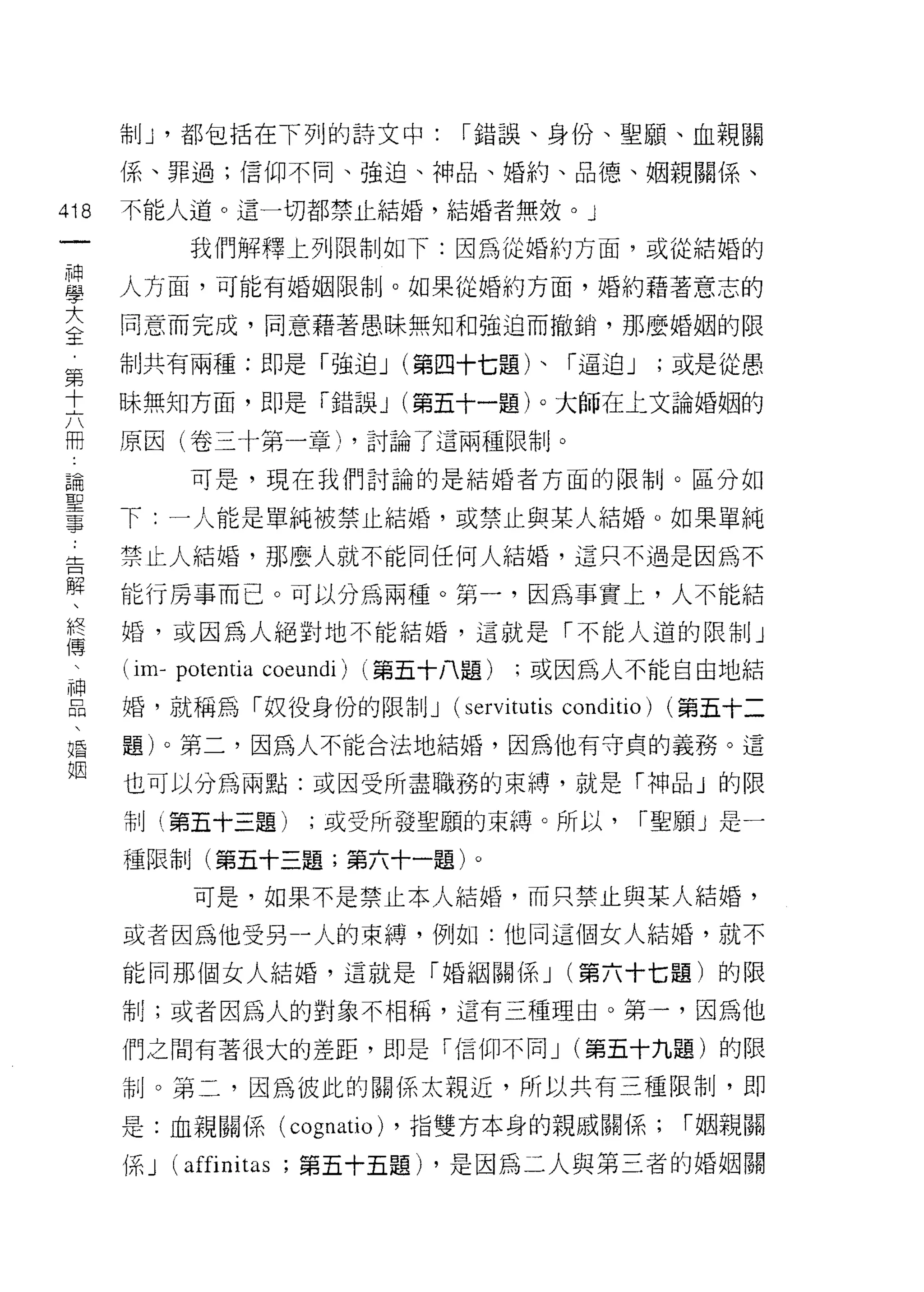 制 J '都包括在下列的詩文中:              I 錯誤、身份、聖願、血親關

      係、罪過;信仰不同、強迫、神品、婚約、品德、姻親關係、

418   不能人道。這一切都禁止結婚，結婚者無效。」
 一          我們解釋上列限制如下:因為從婚約方面，或從結婚的
 神
 學    人方面，可能有婚姻限制。如果從婚約方面，婚約藉著意志的

 大    同意而完成，同意藉著愚昧無知和強迫而撤銷，那麼婚姻的限
 全    制共有兩種:即是「強迫 J (第四十七題)、「逼迫 J                          ;或是從愚
 第
      昧無知方面，即是「錯誤 J (第五十一題)。大師在上文論婚姻的
 十
 六    原因(卷三十第一章)，討論了這兩種限制。

 冊          可是，現在我們討論的是結婚者方面的限制。區分如
 論    下:一人能是單純被禁止結婚，或禁止與某人結婚。如果單純
 聖
      禁止人結婚，那麼人就不能同任何人結婚，這只不過是因為不
 事
 告    能行房事而己。可以分為兩種。第一，因為事實上，人不能結

 解    婚，或因為人絕對地不能結婚，這就是「不能人道的限制」
 、    (im- potentia coeundi)   (第五十八題)   ;或因為人不能自由地結
 終    婚，就稱為「奴役身份的限制 J              (servitutis conditio)   (第五十二
 傳
 、    題)。第二，因為人不能合法地結婚，因為他有守貞的義務。這

 神    也可以分為兩點:或因受所盡職務的束縛，就是「神品」的限
 品    制(第五十三題)          ;或受所發聖願的束縛。所以，                I 聖願」是一
 、    種限制(第五十三題;第六十一題)。
 婚
 姻          可是，如果不是禁止本人結婚，而只禁止與某人結婚，

      或者因為他受另一人的束縛，例如:他同這個女人結婚，就不

      能同那個女人結婚，這就是「婚姻關係 J (第六十七題)的限

      制;或者因為人的對象不相稱，這有三種理由。第一，因為他

      們之間有著很大的差距，即是「信仰不同 J (第五十九題)的限

      制。第二，因為彼此的關係太親近，所以共有三種限制，即

      是:血親關係( cognatio) ，指雙方本身的親戚關係;                        I 姻親關

      係 J (affinitω; 第五十五題) ，是因為二人與第三者的婚姻關
 