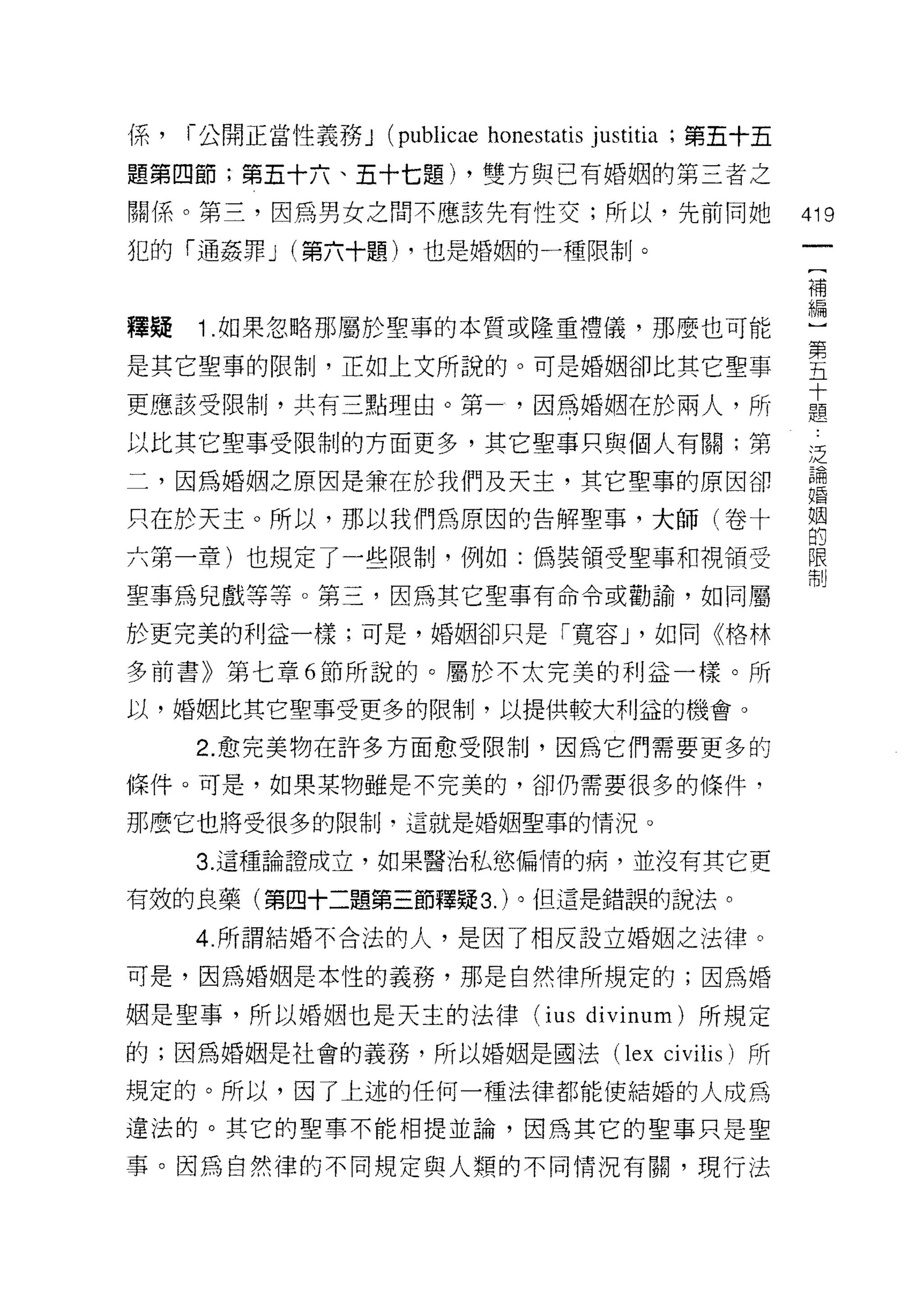 係，   1- 公開正當性義務 J (publicae honestatis justitia ;第五十五

題第四節;第五十六、五十七題) ，雙方與已有婚姻的第三者之

關係。第三，因為男女之間不應該先有性交;所以，先前同她                             們9

犯的「通姦罪 J (第六十題) ，也是婚姻的一種限制。
                                                        補


釋疑   1 .如果忽略那屬於聖辜的本質或隆重禮儀，那麼也可能                         盟
                                                        第
是其它聖事的限制，正如上文所說的。可是婚姻卻比其它聖事                             五
                                                        十
更應該受限制，共有三點理由。第                 ，因為婚姻在於兩人，所             題

以比其它聖事受限制的方面更多，其它聖事只與個人有關;第                             乏

二，因為婚姻之原因是兼在於我們及天主，其它聖車的原因卻                             論
                                                        婚


只在於天主。所以，那以我們為原因的告解聖事，大師(卷十                             幫
六第一章)也規定了一些限制，例如:偽裝領受聖事和視領受                             限
                                                        制

聖事為兒戲等等。第三，因為其它聖事有命令或勸諭，如同屬

於更完美的利益一樣;可是，婚姻卻只是「寬容 J '如同《格林

多前書》第七章 6 節所說的。屬於不太完美的利益一樣。所

以，婚姻比其它聖事受更多的限制，以提供較大利益的機會。

     2. 愈完美物在許多方面愈受限制，因為它們需要更多的

條件。可是，如果某物雖是不完美的，卻仍需要很多的條件，

那麼它也將受很多的限制‘這就是婚姻聖事的情況。

     3. 這種論證成立，如果醫治私慾偏情的病，並沒有其它更

有效的良藥(第四十二題第三節釋疑 3. )。但這是錯誤的說法。

     4. 所謂結婚不合法的人，是因了相反設立婚姻之法律。

可是，因為婚姻是本性的義務，那是自然律所規定的;因為婚

姻是聖事，所以婚姻也是天主的法律 (ius divinum) 所規定
的;因為婚姻是社會的義務，所以婚姻是國法 (lex ci vilis )所

規定的。所以，因了上述的任何一種法律都能使結婚的人成為

違法的。其它的聖事不能相提並論，因為其它的聖事只是聖

事。因為自然律的不同規定與人類的不同情況有關，現行法
 