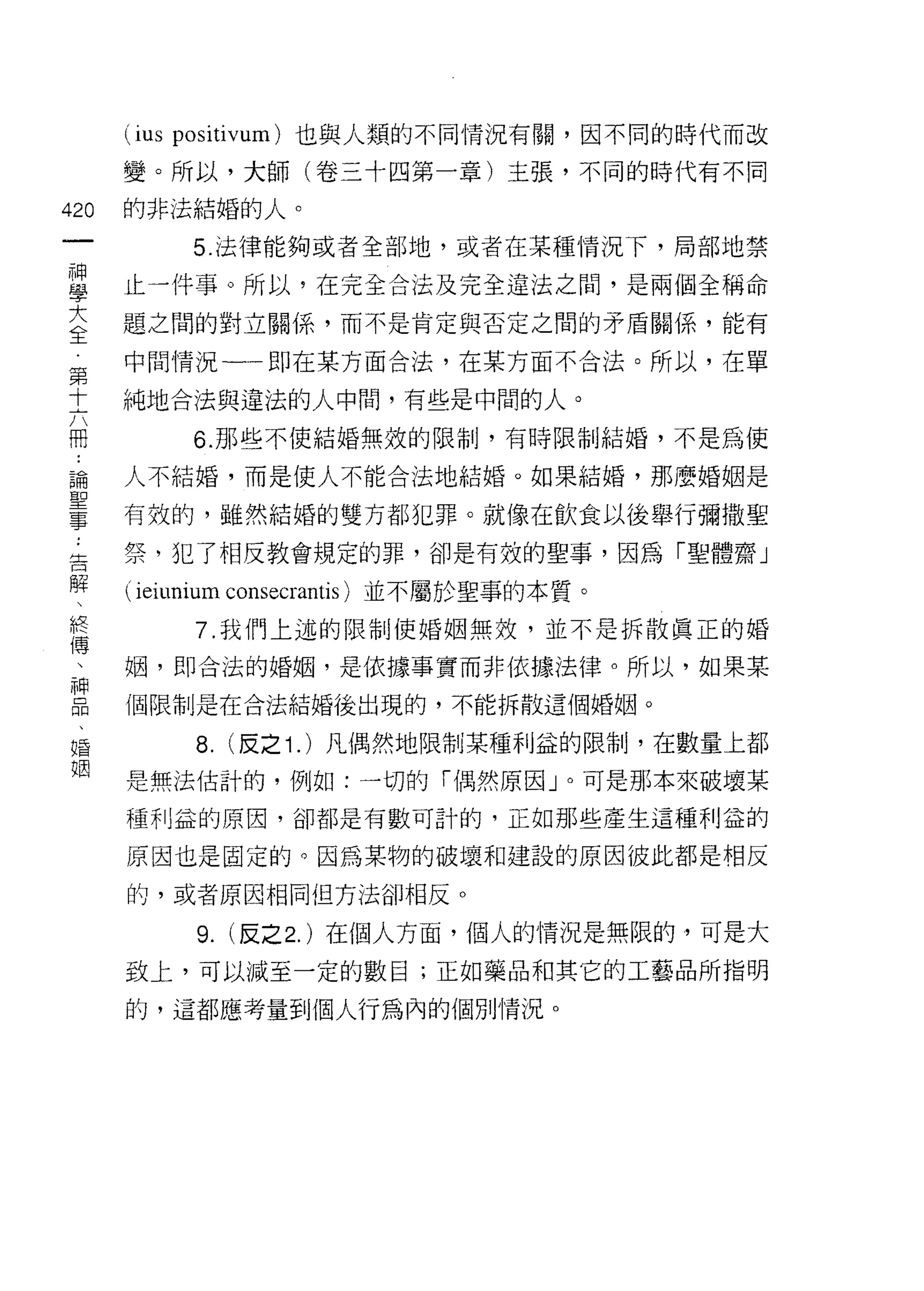 (ius   positivum) 也與人類的不同情況有關，因不同的時代而改

      變。所以，大師(卷三十四第一章)主張，不同的時代有不同

420   的非法結婚的人。
 一            5 法律能夠或者全部地，或者在某種情況下，局部地禁
 神
 學    止一件事。所以，在完全合法及完全違法之間，是兩個全稱命

 大    題之間的對立關係，而不是肯定與否定之間的矛盾關係，能有

 全    中間情況一一即在某方面合法，在某方面不合法。所以，在單
 第    純地合法與違法的人中間，有些是中闊的人。
 十            6. 那些不使結婚無效的限制，有時限制結婚，不是為使
 六
 而    人不結婚，而是使人不能合法地結婚。如果結婚，那麼婚姻是

 論    有效的，雖然結婚的雙方都犯罪。就像在飲食以後舉行彌撒聖
 聖    祭，犯了相反教會規定的罪，卻是有效的聖事，因為「聖體齋」
 事    ( ieiunium consecrantis )並不屬於聖事的本質。
 :            7. 我們上述的限制使婚姻無效，並不是拆散真正的婚
 告
 解    姻，即合法的婚姻，是依據事實而非依據法律。所以，如果某

 、    個限制是在合法結婚後出現的，不能拆散這個婚姻。

 終            8.   (皮之 1. )凡偶然地限制某種利益的限制，在數量上都
 傳    是無法估計的，例如:一切的「偶然原因」。可是那本來破壞某
 、    種利益的原因，卻都是有數可計的，正如那些產生這種利益的
 神
 品    原因也是固定的。因為某物的破壞和建設的原因彼此都是相反

 、    的，或者原因相同但方法卻相反。

 婚            9. (反之 2. )在個人方面，個人的情況是無限的，可是大
 姻    致上，可以減至一定的數目;正如藥品和其它的工藝品所指明

      的，這都應考量到個人行為內的個別情況。
 