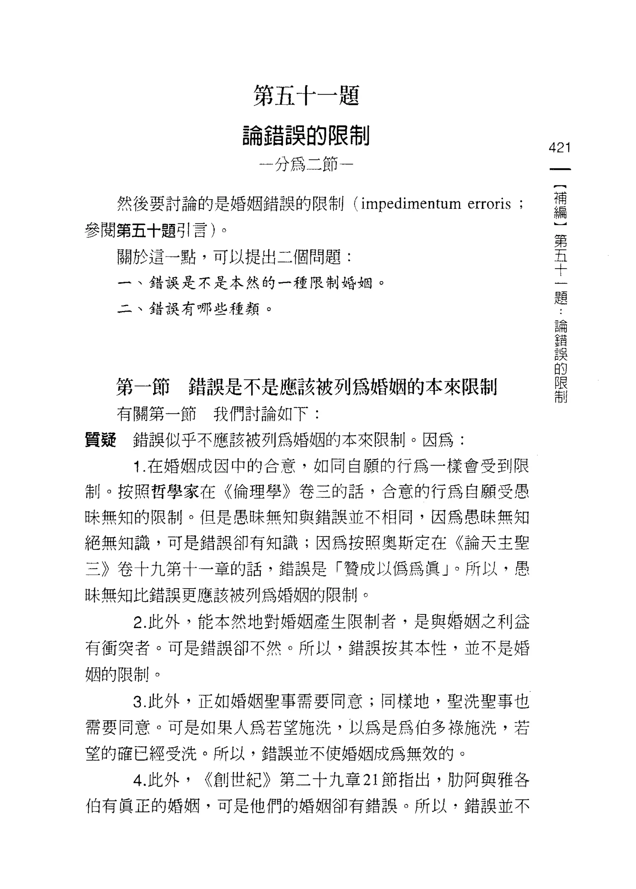 第       了       1   干   題
                   前               J   的   防
                   一   t           但
                       a
                               分
                                   使
                                   為   J   卜               421
                                       J                    {
                                                            補
     然後要討論的是婚姻錯誤的限制 (impedimentum              erroris ;    編
參閱第五十題引言)。                                                      第
                                                                五
     關於這一點，可以提出二個問題:                                            十
                                                                一
     一、錯誤是不是本然的一種限制婚姻。                                          題
     二、錯誤有哪些種類。
                                                                論
                                                                錯
                                                                誤
                                                                的
                                                                限
  第一節      錯誤是不是應該被列為婚姻的本來限制                                    制

     有關第一節     我們討論如下:

質提    錯誤似乎不應該被列為婚姻的本來限制。因為:

      1 .在婚姻成因中的合意，如同自願的行為一樣會受到限
制。按照哲學家在《倫理學》卷三的話，合意的行為自願受愚

昧無知的限制。但是愚昧無知與錯誤並不相同，因為愚昧無知

絕無知識，可是錯誤卻有知識;因為按照奧斯定在《論天主聖

三》卷十九第十一章的話，錯誤是「贊成以傌為真」。所以，愚
昧無知比錯誤更應該被列為婚姻的限制。

      2. 此外，能本然地對婚姻產生限制者，是與婚姻之利益
有衝突者。可是錯誤卻不然。所以，錯誤按其本性，並不是婚

姻的限制。

      3. 此外，正如婚姻聖事需要同意;同樣地，聖洗聖事也

需要同意。可是如果人為若望施洗，以為是為伯多祿施洗，若
望的確已經受洗。所以，錯誤並不使婚姻成為無效的。

      4. 此外，   <<創世紀》第二十九章 21 節指出，肋阿與雅各
伯有真正的婚姻，可是他們的婚姻卻有錯誤。所以，錯誤並不
 