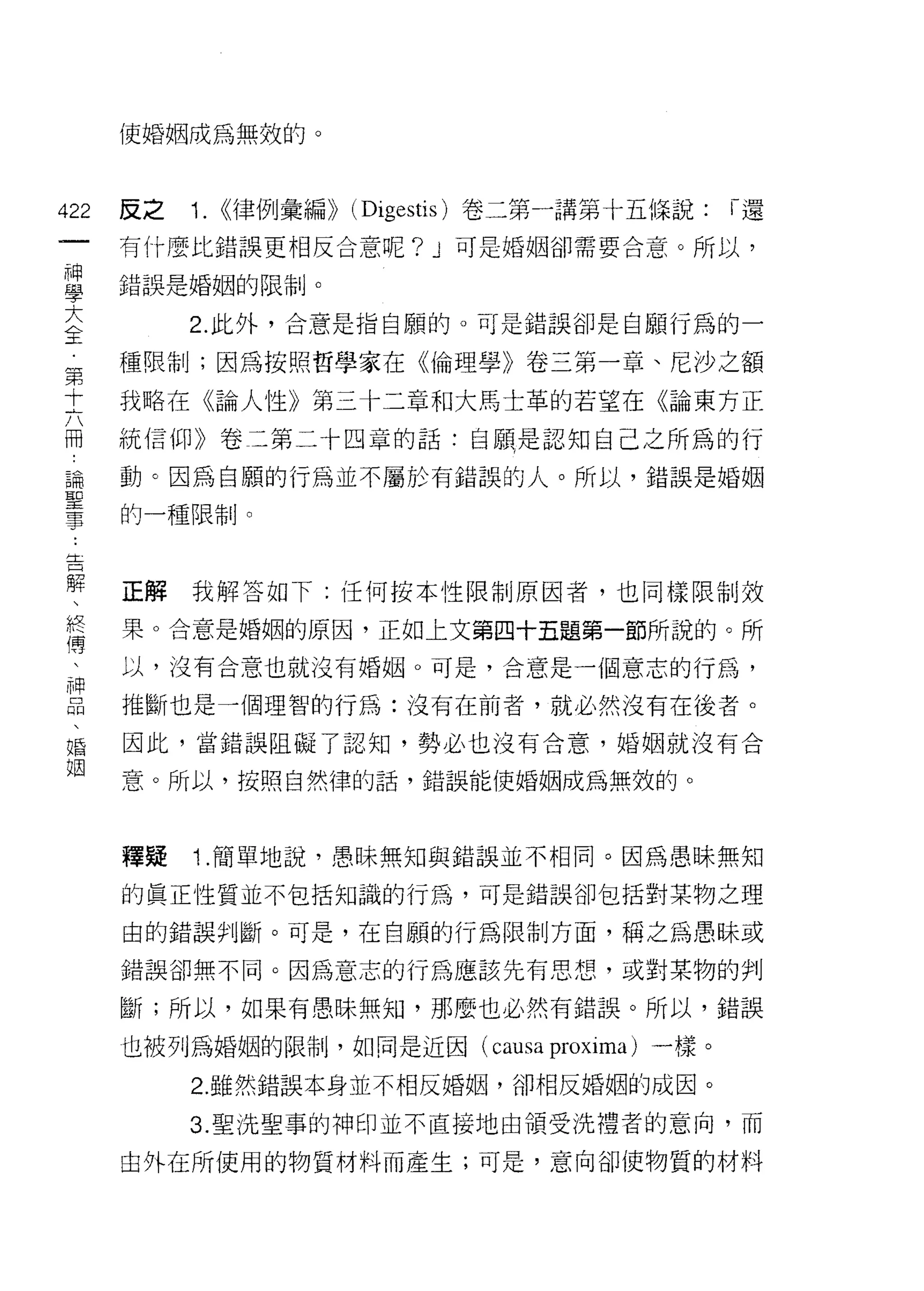 使婚姻成為無效的。



422   反之   1. <<律例彙編)) (Digestis) 卷二第一講第十五條說:      ï還
 一    有什麼比錯誤更相反合意呢? J 可是婚姻卻需要合意。所以，
 神
 學    錯誤是婚姻的限制。


 大         2. 此外，合意是指自願的。可是錯誤卻是自願行為的一
 全    種限制;因為按照哲學家在《倫理學》卷三第一章、尼沙之額
 第    我略在《論人性》第三十二章和大馬士革的若望在《論東方正
 十
 六    統信仰》卷二第二十四章的話:自願是認知自己之所為的行

 冊    動。因為自願的行為並不屬於有錯誤的人。所以，錯誤是婚姻
 論    的一種限制。
 聖
 事
 告    正解我解答如下:任何按本性限制原因者，也同樣限制效

 解    果。合意是婚姻的原因，正如上文第四十五題第一節所說的。所
 、    以，沒有合意也就沒有婚姻。可是，合意是一個意志的行為，
 終    推斷也是一個理智的行為:沒有在前者，就必然沒有在後者。
 傳
 、    因此，當錯誤阻礙了認知，勢必也沒有合意，婚姻就沒有合

 神    意。所以，按照自然律的話，錯誤能使婚姻成為無效的。

 品
 、    釋疑   1 .簡單地說，愚昧無知與錯誤並不相同。因為愚昧無知
 婚
 姻    的真正性質並不包括知識的行為，可是錯誤卻包括對某物之理

      由的錯誤判斷。可是，在自願的行為限制方面，稱之為愚昧或

      錯誤卻無不同。因為意志的行為應該先有思想，或對某物的判

      斷;所以，如果有愚昧無知，那麼也必然有錯誤。所以，錯誤

      也被列為婚姻的限制，如同是近因(        causa proxima )一樣。
           2. 雖然錯誤本身並不相反婚姻，卻相反婚姻的成因。

           3. 聖洗聖事的神印並不直接地由領受洗禮者的意向，而

      由外在所使用的物質材料而產生;可是，意向卻使物質的材料
 
