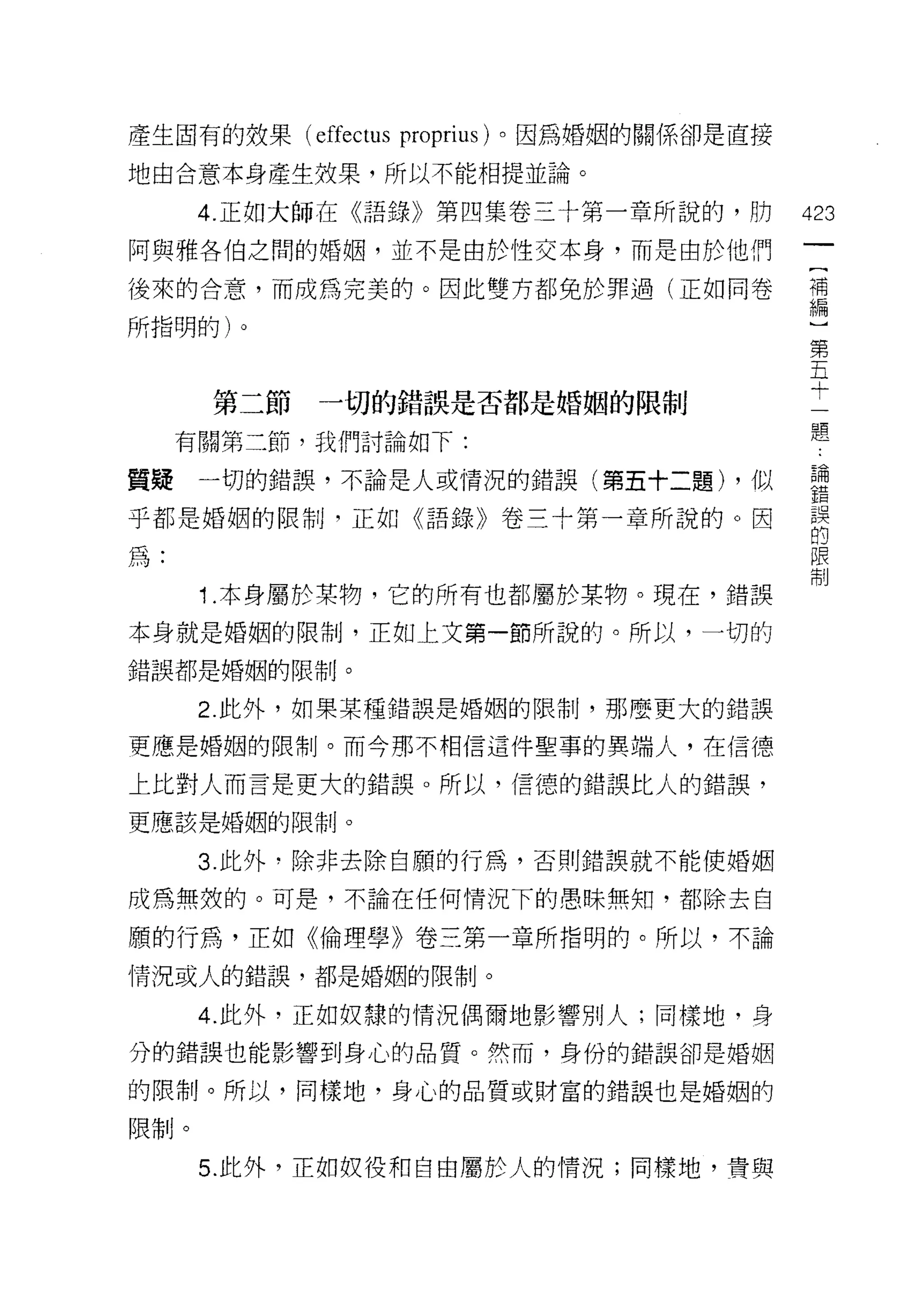 產生固有的妓果 (effectus proprius) 。因為婚姻的關係卻是直接

地由合意本身產生效果，所以不能相提並論。

      4. 正如大師在《語錄》第四集卷三十第一章所說的，防           423
阿與雅各伯之間的婚姻，並不是由於性交本身，而是由於他們

後來的合意，而成為完美的。因此雙方都免於罪過(正如同卷                需

所指明的)。                                      第
                                            五
                                            十
      第二節   一切的錯誤是否都是婚姻的限制
                                           題
     有關第二節，我們討論如下:

質疑一切的錯誤，不論是人或情況的錯誤(第五十二題) ，似               喜
乎都是婚姻的限制，正如《語錄》卷三十第一章所說的。因                 誤
                                           的
為:                                         限
                                           制

      1 .本身屬於某物，它的所有也都屬於某物。現在，錯誤
本身就是婚姻的限制，正如上文第一節所說的。所以，一切的
錯誤都是婚姻的限制。

      2. 此外，如果某種錯誤是婚姻的限制，那麼更大的錯誤

更應是婚姻的限制。而今那不相信這件聖事的異端人，在信德

上比對人而言是更大的錯誤。所以，信德的錯誤比人的錯誤，
更應該是婚姻的限制。

      3. 此外﹒除非去除自願的行為，否則錯誤就不能使婚姻

成為無殼的。可是，不論在任何情況下的愚昧無知，都除去自

願的行為，正如《倫理學》卷三第一章所指明的。所以，不論
情況或人的錯誤，都是婚姻的限制。

      4. 此外，正如奴隸的情況偶爾地影響別人;同樣地，身
分的錯誤也能影響到身心的品質。然而，身份的錯誤卻是婚姻

的限制。所以，同樣地，身心的品質或財富的錯誤也是婚姻的

限制。

      5. 此外，正如奴役和自由屬於人的情況;同樣地，貴與
 