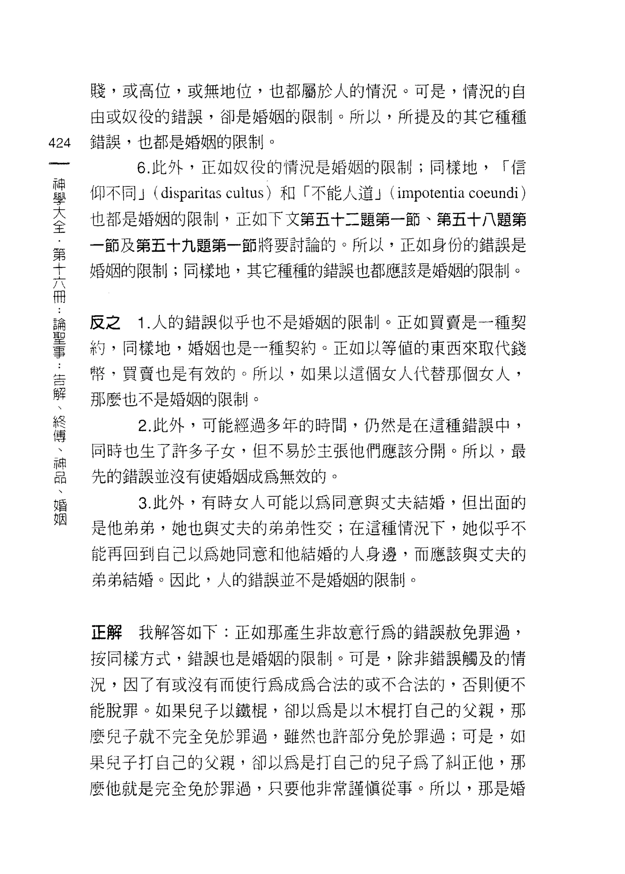 賤，或高位，或無地位，也都屬於人的情況。可是，情況的自

      由或奴役的錯誤，卻是婚姻的限制。所以，所提及的其它種種

424   錯誤，也都是婚姻的限制。
 一         6. 此外，正如奴役的情況是婚姻的限制;同樣地，                         í信
 神
 學    仰不同 J   (disparitas cultus) 和「不能人道 J (impotentia coeundi )
 大    也都是婚姻的限制，正如下文第五十二題第一節、第五十八題第
 全    一節及第五十九題第一節將要討論的。所以，正如身份的錯誤是
 第    婚姻的限制;同樣地，其它種種的錯誤也都應該是婚姻的限制。
 十
 六
 冊    反之   1 .人的錯誤似乎也不是婚姻的限制。正如買賣是一種契
 論    約，同樣地，婚姻也是一種契約。正如以等值的東西來取代錢
 聖    幣，買賣也是有效的。所以，如果以這個女人代替那個女人，
 事
 告    那麼也不是婚姻的限制。

 解         2. 此外，可能經過多年的時間，仍然是在這種錯誤中，

 、    同時也生了許多子女，但不易於主張他們應該分開。所以，最
 終    先的錯誤並沒有使婚姻成為無效的。
 傳
 、         3 此外，有時女人可能以為同意與丈夫結婚，但出面的

 神    是他弟弟，她也與丈夫的弟弟性交;在這種情況下，她似乎不
 品    能再回到自己以為她同意和他結婚的人身邊，而應該與丈夫的
 、    弟弟結婚。因此，人的錯誤並不是婚姻的限制。
 婚
 姻
      正解   我解答如下:正如那產生非故意行為的錯誤赦兔罪過，

      按同樣方式，錯誤也是婚姻的限制。可是，除非錯誤觸及的情

      況，因了有或沒有而使行為成為合法的或不合法的，否則便不

      能脫罪。如果兒子以鐵棍，卻以為是以木棍打自己的父親，那

      麼兒子就不完全兔於罪過，雖然也許部分兔於罪過;可是，如

      果兒子打自己的父親，卻以為是打自己的兒子為了糾正他，那
      麼他就是完全兔於罪過，只要他非常謹慎從事。所以，那是婚
 