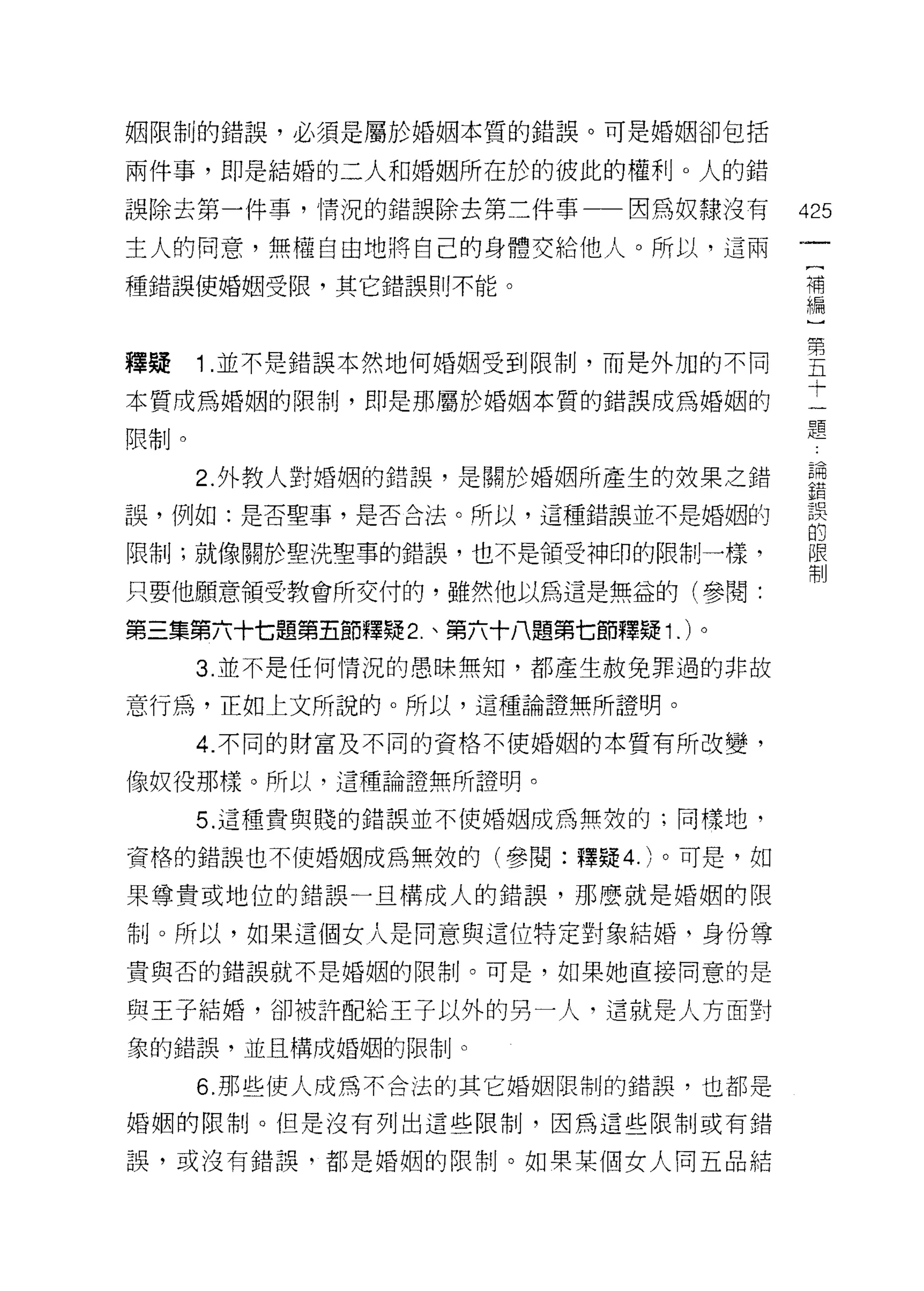 姻限制的錯誤，必須是屬於婚姻本質的錯誤。可是婚姻卻包括

兩件事，即是結婚的二人和婚姻所在於的彼此的權利。人的錯

誤除去第一件事，情況的錯誤除去第二件事一一因為奴隸沒有          425
主人的同意，無權自由地將自己的身體交給他人。所以，這兩
                                      (
種錯誤使婚姻受限，其它錯誤則不能。                     補
                                      編


釋揖 1 並不是錯誤本然地何婚姻受到限制，而是外加的不同         里
本質成為婚姻的限制，即是那屬於婚姻本質的錯誤成為婚姻的          士
限制。                                  題
      2 外教人對婚姻的錯誤，是關於婚姻所產生的奴果之錯      哥
                                     至異
誤，例如:是否聖事，是否合法。所以，這種錯誤並不是婚姻的
                                     的
限制;就像關於聖洗聖事的錯誤，也不是領受神印的限制一樣，         限
                                     制

只要他願意領受教會所交付的，雖然他以為這是無益的(參閱:

第三集第六十七題第五節釋疑 2. 、第六十八題第七節釋疑 1. )。
      3. 並不是任何情況的愚昧無知，都產生赦免罪過的非故

意行為，正如上文所說的。所以，這種論證無所證明。
      4. 不同的財富及不同的資格不使婚姻的本質有所改變，

像奴役那樣。所以，這種論證無所證明。

      5. 這種貴與賤的錯誤並不使婚姻成為無效的;同樣地，

資格的錯誤也不使婚姻成為無效的(參閱:釋疑 4. )。可是，如

果尊貴或地位的錯誤一旦構成人的錯誤，那麼就是婚姻的限

制。所以，如果這個女人是同意與這位特定對象結婚，身份尊

貴與否的錯誤就不是婚姻的限制。可是，如果她直接同意的是

與王子結婚，卻被許配給王子以外的男一人，這就是人方面對
象的錯誤，並且構成婚姻的限制。

      6. 那些使人成為不合法的其它婚姻限制的錯誤，也都是

婚姻的限制。但是沒有列出這些限制，因為這些限制或有錯

誤，或沒有錯誤，都是婚姻的限制。如果某個女人同五品結
 