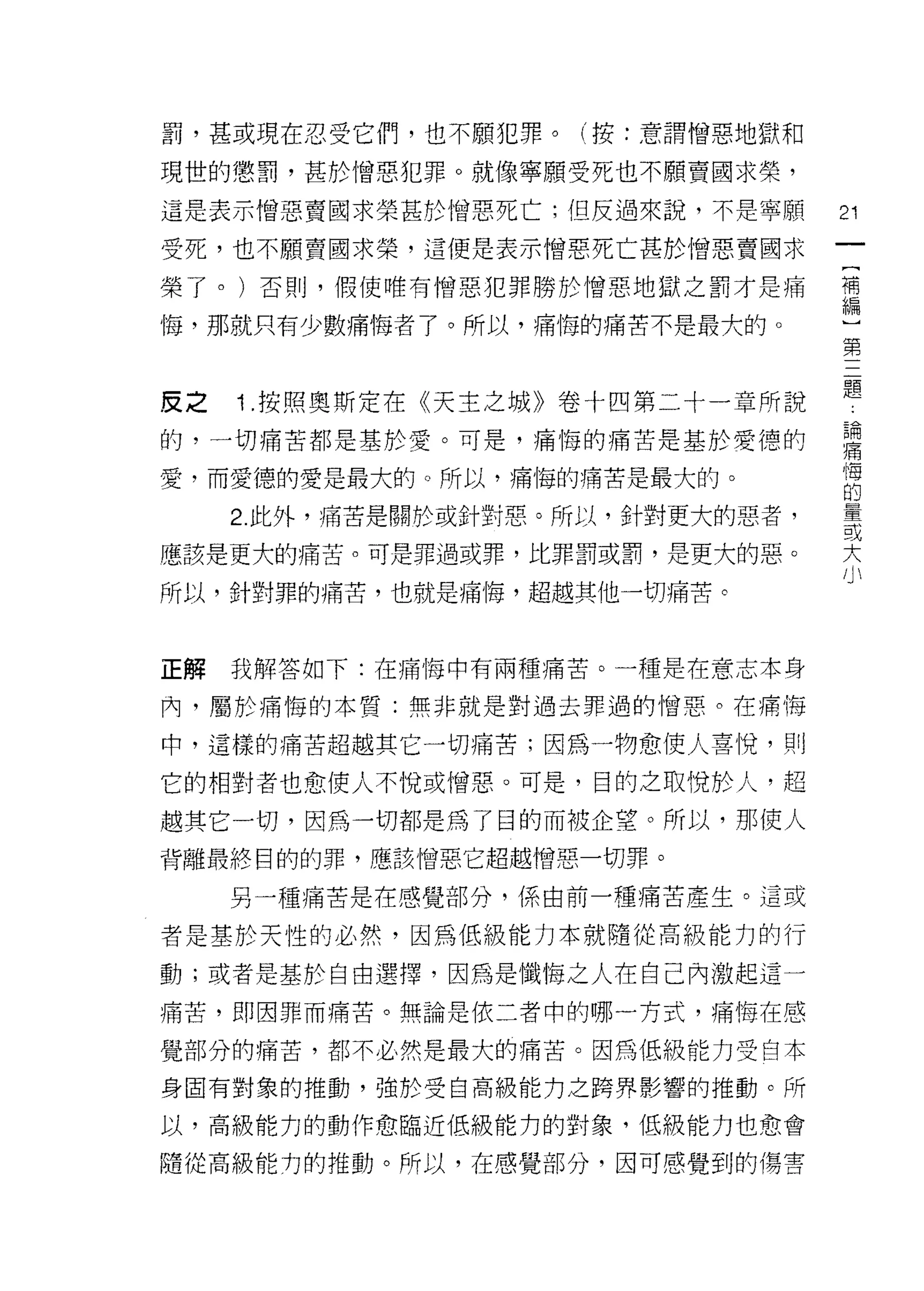 罰，甚或現在忍受它們，也不願犯罪。(按:意謂憎惡地獄和

現世的懲罰，甚於憎惡犯罪。就像寧願受死也不願賣國求榮，
這是表示憎惡賣國求榮甚於憎惡死亡;但反過來說，不是寧願        21
受死，也不願賣國求榮，這便是表示憎惡死亡甚於憎惡賣國求
榮了。)否則，假使唯有憎惡犯罪勝於憎惡地獄之罰才是痛         禮

悔，那就只有少數痛悔者了。所以，痛悔的痛苦不是最犬的。~三
                            第


皮之   1 按照奧斯定在《天主之城》卷十四第二十一章所說      是
的，一切痛苦都是基於愛。可是，痛悔的痛苦是基於愛德的         喜
愛，而愛德的愛是最大的。所以，痛悔的痛苦是最大的。          悔
                                   的

     2. 此外，痛苦是關於或針對惠。所以，針對更大的惡者，   量
                                   或
應該是更大的痛苦。可是罪過或罪，比罪罰或罰，是更大的惡。
                                   大
所以，針對罪的痛苦，也就是痛1莓，超越其他一切痛苦。



正解   我解答如下:在痛悔中有兩種痛苦。一種是在意志本身

內，屬於痛悔的本質:無非就是對過去罪過的憎惡。在痛悔

中，這樣的痛苦超越其它一切痛苦;因為一物愈使人喜悅，貝 IJ

它的相對者也愈使人不悅或憎惡。可是，目的之取悅於人，超

越其它一切，因為一切都是為了目的而被企望。所以，那使人
背離最終目的的罪，應該憎惡它超越憎惡一切罪。

     另一種痛苦是在感覺部分，係由前一種痛苦產生。這或

者是基於天性的必然，因為低級能力本就隨從高級能力的行

動;或者是基於自由選擇，因為是懺悔之人在自己內激起這一

痛苦，即因罪而痛苦。無論是依二者中的哪一方式，痛悔在感

覺部分的痛苦，都不必然是最大的痛苦。因為低級能力受自本

身固有對象的推動，強於受自高級能力之跨界影響的推動。所

以，高級能力的動作愈臨近低級能力的對象，低級能力也愈會

隨從高級能力的推動。所以，在感覺部分，因可感覺到的傷害
 
