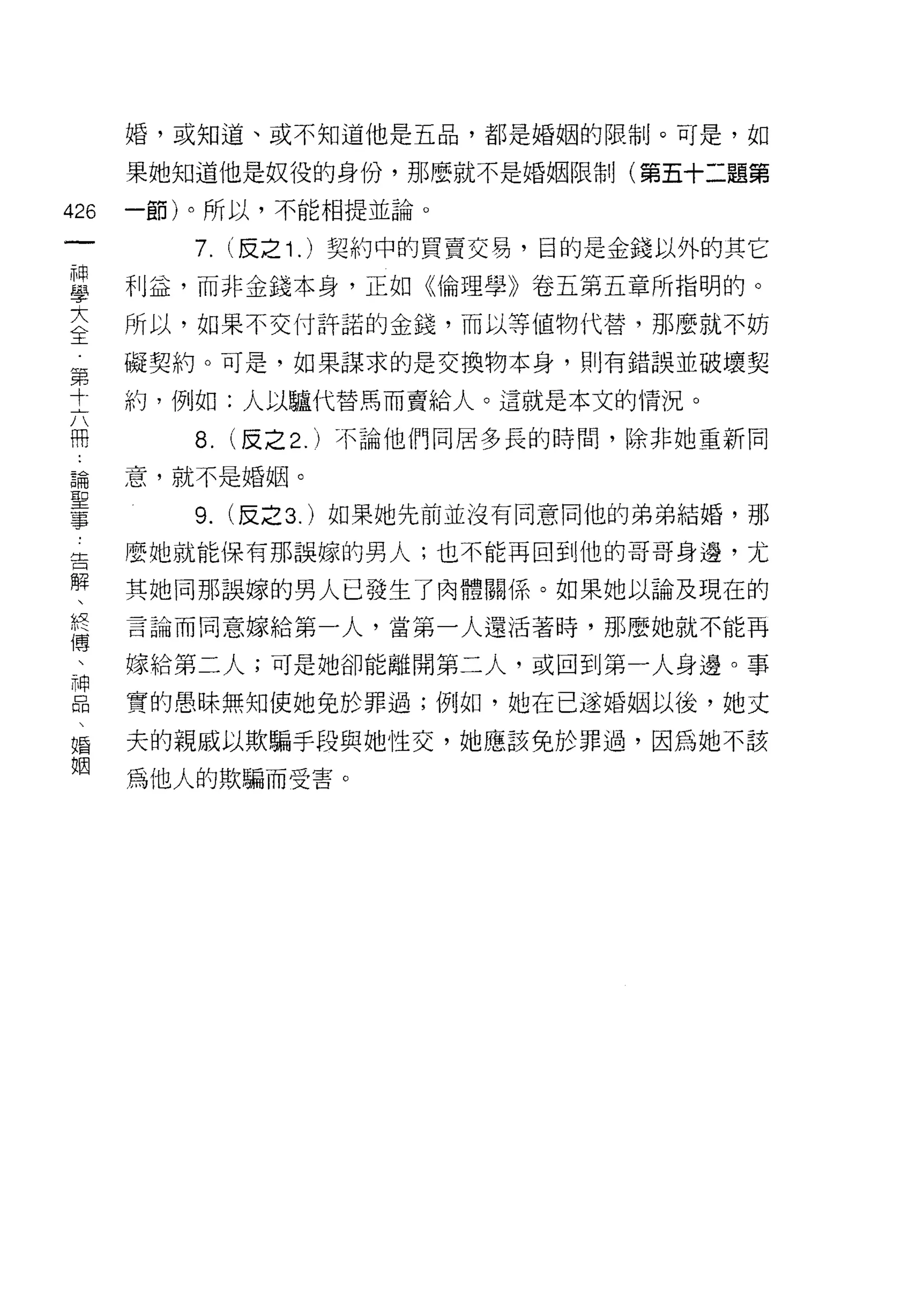 婚，或知道、或不知道他是五品，都是婚姻的限制。可是，如

      果她知道他是奴役的身份，那麼就不是婚姻限制(第五十二題第

426   一節)。所以，不能相提並論。
 一       7. (反之 1 . )契約中的買賣交易，目的是金錢以外的其它
 神
 學    利益，而非金錢本身，正如《倫理學》卷五第五章所指明的。

 大    所以，如果不交付許諾的金錢，而以等值物代替，那麼就不妨

 全    礙契約。可是，如果謀求的是交換物本身，買 IJ 有錯誤並破壞契
 第    約，例如:人以驢代替馬而賣給人。這就是本文的情況。
 寸
 六       8.   (反之 2. )不論他們同居多長的時間，除非她重新同

 冊    意，就不是婚姻。

 論       9.   (反之 3. )如果她先前並沒有同意同他的弟弟結婚，那
 聖    麼她就能保有那誤嫁的男人;也不能再回到他的哥哥身邊，尤
 事
 告    其她同那誤嫁的男人已發生了肉體關係。如果她以論及現在的

 解    言論而同意嫁給第一人，當第一人還活著時，那麼她就不能再

 、    嫁給第二人;可是她卻能離開第二人，或回到第一人身邊。事
 終    實的愚昧無知使她兔於罪過;例如，她在已逐婚姻以後，她丈
 傳
 、    夫的親戚以欺騙手段與她性交，她應該兔於罪過，因為她不該

 神    為他人的欺騙而受害。

 品
 、
 婚
 姻
 