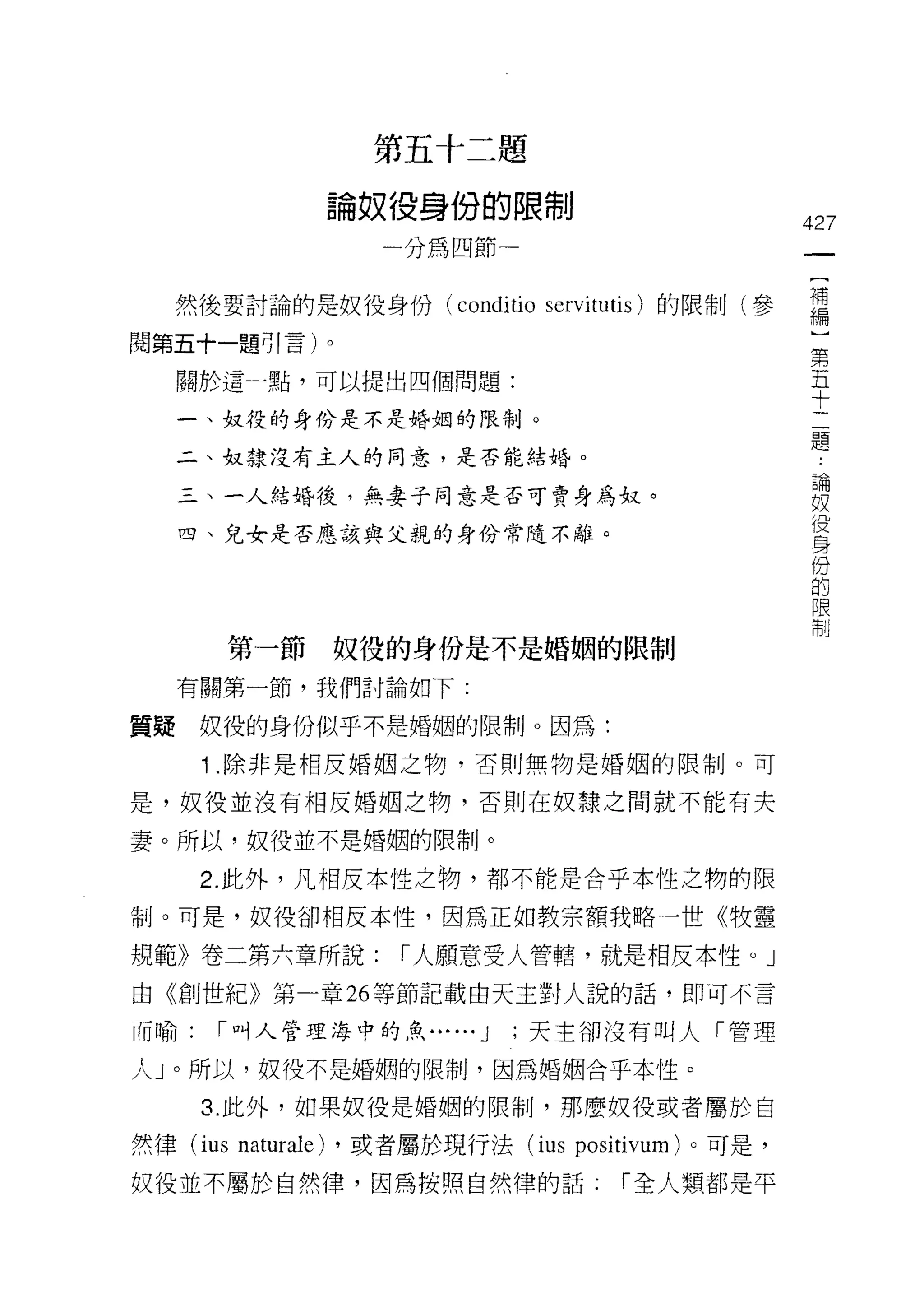 起
                                          歹
                                                  日   U     三     題
                                                  役   U
                          o                       才   身     倒     嚕   也
                                                            閉     一
                                  爭   O
                      間       U
                                                                      巾
                              A
                              f
                                      A
                                                      嗎                              427
                                              一




     然後要討論的是奴役身份 (co帥io servit恥的限制(參                                                 需
閱第五十一題引言)。
                                                                                     第
     關於這一點，可以提出四個問題:                                                                 五
                                                                                     十
     一、奴役的身份是不是婚姻的限制。
                                                                                     題
     二、奴隸沒有主人的同意，是否能結婚。
                                                                                      也
                                                                                      一
     三、一人結婚後，無妻子同意是否可賣身為奴。                                                            禍
                                                                                      奴
     四、兒女是否應該與父親的身份常隨不離。                                                              役
                                                                                      身
                                                                                      份
                                                                                      的
                                                                                      限
                                                                                      制
          第一節         奴役的身份是不是婚姻的限制
     有關第一節，我們討論如下:

質疑    奴役的身份似乎不是婚姻的限制。因為:

      1 .除非是相反婚姻之物，否則無物是婚姻的限制。可
是，奴役並沒有相反婚姻之物，否則在奴隸之問就不能有夫

妻。所以，奴役並不是婚姻的限制。

      2. 此外，凡相反本性之物，都不能是合乎本性之物的限
制。可是，奴役卻相反本性，因為正如教宗額我略一世《牧靈

規範》卷二第六章所說:                                       r 人願意受人管轄，就是相反本性。」
由《創世紀》第一章 26 等節記載由天主對人說的話，即可不言

而喻:    r 叫人管理海中的魚...                                      ... J   ;天主卻沒有叫人「管理

人」。所以，奴役不是婚姻的限制，因為婚姻合乎本性。

      3. 此外，如果奴役是婚姻的限制，那麼奴役或者屬於自

然律 (ius   naturale)   ，或者屬於現行法 (ius positivum) 。可是，

奴役並不屬於自然律，因為按照自然律的話:                                                      r 全人類都是平
 