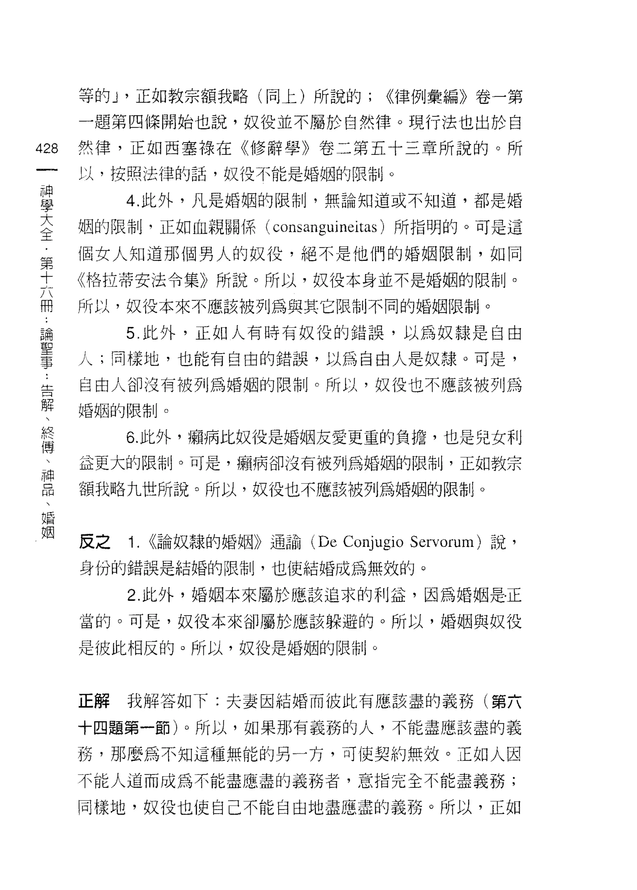 等的 J '正如教宗額我略(同上)所說的;            <<律例彙編》卷一第

      一題第四條開始也說，奴役並不屬於自然律。現行法也出於自

428   然律，正如西塞祿在《修辭學》卷二第五十三章所說的。所
 一    以，按照法律的話，奴役不能是婚姻的限制。
 神
 學         4. 此外，凡是婚姻的限制，無論知道或不知道，都是婚

 大    姻的限制，正如血親關係( consa時叩leitas) 所指明的。可是這

 〈    個女人知道那個男人的奴役，絕不是他們的婚姻限制，如同
 王    《格拉蒂安法令集》所說。所以，奴役本身並不是婚姻的限制。
 第    所以，奴役本來不應該被列為與其它限制不同的婚姻限制。
 十
 六         5. 此外，正如人有時有奴役的錯誤，以為奴隸是自由

 用    人;同樣地，也能有自由的錯誤，以為自由人是奴錄。可是，

 論    自由人卻沒有被列為婚姻的限制。所以，奴役也不應該被列為
 聖    婚姻的限制。
 事         6. 此外，幅病比奴役是婚姻友愛更重的負擔，也是兒女利
 告
 解    這更大的限制。可是，帽、病卻沒有被列為婚姻的限制，正如教宗

 、    額我略九世所說。所以，奴役也不應該被列為婚姻的限制。
 終
 傳    反之   i.   <<論奴隸的婚姻》通諭 (De   Conjugio   Servorum) 說，
 、    身份的錯誤是結婚的限制，也使結婚成為無效的。
 神
 品         2. 此外，婚姻本來屬於應該追求的利益，因為婚姻是-正

 、    當的。可是，奴役本來卻屬於應該躲避的。所以，婚姻與奴役

 婚    是彼此相反的。所以，奴役是婚姻的限制。
 姻
      正解   我解答如下:夫妻因結婚而彼此有應該盡的義務(第六

      十四題第一節)。所以，如果那有義務的人，不能盡應該盡的義

      務，那麼為不知這種無能的另一方，可 i吏契約無效。正如人因
      不能人道而成為不能盡應盡的義務者，意指完全不能盡義務;

      同樣地，奴役也使自己不能自由地盡應盡的義務。所以，正如
 
