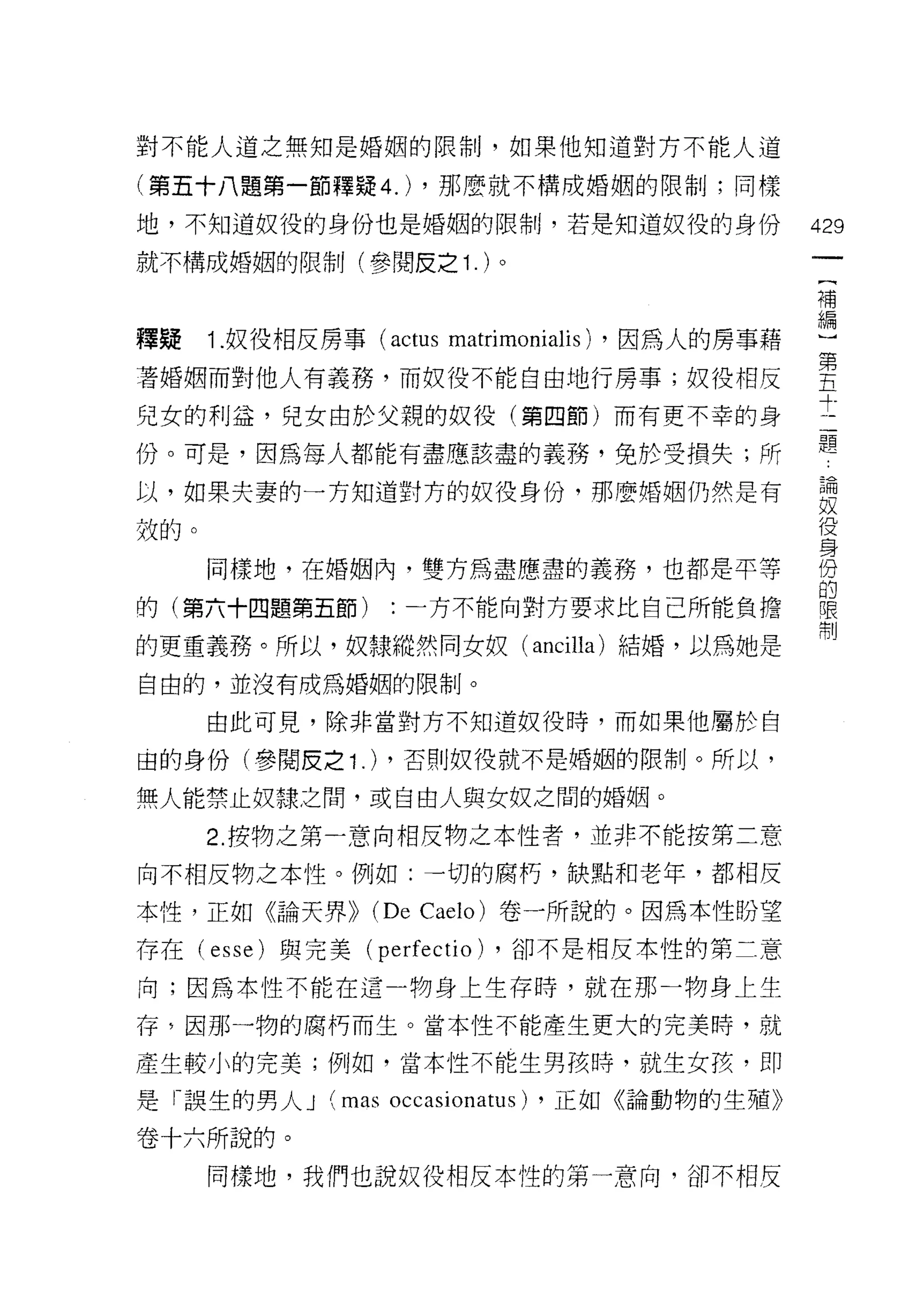 對不能人道之無知是婚姻的限制，如果他知道對方不能人道

(第五十八題第一節釋疑 4.) ，那麼就不構成婚姻的限制;同樣

地，不知道奴役的身份也是婚姻的限制，若是知道奴役的身份                    429
就不構成婚姻的限制(參閱反之 1. )。
                                                補


釋疑 1.奴役相反房事 (actus    matrimonialis)   ，因為人的房事藉 噎
著婚姻而對他人有義務，而奴役不能自由地行房事;奴役相反                     會
                                                斗，
兒女的利益，兒女由於父親的奴役(第四節)而有更不幸的身
                                                題
份。可是，因為每人都能有盡應該盡的義務，兔於受損失;所

以，如果夫妻的一方知道對方的奴役身份，那麼婚姻仍然是有                     要
殼的。                                             2
      同樣地，在婚姻內，雙方為盡應盡的義務，也都是平等                  份
                                                的
的(第六十四題第五節)      :一方不能向對方要求比自己所能負擔              喂
                                                制
的更重義務。所以，奴隸縱然同女奴 (ancilla) 結婚，以為她是
自由的，並沒有成為婚姻的限制。

      由此可見，除非當對方不知道奴役時，而如果他屬於自

由的身份(參閱皮之 1 .) ，否則奴役就不是婚姻的限制。所以，

無人能禁止奴隸之間，或自由人與女奴之間的婚姻。
      2. 按物之第一意向相反物之本性者，並非不能按第二意
向不相反物之本性。例如:一切的腐朽，缺點和老年，都相反

本性，正如《論天界>> (De Caelo) 卷一所說的。因為本性盼望
存在( esse) 與完美(   perfectio) ，卻不是相反本性的第二意
向;因為本性不能在這一物身上生存時，就在那一物身上生

存，因那一物的腐朽而生。當本性不能產生更大的完美時，就

產生較小的完美;例如，當本性不能生男該峙，就生女孩，即

是「誤生的男人 J   (mas occasionatus)   ，正如《論動物的生殖》

卷十六所說的。
      同樣地，我們也說奴役相反本性的第一意向，卻不相反
 