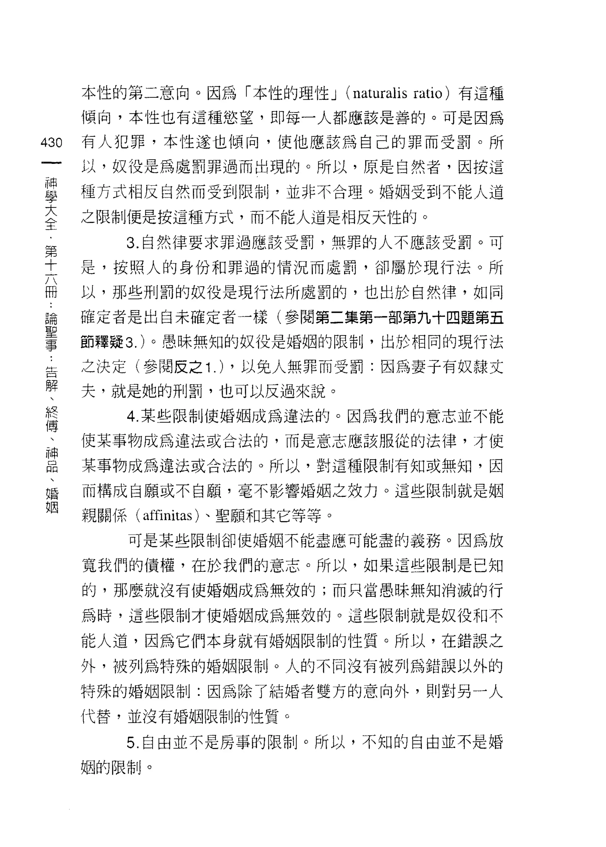 本性的第二意向。因為「本性的理性 J (naturalis ratio) 有這種
      傾向，本性也有這種慾望，即每一人都應該是善的。可是因為

430   有人犯罪，本性遂也傾向，使他應該為自己的罪而受罰。所
 一    以，奴役是為處罰罪過而出現的。所以，原是自然者，因按這
 神
 學    種方式相反自然而受到限制，並非不合理。婚姻受到不能人道

 大    之限制便是按這種方式，而不能人道是相反天性的。
 全        3. 自然律要求罪過應該受罰，無罪的人不應該受罰。可
 第    是，按照人的身份和罪過的情況而處罰，卻屬於現行法。所
 十
 六    以，那些刑罰的奴役是現行法所處罰的，也出於自然律，如同

 冊    確定者是出自未確定者一樣(參閱第二集第一部第九十四題第五
 論    節釋疑 3. )。愚昧無知的奴役是婚姻的限制，出於相同的現行法
 聖    之決定(參閱反之 1 .) ，以兔人無罪而受罰:因為妻子有奴隸丈
 事
 告    夫，就是她的刑罰，也可以反過來說。

 解        4 圖某些限制使婚姻成為違法的。因為我們的意志並不能
 、    使某事物成為違法或合法的，而是意志應該服從的法律，才使
 終    某事物成為違法或合法的。所以，對這種限制有知或無知，因
 傳
 、    而構成自願或不自顧，毫不影響婚姻之效力。這些限制就是姻

 神    親關係( affinitas )、聖願和其它等等。
 品        可是某些限制卻使婚姻不能盡應可能盡的義務。因為放
 、    寬我們的債權，在於我們的意志。所以，如果這些限制是已知
 婚
      的，那麼就沒有使婚姻成為無效的;而只當愚昧無知消滅的行
 姻
      為時，這些限制才使婚姻成為無效的。這些限制就是奴役和不

      能人道，因為它們本身就有婚姻限制的性質。所以，在錯誤之

      外，被列為特殊的婚姻限制。人的不同沒有被列為錯誤以外的

      特殊的婚姻限制:因為除了結婚者雙方的意向外，貝 IJ 對另一人

      代替，並沒有婚姻限制的性質。

          5. 自由並不是房事的限制。所以，不知的自由並不是婚

      姻的限制。
 