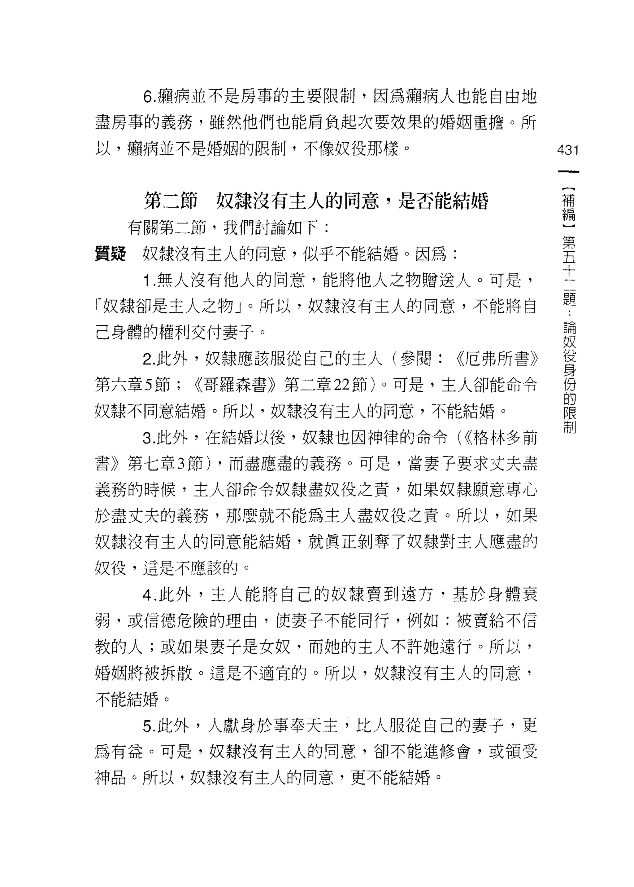 6. 癥病並不是房事的主要限制，因為癥病人也能自由地

盡房事的義務，雖然他們也能肩負起次要殼果的婚姻重擔。所

以，癥病並不是婚姻的限制，不像奴役那樣。                    431


                                         {
      第二節奴隸沒有主人的同意，是否能結婚                 補
                                         編
     有關第二節，我們討論如下:                       )
                                         第
質疑    奴隸沒有主人的同意，似乎不能結婚。因為:               五
                                         十
      1 .無人沒有他人的同意，能將他人之物贈送人。可是，         二
                                         題
「奴隸卻是主人之物 J 0 所以，奴隸沒有主人的同意，不能將自

己身體的權利交付妻子。                             自問

                                        奴
      2 此外，奴隸應該服從自己的主人(參閱:    <<厄弗所書》   每
第六章 5 節;   <<哥羅森書》第二章 22 節)。可是，主人卻能命令   份
                                        的
奴隸不同意結婚。所以，奴隸沒有主人的同意，不能結婚。              限
                                        制
      3. 此外，在結婚以後，奴隸也因神律的命令( <<格林多前

書》第七章 3 節) ，而盡應盡的義務。可是，當妻子要求丈夫盡

義務的時候，主人卻命令奴隸盡奴役之責，如果奴隸願意專心

於盡丈夫的義務，那麼就不能為主人盡奴役之責。所以，如果

奴隸沒有主人的同意能結婚，就真正剝奪了奴隸對主人應盡的
奴役，這是不應該的。

      4. 此外，主人能將自己的奴隸賣到遠方，基於身體衰
弱，或信德危險的理由，使妻子不能同行，例如:被賣給不信

教的人;或如果妻子是女奴，而她的主人不許她遠行。所以，
婚姻將被拆散。這是不適宜的。所以，奴隸沒有主人的同意，

不能結婚。

      5. 此外，人獻身於事奉天主，比人服從自己的妻子，更
為有益。可是，奴隸沒有主人的同意，卻不能進修會，或領受

神品。所以，奴隸沒有主人的同意，更不能結婚。
 
