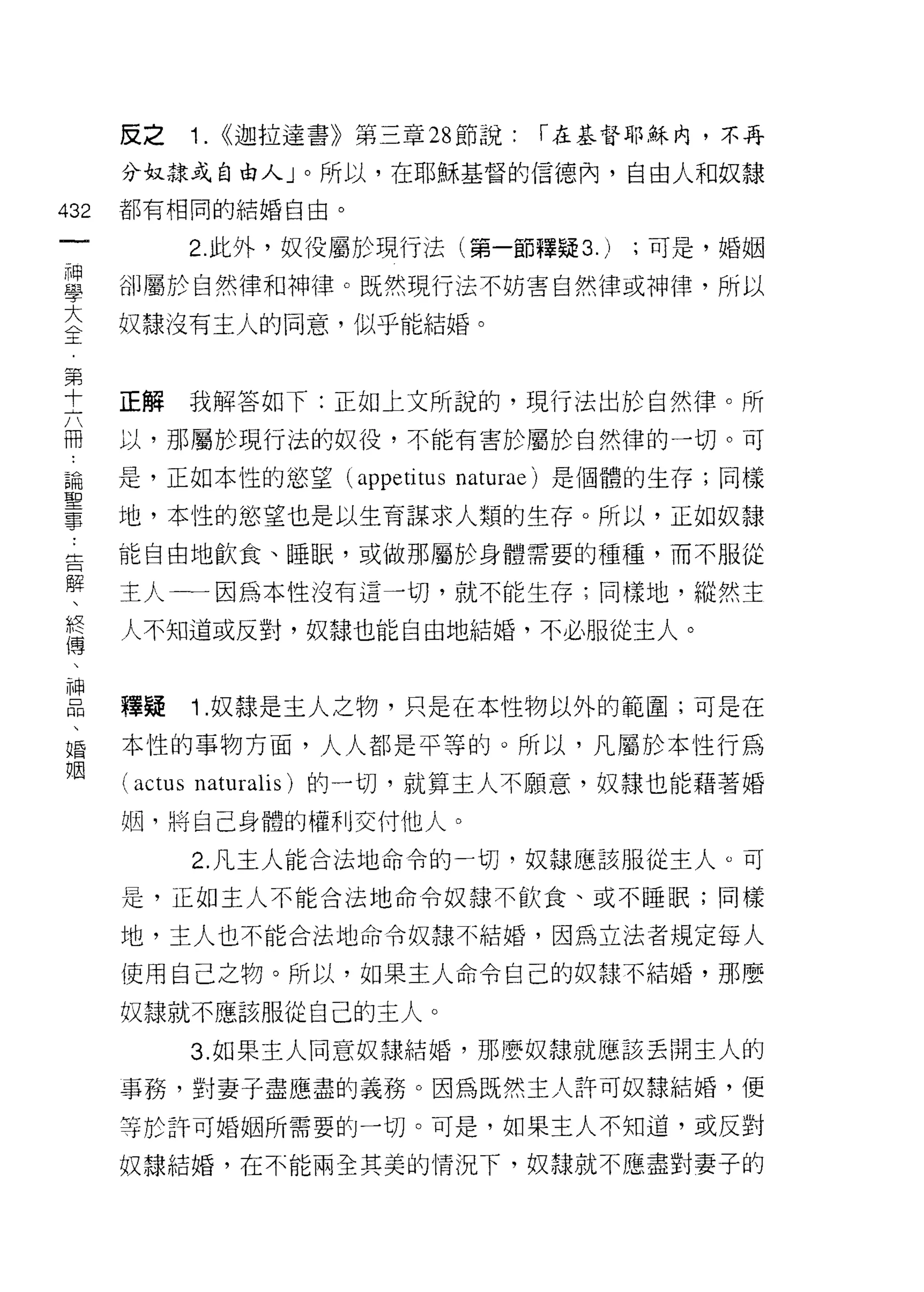 皮之       1.   <<迦拉達書》第三章 28 節說:   r 在基督耶穌內，不再

      分奴隸或自由人」。所以，在耶穌基督的信德內，自由人和奴隸

432   都有相同的結婚自由。
 一             2. 此外，奴役屬於現行法(第一節釋疑 3.)      ;可是，婚姻
 神
 學    卻屬於自然律和神律。既然現行法不妨害自然律或神律，所以

 大    奴隸沒有主人的同意，似乎能結婚。
 全
 第
      正解       我解答如下:正如上文所說的，現行法出於自然律。所
 十
 六    以，那屬於現行法的奴役，不能有害於屬於自然律的一切。可

 冊    是，正如本 i生的慾望 (appetitus naturae) 是個體的生存;同樣
 論    地，本性的慾望也是以生育謀求人類的生存。所以，正如奴隸
 聖    能自由地飲食、睡眠，或做那屬於身體需要的種種，而不服從
 事
 ﹒    主人一一因為本性沒有這一切，就不能生存;同樣地，縱然主

 告    人不知道或反對，奴隸也能自由地結婚，不必服從主人。
 解
 、    釋疑       i   .奴隸是主人之物，只是在本性物以外的範圍;可是在
 終
 傳    本性的事物方面，人人都是平等的。所以，凡屬於本性行為
 、    (actus   naturalis) 的一切，就算主人不願意，奴隸也能藉著婚
 神    姻，將自己身體的權利交付他人。
 品             2. 凡主人能合法地命令的一切，奴隸應該服從主人。可
 、
 婚    是，正如主人不能合法地命令奴隸不飲食、或不睡眠;同樣

 姻    地，主人也不能合法地命令奴隸不結婚，因為立法者規定每人

      使用自己之物。所以，如果主人命令自己的奴隸不結婚，那麼

      奴隸就不應該服從白己的主人。

               3. 如果主人同意奴諜結婚，那麼奴線就應該丟開主人的

      事務，對妻子盡應盡的義務。因為既然主人許可奴隸結婚，便
      等於訐可婚姻所需要的一切。可是，如果主人不知道，或反對

      奴隸結婚，在不能兩全其美的情況下，奴隸就不應盡對妻子的
 