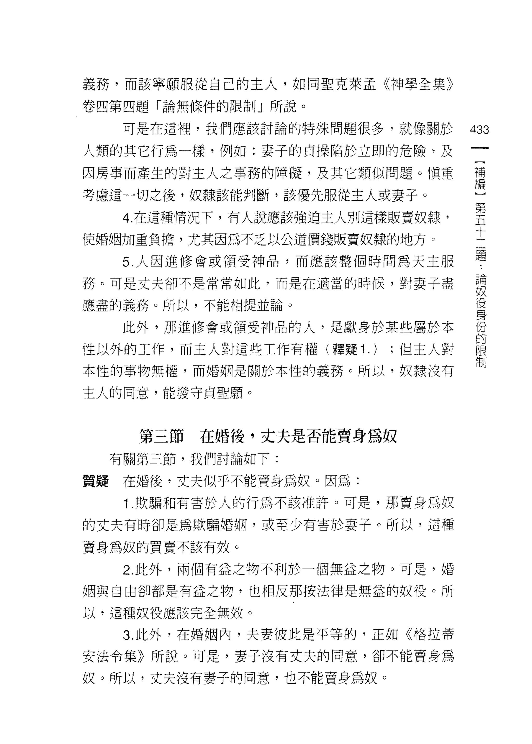 義務，而該寧願服從自己的主人，如同聖克萊孟《神學全集》

卷四第四題「論無條件的限制」所說。

   可是在這裡，我們應該討論的特殊問題很多，就像關於         433

人類的其它行為一樣，例如:妻子的貞操陷於立即的危險，及
因房事而產生的對主人之事務的障礙，及其它類似問題。慎重         種
考慮這一切之後，奴隸該能判斷，該優先服從主人或妻子。          心

   4 在這種情況下，有人說應該強迫主人別這樣販賣奴隸，       里
使婚姻加重負擔，尤其因為不乏以公道價錢販賣奴隸的地方。         士
   5. 人因進修會或領受神品，而應該整個時間為天主服        題
務。可是丈夫卻不是常常如此，而是在適當的時候，對妻子盡         論
                                    奴
應盡的義務。所以，不能相提並論。                    役
                                    身
   此外，那進修會或領受神品的人，是獻身於某些屬於本         份
                                    的
性以外的工作，而主人對這些工作有權(釋疑 1 .)   ;但主人對   限
                                    制
本性的事物無權，而婚姻是關於本性的義務。所以，奴隸沒有

主人的同意，能發守貞聖願。



    第三節在婚後，丈夫是否能賣身為奴
  有關第三節，我們討論如下:

質疑在婚後，丈夫似乎不能賣身為奴。因為:

   1 .欺騙和有害於人的行為不該准許。可是，那賣身為奴
的丈夫有時卻是為欺騙婚姻，或至少有害於妻子。所以，這種

賣身為奴的買賣不該有效。

   2. 此外，兩個有益之物不利於一個無益之物。可是，婚

姻與自由卻都是有益之物，也相反那按法律是無益的奴役。所

以，這種奴役應該完全無效。

   3. 此外，在婚姻內，夫妻彼此是平等的，正如《格拉蒂
安法令集》所說。可是，妻子沒有丈夫的同意，卻不能賣身為

奴。所以，丈夫沒有妻子的同意，也不能賣身為奴。
 