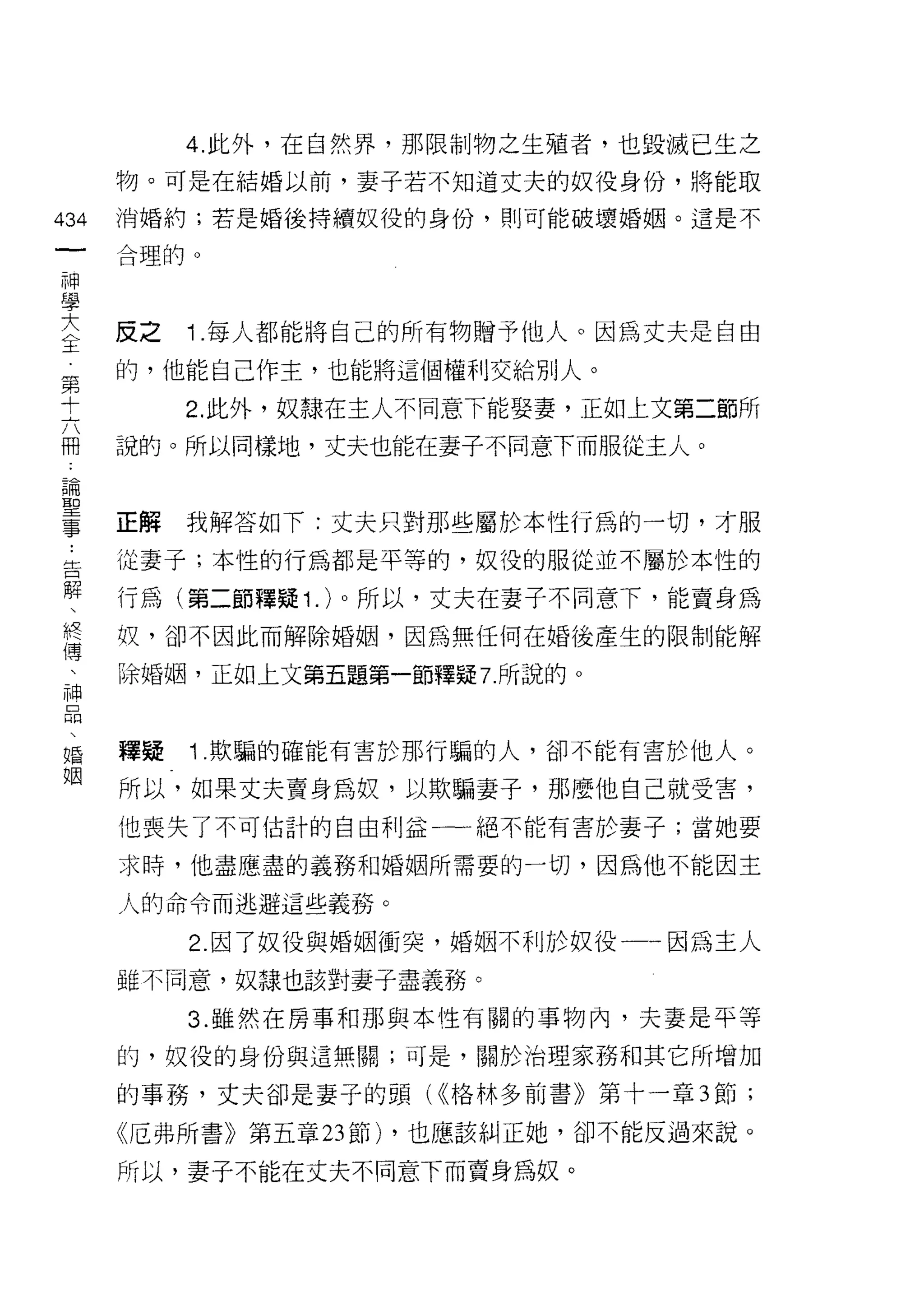 4. 此外，在自然界，那限制物之生殖者，也毀滅已生之
      物。可是在結婚以前，妻子若不知道丈夫的奴役身份，將能取

434   消婚約;若是婚後持續奴役的身份， ~Ij 可能破壞婚姻。這是不
 一    合理的。
 神
 學
 大    反之   Î .每人都能將自己的所有物贈予他人。因為丈夫是自由
 全    的，他能自己作主，也能將這個權利交給別人。
 第         2. 此外，奴隸在主人不同意下能娶妻，正如上文第二節所
 十
 六    說的。所以同樣地，丈夫也能在妻子不同意下而服從主人。

 冊
 論    正解   我解答如下:丈夫只對那些屬於本性行為的一切，才服
 聖    從妻子;本性的行為都是平等的，奴役的服從並不屬於本性的
 事
 ﹒    行為(第二節釋疑 1 . )。所以，丈夫在妻子不同意下，能賣身為

 告    奴，卻不因此而解除婚姻，因為無任何在婚後產生的限制能解

 解    除婚姻，正如上文第五題第一節釋疑 7 所說的。
 、
 終
 傳    釋疑   1 .欺騙的確能有害於那行騙的人，卻不能有害於他人。
 、    所以，如果丈夫賣身為奴，以欺騙妻子，那麼他自己就受害，
 神    他喪失了不可估計的自由利益一一絕不能有害於妻子;當她要
 品    求時，他盡應盡的義務和婚姻所需要的一切，因為他不能因主
 、
 婚    人的命令而逃避這些義務。

 姻         2. 因了奴役與婚姻衝突，婚姻不利於奴役一一因為主人
      雖不同意，奴隸也該對妻子盡義務。

           3. 雖然在房事和那與本性有關的事物內，夫妻是平等

      的，奴役的身份與這無關;可是，關於治理家務和其它所增加

      的事務，丈夫卻是妻子的頭( <<格林多前書》第十一章 3 節;

      《厄弗所書》第五章 23 節) ，也應該糾正她，卻不能反過來說。

      所以，妻子不能在丈夫不同意下而賣身為奴。
 