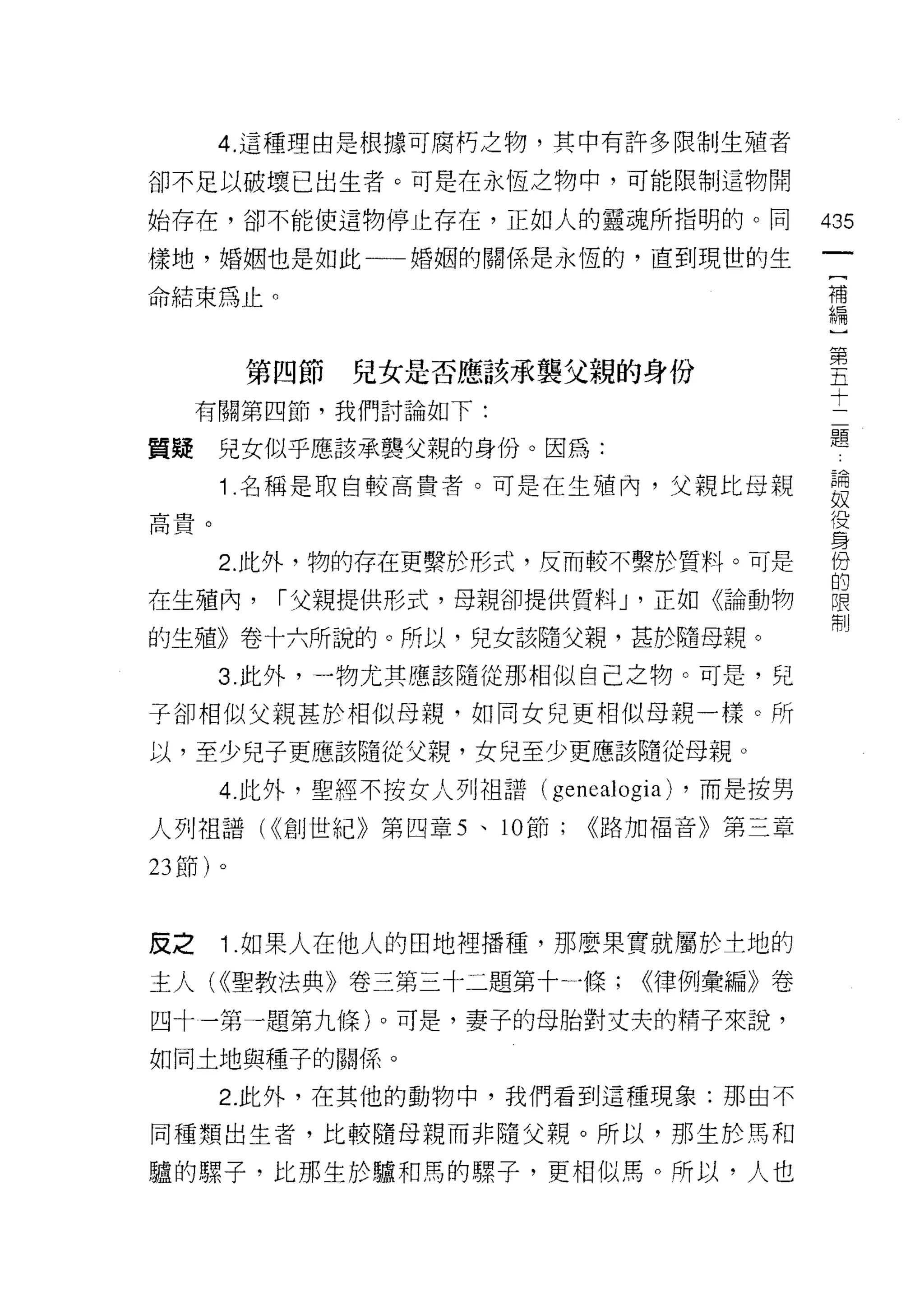 4. 這種理由是根據可腐朽之物，其中有許多限制生殖者

卻不足以破壞已出生者。可是在永恆之物中，可能限制這物開

始存在，卻不能使這物停止存在，正如人的靈魂所指明的。同                    435
樣地，婚姻也是如此一一婚姻的關係是永恆的，直到現世的生
                                                [
命結束為止。                                          補
                                                編
                                                    第
                                                    五
         第四節   兒女是否應該承襲父親的身份                        十
                                                    二
     有關第四節，我們討論如下:
                                                    題
質疑    兒女似乎應該承襲父親的身份。因為:

      1 .名稱是取自較高貴者。可是在生殖內，父親比母親                論
                                               奴
局貴。                                            役
                                               身
      2. 此外，物的存在更繫於形式，反而較不繫於質料。可是              份
                                               的
在生殖內，     ["父親提供形式，母親卻提供質料 J '正如《論動物            限
                                               制
的生殖》卷十六所說的。所以，兒女該隨父親，甚於隨母親。
      3. 此外，一物尤其應該隨從那相似自己之物。可是，兒

子卻相似父親甚於相似母親，如同女兒更相似母親一樣。所
以，至少兒子更應該隨從父親，女兒至少更應該隨從母親。

      4. 此外，聖經不按女人手 IJ 祖譜( genealogia) ，而是按男
人列祖譜( <<創世紀》第四章 5 、 10 節;     <<路加福音》第三章

23 節)。



反之    1 .如果人在他人的田地裡播種，那麼果實就屬於土地的
主人( <<聖教法典》卷三第三十二題第十一條;           <<律例彙編》卷
四十一第一題第九條)。可是，妻子的母胎對丈夫的精子來說，
如同土地與種子的關係。

      2. 此外，在其他的動物中，我們看到這種現象:那由不

同種類出生者，比較隨母親而非隨父親。所以，那生於馬和

驢的螺子，比那生於驢和罵的螺子，更相似焉。所以，人也
 