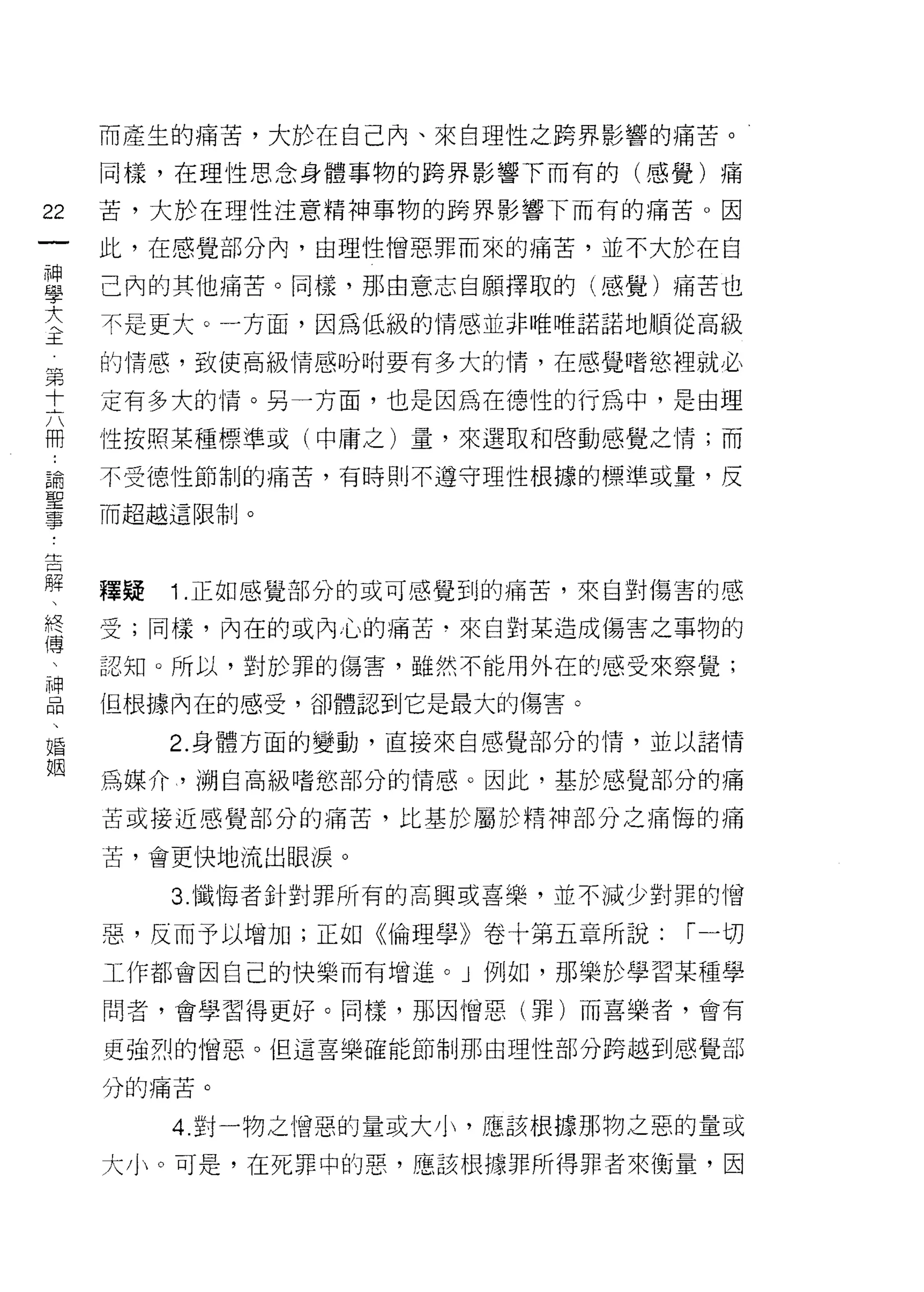 而產生的痛苦，大於在自己內、來自理性之跨界影響的痛苦。

        同樣，在理性思念身體事物的跨界影響下而有的(感覺)痛
位
        苦，大於在理性注意精神事物的跨界影響下而有的痛苦。因
一
神       此，在感覺部分內，由理性憎惡罪而來的痛苦，並不大於在自
學
大       己內的其他痛苦。同樣，那由意志自願擇取的(感覺)痛苦也
主       不是更大。一方面，因為低級的情感並非唯唯諾諾地順從高級

    第   的情感，致使高級情感吩咐要有多大的惰，在感覺嗜慾裡就必
    十
    六   定有多大的情。另一方面，也是因為在德性的行為中，是由理
    冊
    :   性按照某種標準或(中庸之)量，來選取和啟動感覺之情;而
    論
    聖   不受德性節制的痛苦，有時則不遵守理性根據的標準或量，反
    事   而超越這限制。
    ﹒
    告
    解
    、   釋疑   1 .正如感覺部分的或可感覺到的痛苦，來自對傷害的感
    終
    傅   受;同樣，內在的或內心的痛苦﹒來自對某造成傷害之事物的
    、
    神   認知。所以，對於罪的傷害，雖然不能用外在的感受來察覺;
    品
    、   但根據內在的感受，卻體認到它是最大的傷害。
    婚
    姻        2. 身體方面的變動，直接來自感覺部分的情，並以諸情

        為媒介， i朔自高級嗜慾部分的情感。因此，基於感覺部分的痛

        苦或接近感覺部分的痛苦，比基於屬於精神部分之痛悔的痛

        苦，會更快地流出眼淚。

             3 幟悔者針對罪所有的高興或喜樂，並不減少對罪的憎

        惡，反而予以增加;正如《倫理學》卷十第五章所說:    ['"一切

        工作都會因自己的快樂而有增進。」例如，那樂於學習某種學

        問者，會學習得更好。同樣，那因憎惡(罪)而喜樂者，會有

        更強烈的憎惡。但這喜樂確能節制那由理性部分跨越到感覺部

        分的痛苦。

             4. 對一物之憎惡的量或大小，應該根據那物之惡的量或

        大小。可是，在死罪中的惡，應該根據罪所得罪者來衡量，因
 