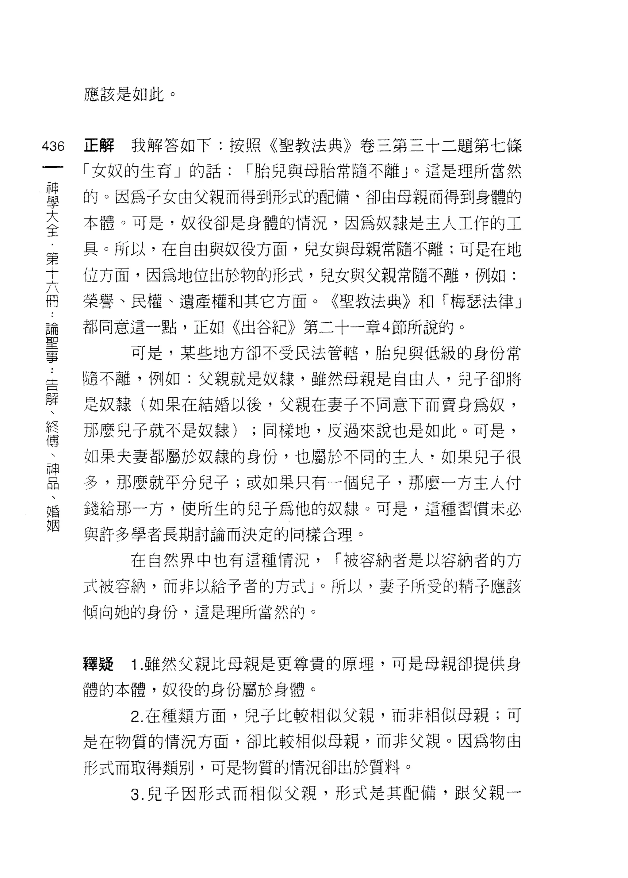 應該是如此。



哪   正解   我解答如下:按照《聖教法典》卷三第三十二題第七條
一
神   「女奴的生育」的話:   I 胎兒與母胎常隨不離」。這是理所當然

學   的。因為子女由父親而得到形式的配備，卻由母親而得到身體的

大   本體。可是，奴役卻是身體的情況，因為奴隸是主人工作的工
全   具。所以，在自由與奴役方面，兒女與母親常隨不離;可是在地
第   位方面，因為地位出於物的形式，兒女與父親常隨不離，例如:
十
六   榮譽、民權、遺產權和其它方面。《聖敦法典》和「梅瑟法律」

冊   都同意這一點，正如《出谷紀》第二十一章 4 節所說的。

論        可是，某些地方卻不受民法管轄，胎兒與低級的身份常
聖   |邁不離，例如:父親就是奴隸，雖然母親是自由人，兒子卻將
事   是奴隸(如果在結婚以後，父親在妻子不同意下而賣身為奴，
告
解   那麼兒子就不是奴隸)   ;同樣地，反過來說也是如此。可是，

   如果夫妻都屬於奴隸的身份，也屬於不同的主人，如果兒子很
終   多，那麼就平分兒子;或如果只有一個兒子，那麼一方主人付
傳   錢給那一方，使所生的兒子為他的奴隸。可是，這種習慣未必
、   與許多學者長期討論而決定的同樣合理。
神
品        在自然界中也有這種情況，   I 被容納者是以容納者的方

、   式被容納，而非以給予者的方式」。所以，妻子所受的精子應該
婚   傾向她的身份，這是理所當然的。
姻
    釋疑   1 .雖然父親比母親是更尊貴的原理，可是母親卻提供身
    體的本體，奴役的身份屬於身體。

         2. 在種類方面，兒子比較相似父親，而非相似母親;可

    是在物質的情況方面，卻比較相似母親，而非父親。因為物由

    形式而取得類別，可是物質的情況卻出於質料。

         3. 兒子因形式而相似父親，形式是其配備，跟父親一
 
